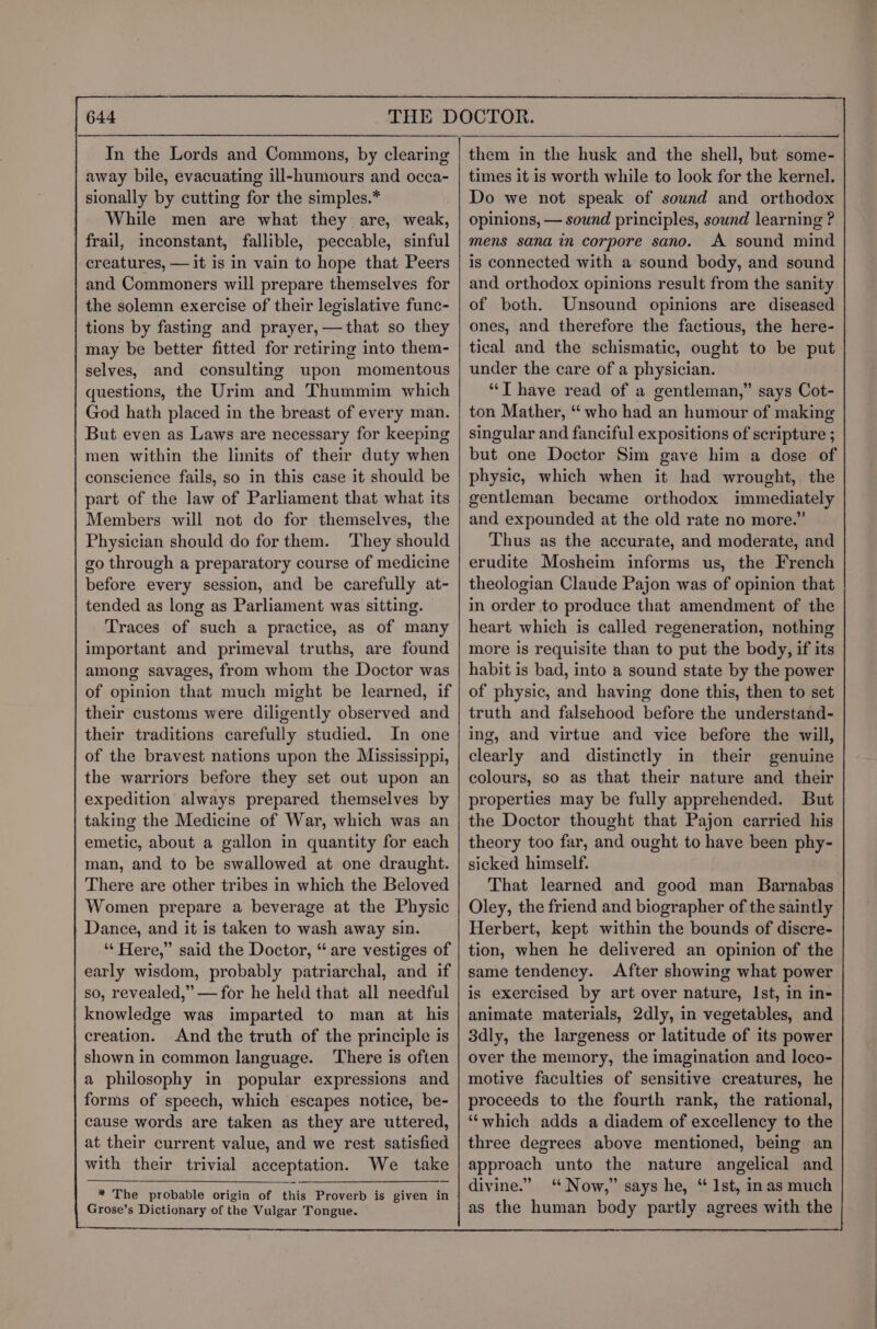 In the Lords and Commons, by clearing away bile, evacuating ill-humours and occa- sionally by cutting for the simples.* While men are what they are, weak, frail, inconstant, fallible, peccable, sinful creatures, — it is in vain to hope that Peers and Commoners will prepare themselves for the solemn exercise of their legislative func- tions by fasting and prayer, —that so they may be better fitted for retiring into them- selves, and consulting upon momentous questions, the Urim and Thummim which God hath placed in the breast of every man. But even as Laws are necessary for keeping men within the limits of their duty when conscience fails, so in this case it should be part of the law of Parliament that what its Members will not do for themselves, the Physician should do for them. They should go through a preparatory course of medicine before every session, and be carefully at- tended as long as Parliament was sitting. Traces of such a practice, as of many important and primeval truths, are found among savages, from whom the Doctor was of opinion that much might be learned, if their customs were diligently observed and their traditions carefully studied. In one of the bravest nations upon the Mississippi, the warriors before they set out upon an expedition always prepared themselves by taking the Medicine of War, which was an emetic, about a gallon in quantity for each man, and to be swallowed at one draught. There are other tribes in which the Beloved Women prepare a beverage at the Physic Dance, and it is taken to wash away sin. ‘“‘ Here,” said the Doctor, “ are vestiges of early wisdom, probably patriarchal, and if so, revealed,’ — for he held that all needful knowledge was imparted to man at his creation. And the truth of the principle is shown in common language. There is often a philosophy in popular expressions and forms of speech, which escapes notice, be- cause words are taken as they are uttered, at their current value, and we rest satisfied with their trivial acceptation. We take * The probable origin of this Proverb is given in Grose’s Dictionary of the Vulgar Tongue. | them in the husk and the shell, but some- times it is worth while to look for the kernel. Do we not speak of sound and orthodox opinions, — sound principles, sound learning ? mens sana in corpore sano. A sound mind is connected with a sound body, and sound and orthodox opinions result from the sanity of both. Unsound opinions are diseased ones, and therefore the factious, the here- tical and the schismatic, ought to be put under the care of a physician. “T have read of a gentleman,” says Cot- ton Mather, “ who had an humour of making singular and fanciful expositions of scripture ; but one Doctor Sim gave him a dose of physic, which when it had wrought, the gentleman became orthodox immediately and expounded at the old rate no more.” Thus as the accurate, and moderate, and erudite Mosheim informs us, the French theologian Claude Pajon was of opinion that in order to produce that amendment of the heart which is called regeneration, nothing more is requisite than to put the body, if its habit is bad, into a sound state by the power of physic, and having done this, then to set truth and falsehood before the understand- ing, and virtue and vice before the will, clearly and distinctly in their genuine colours, so as that their nature and their properties may be fully apprehended. But the Doctor thought that Pajon carried his theory too far, and ought to have been phy- sicked himself. That learned and good man Barnabas Oley, the friend and biographer of the saintly Herbert, kept within the bounds of discre- tion, when he delivered an opinion of the same tendency. After showing what power is exercised by art over nature, Ist, in in- animate materials, 2dly, in vegetables, and 3dly, the largeness or latitude of its power over the memory, the imagination and loco- motive faculties of sensitive creatures, he proceeds to the fourth rank, the rational, ‘“‘which adds a diadem of excellency to the three degrees above mentioned, being an approach unto the nature angelical and divine.” ‘ Now,” says he, “ 1st, in as much as the human body partly agrees with the