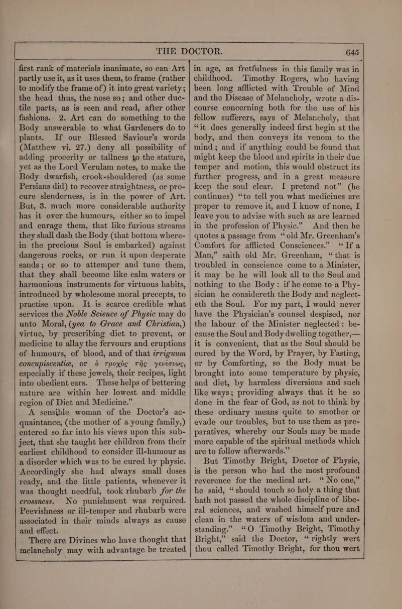 THE DOCTOR. first rank of materials inanimate, so can Art partly use it, as it uses them, to frame (rather to modify the frame of ) it into great variety ; the head thus, the nose so; and other duc- tile parts, as is seen and read, after other fashions. 2. Art can do something to the Body answerable to what Gardeners do to plants. If our Blessed Saviour’s words (Matthew vi. 27.) deny all possibility of adding procerity or tallness to the stature, yet as the Lord Verulam notes, to make the Body dwarfish, crook-shouldered (as some Persians did) to recover straightness, or pro- cure slenderness, is in the power of Art. But, 3. much more considerable authority has it over the humours, either so to impel and enrage them, that like furious streams they shall dash the Body (that bottom where- in the precious Soul is embarked) against dangerous rocks, or run it upon desperate sands; or so to attemper and tune them, that they shall become like calm waters or harmonious instruments for virtuous habits, introduced by wholesome moral precepts, to practise upon. It is scarce credible what services the Noble Science of Physic may do unto Moral, (yea to Grace and Christian,) virtue, by prescribing diet to prevent, or medicine to allay the fervours and eruptions of humours, of blood, and of that irriguum concupiscenti@, or 0 Tpoxdg THE yEVvéoEwc, especially if these jewels, their recipes, light into obedient ears. These helps of bettering nature are within her lowest and middle region of Diet and Medicine.” A sensible woman of the Doctor’s ac- quaintance, (the mother of a young family,) entered so far into his views upon this sub- ject, that she taught her children from their earliest childhood to consider ill-humour as a disorder which was to be cured by physic. Accordingly she had always small doses ready, and the little patients, whenever it was thought needful, took rhubarb for the holy a t crossness. No punishment was required. | hath not passed the whole discipline of libe- Peevishness or ill-temper and rhubarb were | ral sciences, and washed himself pure and associated in their minds always as cause | clean in the waters of wisdom and under- and effect. standing.” “QO Timothy Bright, Timothy There are Divines who have thought that | Bright,” said the Doctor, “rightly wert melancholy may with advantage be treated | thou called Timothy Bright, for thou wert in age, as fretfulness in this family was in childhood. Timothy Rogers, who having been long afflicted with Trouble of Mind and the Disease of Melancholy, wrote a dis- course concerning both for the use of his fellow sufferers, says of Melancholy, that “it does generally indeed first begin at the body, and then conveys its venom to the mind; and if anything could be found that might keep the blood and spirits in their due temper and motion, this would obstruct its further progress, and in a great measure keep the soul clear. I pretend not” (he continues) “to tell you what medicines are proper to remove it, and I know of none, I leave you to advise with such as are learned in the profession of Physic.” And then he quotes a passage from ‘old Mr. Greenham’s Comfort for afflicted Consciences.” “Ifa Man,” saith old Mr. Greenham, “that is troubled in conscience come to a Minister, it may be he will look all to the Soul and nothing to the Body: if he come to a Phy- sician he considereth the Body and neglect- eth the Soul. For my part, I would never have the Physician’s counsel despised, nor the labour of the Minister neglected: be- cause the Soul and Body dwelling together,— it is convenient, that as the Soul should be cured by the Word, by Prayer, by Fasting, or by Comforting, so the Body must be brought into some temperature by physic, and diet, by harmless diversions and such like ways; providing always that it be so done in the fear of God, as not to think by these ordinary means quite to smother or evade our troubles, but to use them as pre- paratives, whereby our Souls may be made more capable of the spiritual methods which are to follow afterwards.” But Timothy Bright, Doctor of Physic, is the person who had the most profound reverence for the medical art. ‘“ No one,” he said, “should touch so holy a thing that