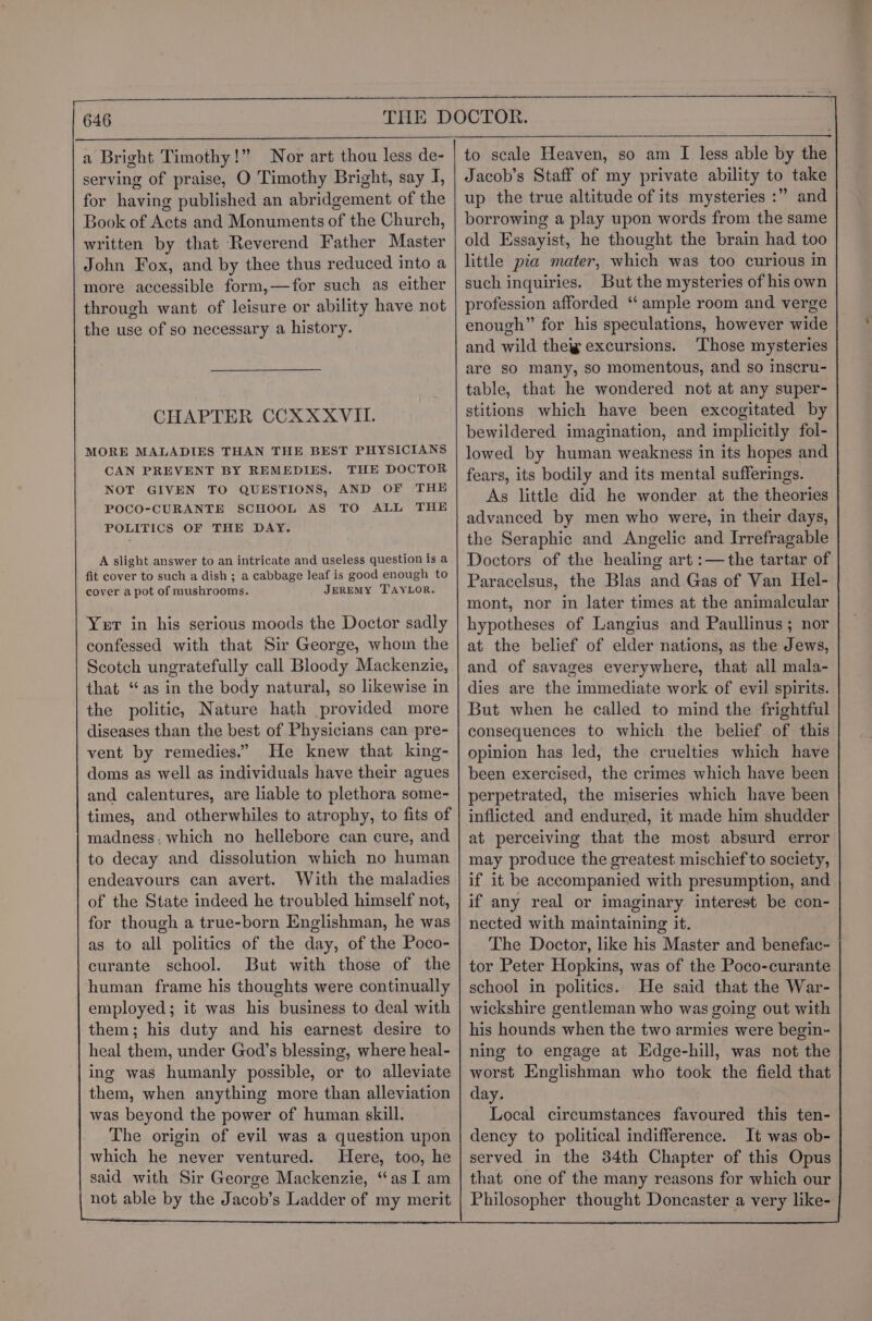 a Bright Timothy!” Nor art thou less de- serving of praise, O Timothy Bright, say I, for having published an abridgement of the Book of Acts and Monuments of the Church, written by that Reverend Father Master John Fox, and by thee thus reduced into a more accessible form,—for such as either through want of leisure or ability have not the use of so necessary a history. CHAPTER CCXXXVII. MORE MALADIES THAN THE BEST PHYSICIANS CAN PREVENT BY REMEDIES. THE DOCTOR NOT GIVEN TO QUESTIONS, AND OF THE POCO-CURANTE SCHOOL AS TO ALL THE POLITICS OF THE DAY. A slight answer to an intricate and useless question is a fit cover to such a dish ; a cabbage leaf is good enough to cover a pot of mushrooms. JEREMY TAYLOR. Yer in his serious moods the Doctor sadly confessed with that Sir George, whom the Scotch ungratefully call Bloody Mackenzie, that “as in the body natural, so likewise in the politic, Nature hath provided more diseases than the best of Physicians can pre- vent by remedies.” He knew that king- doms as well as individuals have their agues and calentures, are liable to plethora some- times, and otherwhiles to atrophy, to fits of madness: which no hellebore can cure, and to decay and dissolution which no human endeavours can avert. With the maladies of the State indeed he troubled himself not, for though a true-born Englishman, he was as to all politics of the day, of the Poco- curante school. But with those of the human frame his thoughts were continually employed; it was his business to deal with them; his duty and his earnest desire to heal them, under God’s blessing, where heal- ing was humanly possible, or to alleviate them, when anything more than alleviation was beyond the power of human skill. The origin of evil was a question upon which he never ventured. Here, too, he said with Sir George Mackenzie, ‘‘as I am not able by the Jacob’s Ladder of my merit to scale Heaven, so am I less able by the Jacob’s Staff of my private ability to take up the true altitude of its mysteries :” and borrowing a play upon words from the same old Essayist, he thought the brain had too little pia mater, which was too curious in such inquiries. But the mysteries of his own profession afforded ‘‘ ample room and verge enough” for his speculations, however wide and wild theig excursions. ‘Those mysteries are so many, so momentous, and so inscru- table, that he wondered not at any super- stitions which have been excogitated by bewildered imagination, and implicitly fol- lowed by human weakness in its hopes and fears, its bodily and its mental sufferings. As little did he wonder at the theories advanced by men who were, in their days, the Seraphic and Angelic and Irrefragable Doctors of the healing art :—the tartar of Paracelsus, the Blas and Gas of Van Hel- mont, nor in later times at the animalcular hypotheses of Langius and Paullinus; nor at the belief of elder nations, as the Jews, and of savages everywhere, that all mala- dies are the immediate work of evil spirits. But when he called to mind the frightful consequences to which the belief of this opinion has led, the cruelties which have been exercised, the crimes which have been perpetrated, the miseries which have been inflicted and endured, it made him shudder at perceiving that the most absurd error may produce the greatest mischief to society, if it be accompanied with presumption, and if any real or imaginary interest be con- nected with maintaining it. The Doctor, like his Master and benefac- tor Peter Hopkins, was of the Poco-curante school in politics. He said that the War- wickshire gentleman who was going out with his hounds when the two armies were begin- ning to engage at Edge-hill, was not the worst Englishman who took the field that day. Local circumstances favoured this ten- dency to political indifference. It was ob- served in the 34th Chapter of this Opus that one of the many reasons for which our Philosopher thought Doncaster a very like-