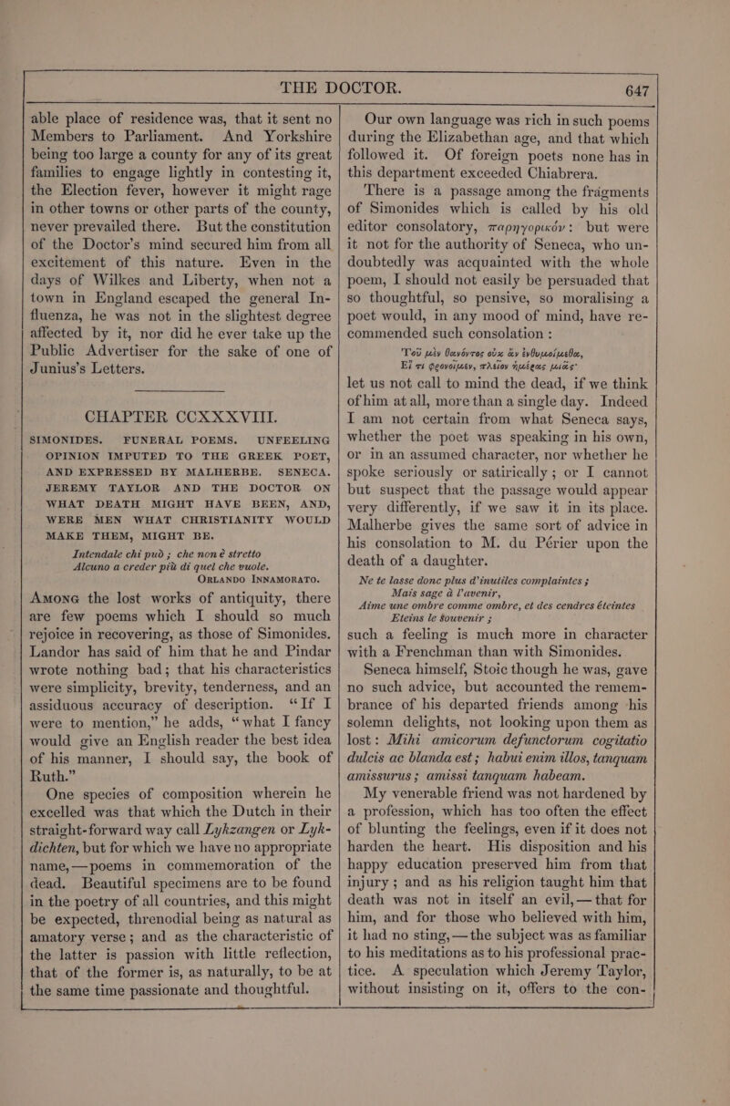 able place of residence was, that it sent no Members to Parliament. And Yorkshire being too large a county for any of its great families to engage lightly in contesting it, the Election fever, however it might rage in other towns or other parts of the county, never prevailed there. But the constitution of the Doctor’s mind secured him from all excitement of this nature. Even in the days of Wilkes and Liberty, when not a town in England escaped the general In- fluenza, he was not in the slightest degree affected by it, nor did he ever take up the Public Advertiser for the sake of one of Junius’s Letters. CHAPTER CCXXXVIITI. SIMONIDES. FUNERAL POEMS. UNFEELING OPINION IMPUTED TO THE GREEK POET, AND EXPRESSED BY MALHERBE. SENECA. JEREMY TAYLOR AND THE DOCTOR ON WHAT DEATH MIGHT HAVE BEEN, AND, WERE MEN WHAT CHRISTIANITY WOULD MAKE THEM, MIGHT BE. Intendale chi pud ; che noné stretio Alcuno a creder piu di quel che vuole. ORLANDO INNAMORATO. Amone the lost works of antiquity, there are few poems which I should so much rejoice in recovering, as those of Simonides. Landor has said of him that he and Pindar wrote nothing bad; that his characteristics were simplicity, brevity, tenderness, and an assiduous accuracy of description. “If I were to mention,” he adds, “what I fancy would give an English reader the best idea of his manner, I should say, the book of Ruth.” One species of composition wherein he excelled was that which the Dutch in their straight-forward way call Lykzangen or Lyk- dichten, but for which we have no appropriate name,—poems in commemoration of the dead. Beautiful specimens are to be found in the poetry of all countries, and this might be expected, threnodial being as natural as amatory verse; and as the characteristic of the latter is passion with little reflection, that of the former is, as naturally, to be at | the same time passionate and thoughtful. 647 Our own language was rich in such poems during the Elizabethan age, and that which followed it. Of foreign poets none has in this department exceeded Chiabrera. There is a passage among the fragments of Simonides which is called by his old editor consolatory, wapnyopioyv: but were it not for the authority of Seneca, who un- doubtedly was acquainted with the whole poem, I should not easily be persuaded that so thoughtful, so pensive, so moralising a poet would, in any mood of mind, have re- commended such consolation : Tod piv Joevovros ovx ay evOvicoluebec, Ei vt Geovoijcev, TAsion Nuts Mies’ let us not call to mind the dead, if we think of him at all, more than a single day. Indeed I am not certain from what Seneca says, whether the poet was speaking in his own, or in an assumed character, nor whether he spoke seriously or satirically ; or I cannot but suspect that the passage would appear very differently, if we saw it in its place. Malherbe gives the same sort of advice in his consolation to M. du Périer upon the death of a daughter. Ne te lasse donc plus d’inutiles complaintes ; Mais sage &amp; Vavenir, Aime une ombre comme ombre, et des cendres éteintes Eteins le Souvenir ; such a feeling is much more in character with a Frenchman than with Simonides. Seneca himself, Stoic though he was, gave no such advice, but accounted the remem- brance of his departed friends among his solemn delights, not looking upon them as lost: Mihi amicorum defunctorum cogitatio dulcis ac blanda est; habui enim illos, tanqguam amissurus ; amisst tanquam habeam. My venerable friend was not hardened by a profession, which has too often the effect of blunting the feelings, even if it does not harden the heart. His disposition and his happy education preserved him from that injury ; and as his religion taught him that death was not in itself an evil,—that for him, and for those who believed with him, it had no sting, —the subject was as familiar to his meditations as to his professional prac- tice. A speculation which Jeremy Taylor, without insisting on it, offers to the con-