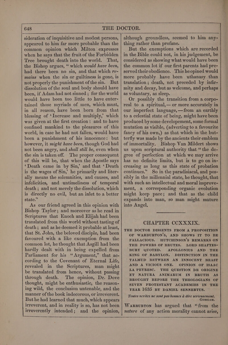 appeared to him far more probable than the common opinion which Milton’ expresses when he says that the fruit of the Forbidden Tree brought death into the world. That, the Bishop argues, “ which would have been, had there been no sin, and that which re- mains when the sin or guiltiness is gone, is not properly the punishment of the sin. But dissolution of the soul and body should have been, if Adam had not sinned ; for the world would have been too little to have enter- tained those myriads of men, which must, in all reason, have been born from that blessing of ‘Increase and multiply,’ which was given at the first creation: and to have confined mankind to the pleasures of this world, in case he had not fallen, would have been a punishment of his innocence: but however, it might have been, though God had not been angry, and shall still be, even when the sin is taken off. The proper consequent of this will be, that when the Apostle says ‘Death came in by Sin,’ and that ‘ Death is the wages of Sin,’ he primarily and liter- ally means the solemnities, and causes, and infelicities, and untimeliness of temporal death ; and not merely the dissolution, which is directly no evil, but an inlet to a better state.” As our friend agreed in this opinion with Bishop Taylor; and moreover as he read in Scriptures that Enoch and Elijah had been translated from this world without tasting of death; and as he deemed it probable at least, that St. John, the beloved disciple, had been favoured with a like exemption from the common lot, he thought that Asgill had been hardly dealt with in being expelled from Parliament for his ‘ Argument,” that ac- cording to the Covenant of Eternal Life, revealed in the Scriptures, man might be translated from hence, without passing through death. The opinion, Dr. Dove thought, might be enthusiastic, the reason- ing wild, the conclusion untenable, and the manner of the book indecorous, or irreverent. But he had learned that much, which appears irreverent, and in reality is so, has not been irreverently intended; and the opinion, But the exemptions which are recorded in the Bible could not, in his judgement, be considered as showing what would have been the common lot if our first parents had pre- served their obedience. This he opined would more probably have been uthanasy than translation ; death, not preceded by infir- mity and decay, but as welcome, and perhaps as voluntary, as sleep. Or possibly the transition from a corpo- real to a spiritual,— or more accurately in our imperfect language,—from an earthly to a celestial state of being, might have been produced by some developement, some formal mutation as visible, (adverting to a favourite fancy of his own,) as that which in the but- terfly was made by the ancients their emblem of immortality. Bishop Van Mildert shows us upon scriptural authority that ‘the de- gree of perfection at which we may arrive has no definite limits, but is to go on in- creasing as long as this state of probation continues.” So in the paradisiacal, and pos- sibly in the millennial state, he thought, that with such an intellectual and moral improve- ment, a corresponding organic evolution might keep pace; and that as the child expands into man, so man might mature into Angel, CHAPTER CCXXXIX. THE DOCTOR DISSENTS FROM A PROPOSITION OF WARBURTON’S, AND SHOWS IT TO BE FALLACIOUS. HUTCHINSON’S REMARKS ON THE POWERS OF BRUTES. LORD SHAFTES- “BURY QUOTED. APOLLONIUS AND THE KING OF BABYLON. DISTINCTION IN THE TALMUD BETWEEN AN INNOCENT BEAST AND A VICIOUS ONE. OPINION OF ISAAC LA PEYRESC. THE QUESTION DE ORIGINE ET NATURA ANIMARUM IN BRUTIS AS BROUGHT BEFORE THE THEOLOGIANS OF SEVEN PROTESTANT ACADEMIES IN THE YEAR 1635 BY DANIEL SENNERTUS. Toutes verites ne sont pas bonnes a dire serieusement. GOMGAM. Warpurton has argued that “from the nature of any action morality canuot arise,