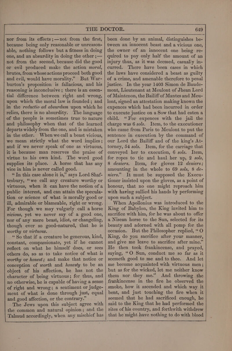 nor from its effects;—not from the first, because being only reasonable or unreason- able, nothing follows but a fitness in doing one, and an absurdity in doing the other ;— not from the second, because did the good or evil produced make the action moral, brutes, from whose actions proceed both good and evil, would have morality.” But War- burton’s proposition is fallacious, and his reasoning is inconclusive ; there is an essen- tial difference between right and wrong, upon which the moral law is founded ; and in the reductio ad absurdum upon which he relies, there is no absurdity. The language of the people is sometimes true to nature and philosophy when that of the learned departs widely from the one, and is mistaken in the other. When we call a beast vicious, we mean strictly what the word implies; and if we never speak of one as virtuous, it is because man reserves the praise of virtue to his own kind. The word good supplies its place. A horse that has any vice in him is never called good. “Tn this case alone it is,” says Lord Shaf- tesbury, “‘we call any creature worthy or virtuous, when it can have the notion of a public interest, and can attain the specula- tion or science of what is morally good or ill, admirable or blameable, right or wrong. For though we may vulgarly call a horse vicious, yet we never say of a good one, nor of any mere beast, idiot, or changeling, though ever so good-natured, that he is worthy or virtuous. “ So that if a creature be generous, kind, constant, compassionate, yet if he cannot reflect on what he himself does, or sees others do, so as.to take notice of what is worthy or honest; and make that notice or conception of worth and honesty to be an object of his affection, he has not the character of being virtuous; for thus, and no otherwise, he is capable of having a sense of right and wrong; a sentiment or judge- ment of what is done through just, equal and good affection, or the contrary.” The Jews upon this subject agree with the common and natural opinion; and the Talmud accordingly, when any mischief has 649 been done by an animal, distinguishes be- tween an innocent beast and a vicious one, the owner of an innocent one being re- quired to pay only half the amount of an injury thus, as it was deemed, casually in- curred. There have been cases in which the laws have considered a beast as guilty of a crime, and amenable therefore to penal justice. In the year 1403 Simon de Baude- mont, Lieutenant at Meulont of Jhean Lord of Maintenon, the Bailiff of Mantes and Meu- lont, signed an attestation making known the expences which had been incurred in order to execute justice on a Sow that had eaten a child. “For expences with the jail the charge was 6 sols. Item, to the executioner who came from Paris to Meulont to put the sentence in execution by the command of our Lord the Bailiff and of the king’s At- torney, 54 sols. Item, for the carriage that conveyed her to execution, 6 sols. Item, for ropes to tie and haul her up, 2 sols, 8 deniers. Item, for gloves 12 deniers; amounting in the whole to 69 sols, 8 de- niers.’ It must be supposed the Execu- tioner insisted upon the gloves, as a point of honour, that no one might reproach him with having sullied his hands by performing upon such a subject. When Apollonius was introduced to the King of Babylon, the King invited him to sacrifice with him, for he was about to offer a Nisean horse to the Sun, selected for its beauty and adorned with all pomp for the occasion. But the Philosopher replied, “ O King, do you sacrifice after your manner, and give me leave to sacrifice after mine.” He then took frankincense, and prayed, saying, ““O Sun, conduct me so far as it seemeth good to me and to thee. And let me become acquainted with virtuous men; but as for the wicked, let me neither know them nor they me.” And throwing the