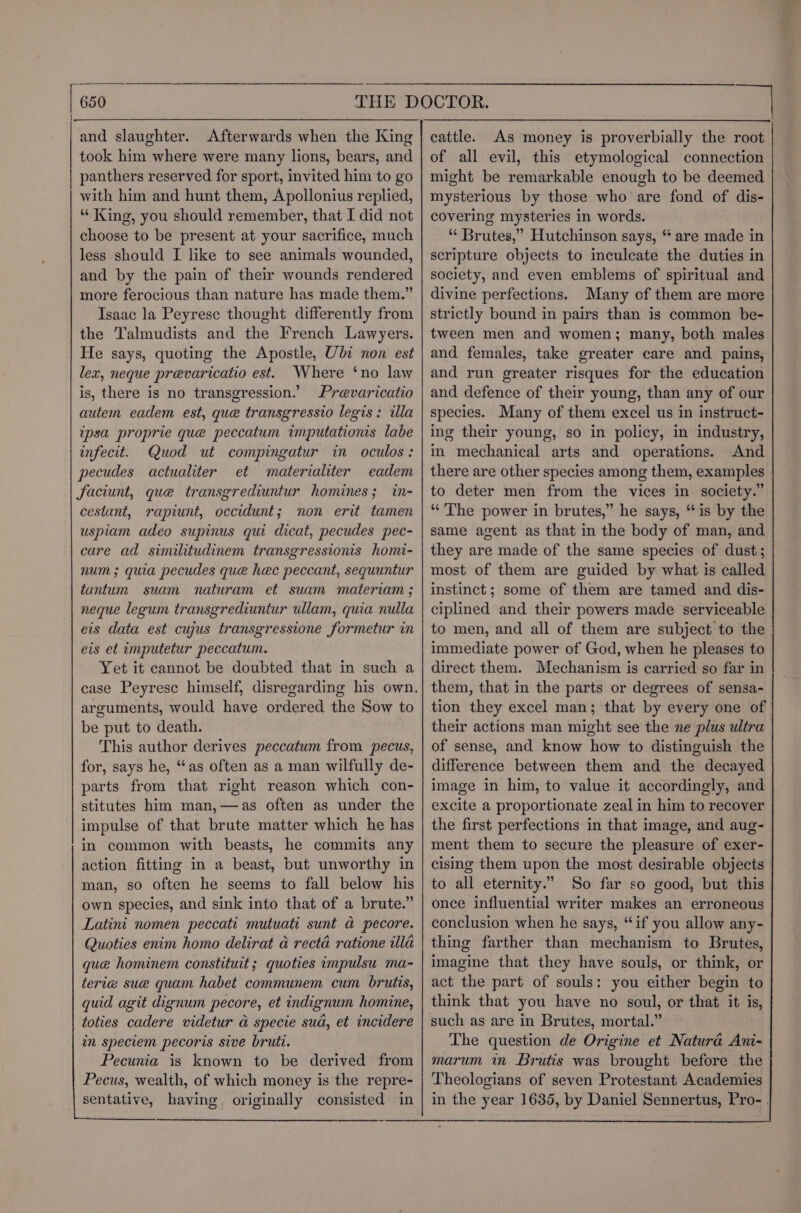 and slaughter. Afterwards when the King took him where were many lions, bears, and panthers reserved for sport, invited him to go with him and hunt them, Apollonius replied, “ King, you should remember, that I did not choose to be present at your sacrifice, much less should I like to see animals wounded, and by the pain of their wounds rendered more ferocious than nature has made them.” Isaac la Peyrese thought differently from the Talmudists and the French Lawyers. He says, quoting the Apostle, Ubi non est lex, neque prevaricatio est. Where ‘no law is, there is no transgression.’ Prevaricatio autem eadem est, que transgressio legis: illa ipsa proprie que peccatum imputationis labe infecit. Quod ut compingatur in oculos: pecudes actualiter et materialiter eadem faciunt, que transgrediuntur homines; in- cestant, raptunt, occidunt; non erit tamen uspiam adeo supinus qui dicat, pecudes pec- care ad similitudinem transgressionis homi- num ; quia pecudes que hec peccant, sequuntur tantum suam naturam et suam materiam ; neque legum transgrediuntur ullam, quia nulla eis data est cujus transgressione formetur in eis et imputetur peccatum. Yet it cannot be doubted that in such a arguments, would have ordered the Sow to be put to death. This author derives peccatum from pecus, for, says he, “as often as a man wilfully de- parts from that right reason which con- stitutes him man,—as often as under the impulse of that brute matter which he has in common with beasts, he commits any action fitting in a beast, but unworthy in man, so often he seems to fall below his own species, and sink into that of a brute.” Latini nomen peccati mutuati sunt a pecore. Quoties enim homo delirat a recta ratione illa que hominem constituit; quoties impulsu ma- terie sue quam habet communem cum brutis, guid agit dignum pecore, et indignum homine, toties cadere videtur a specie sud, et incidere in speciem pecoris sive bruti. Pecunia is known to be derived from Pecus, wealth, of which money is the repre- sentative, having. originally consisted in eee cattle. As money is proverbially the root of all evil, this etymological connection might be remarkable enough to be deemed mysterious by those who are fond of dis- covering mysteries in words. “ Brutes,” Hutchinson says, “ are made in scripture objects to inculcate the duties in society, and even emblems of spiritual and divine perfections. Many cf them are more strictly bound in pairs than is common be- tween men and women; many, both males and females, take greater care and pains, and run greater risques for the education and defence of their young, than any of our species. Many of them excel us in instruct- ing their young, so in policy, in industry, in mechanical arts and operations. And there are other species among them, examples to deter men from the vices in society.” “The power in brutes,” he says, “is by the same agent as that in the body of man, and they are made of the same species of dust; most of them are guided by what is called instinct; some of them are tamed and dis- ciplined and their powers made serviceable to men, and all of them are subject to the immediate power of God, when he pleases to direct them. Mechanism is carried so far in them, that in the parts or degrees of sensa- tion they excel man; that by every one of their actions man might see the ne plus ultra of sense, and know how to distinguish the difference between them and the decayed image in him, to value it accordingly, and excite a proportionate zeal in him to recover the first perfections in that image, and aug- ment them to secure the pleasure of exer- cising them upon the most desirable objects to all eternity.” So far so good, but this once influential writer makes an erroneous conclusion when he says, “if you allow any- thing farther than mechanism to Brutes, imagine that they have souls, or think, or act the part of souls: you either begin to think that you have no soul, or that it is, such as are in Brutes, mortal.” The question de Origine et Natura Ani- marum in Brutis was brought before the Theologians of seven Protestant Academies in the year 1635, by Daniel Sennertus, Pro-.
