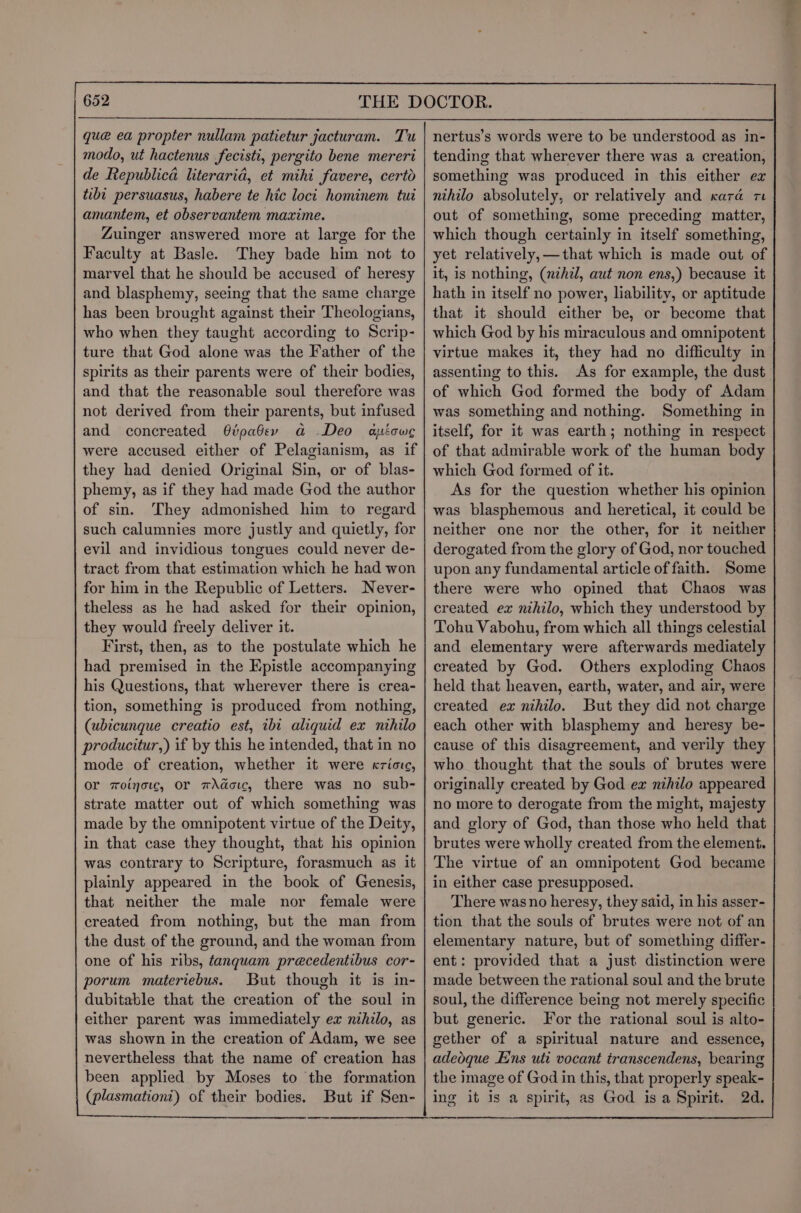 que ea propter nullam patietur jacturam. Tu modo, ut hactenus fecisti, pergito bene mereri de Republica literarid, et mihi favere, certo tibt persuasus, habere te hic loci hominem tut amantem, et observantem maxime. Zuinger answered more at large for the Faculty at Basle. They bade him not to marvel that he should be accused of heresy and blasphemy, seeing that the same charge has been brought against their Theologians, who when they taught according to Scrip- ture that God alone was the Father of the spirits as their parents were of their bodies, and that the reasonable soul therefore was not derived from their parents, but infused and concreated G@ipabev a Deo were accused either of Pelagianism, as if they had denied Original Sin, or of blas- phemy, as if they had made God the author of sin. They admonished him to regard aicwe theless as he had asked for their opinion, they would freely deliver it. First, then, as to the postulate which he had premised in the Epistle accompanying his Questions, that wherever there is crea- tion, something is produced from nothing, (ubicunque creatio est, ibi aliquid ex nihilo producitur,) if by this he intended, that in no mode of creation, whether it were «riotc, or woinotc, Or wAdotc, there was no sub- strate matter out of which something was made by the omnipotent virtue of the Deity, in that case they thought, that his opinion was contrary to Scripture, forasmuch as it plainly appeared in the book of Genesis, that neither the male nor female were created from nothing, but the man from the dust of the ground, and the woman from one of his ribs, fanqguam precedentibus cor- porum materiebus. But though it is in- dubitable that the creation of the soul in either parent was immediately ex nihilo, as was shown in the creation of Adam, we see nevertheless that the name of creation has been applied by Moses to the formation (plasmation’) of their bodies. But if Sen- nertus’s words were to be understood as in- tending that wherever there was a creation, something was produced in this either ex nihilo absolutely, or relatively and cara re out of something, some preceding matter, which though certainly in itself something, yet relatively,—that which is made out of it, is nothing, (nihil, aut non ens,) because it hath in itself no power, liability, or aptitude that it should either be, or become that which God by his miraculous and omnipotent virtue makes it, they had no difficulty in assenting to this. As for example, the dust of which God formed the body of Adam was something and nothing. Something in itself, for it was earth; nothing in respect of that admirable work of the human body which God formed of it. As for the question whether his opinion was blasphemous and heretical, it could be neither one nor the other, for it neither derogated from the glory of God, nor touched upon any fundamental article of faith. Some there were who opined that Chaos was created ex nihilo, which they understood by Tohu Vabohu, from which all things celestial and elementary were afterwards mediately created by God. Others exploding Chaos held that heaven, earth, water, and air, were created ex nihilo. But they did not charge each other with blasphemy and heresy be- cause of this disagreement, and verily they who thought that the souls of brutes were originally created by God ex nihilo appeared no more to derogate from the might, majesty and glory of God, than those who held that brutes were wholly created from the element. The virtue of an omnipotent God became in either case presupposed. There was no heresy, they said, in his asser- tion that the souls of brutes were not of an elementary nature, but of something differ- ent: provided that a just distinction were made between the rational soul and the brute soul, the difference being not merely specific but generic. For the rational soul is alto- gether of a spiritual nature and essence, adeoque Ens uti vocant transcendens, bearing the image of God in this, that properly speak- ing it is a spirit, as God is a Spirit. 2d. we