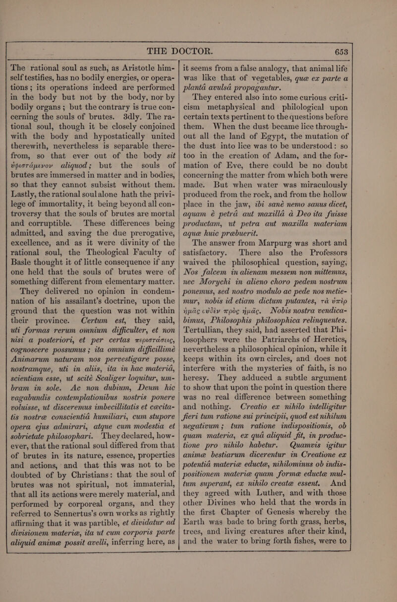 self testifies, has no bodily energies, or opera- tions ; its operations indeed are performed in the body but not by the body, nor by bodily organs ; but the contrary is true con- cerning the souls of brutes. 3dly. The ra- tional soul, though it be closely conjoined with the body and hypostatically united therewith, nevertheless is separable there- from, so that ever out of the body sit vpiorapevoy aliquod; but the souls of | brutes are immersed in matter and in bodies, so that they cannot subsist without them. Lastly, the rational soulalone hath the privi- lege of immortality, it being beyond all con- troversy that the souls of brutes are mortal and corruptible. These differences being admitted, and saving the due prerogative, excellence, and as it were divinity of the rational soul, the Theological Faculty of Basle thought it of little consequence if any one held that the souls of brutes were of something different from elementary matter. They delivered no opinion in condem- nation of his assailant’s doctrine, upon the ground that the question was not within their province. Certum est, they said, uti formas rerum omnium difficulter, et non nist a posteriori, et per certas mepioracete, cognoscere possumus ; ita omnium difficillimeé Animarum naturam nos pervestigare posse, nostramque, uti in aliis, ita in hac materia, scientiam esse, ut scité Scaliger loquitur, um- bram in sole. Ac non dubium, Deum hic vagabundis contemplationibus nostris ponere voluisse, ut disceremus imbecillitatis et cecita- tis nostre conscientia humiliari, cum stupore opera ejus admirari, atque cum modestia et sobrietate philosophari. ‘They declared, how- ever, that the rational soul differed from that of brutes in its nature, essence, properties and actions, and that this was not to be doubted of by Christians: that the soul of brutes was not spiritual, not immaterial, that all its actions were merely material, and performed by corporeal organs, and they referred to Sennertus’s own works as rightly affirming that it was partible, et dividatur ad divisionem materia, ita ut cum corporis parte aliquid anime possit avelli, inferring here, as 653 was like that of vegetables, que ex parte a planta avulsa propagantur. They entered also into some curious criti- cism metaphysical and philological upon certain texts pertinent to the questions before them. When the dust became lice through- out all the land of Egypt, the mutation of the dust into lice was to be understood: so too in the creation of Adam, and the for- mation of Eve, there could be no doubt concerning the matter from which both were made. But when water was miraculously produced from the rock, and from the hollow place in the jaw, ibt sané nemo sanus dicet, aquam é petra aut maxilla ad Deo ita fuisse productam, ut petra aut maxilla materiam aque huic prebuerit. The answer from Marpurg was short and satisfactory. There also the Professors waived the philosophical question, saying, Nos falcem in alienam messem non mittemus, nec Morychi in alieno choro pedem nostrum ponemus, sed nostro modulo ac pede nos metie- | mur, nobis id etiam dictum putantes, ra vip npc cvdéy mode nude. Nobis nostra vendica- bimus, Philosophis philosophica relinquentes. Tertullian, they said, had asserted that Phi- losophers were the Patriarchs of Heretics, nevertheless a philosophical opinion, while it keeps within its own circles, and does not interfere with the mysteries of faith, is no heresy. They adduced a subtle argument to show that upon the point in question there was no real difference between something and nothing. Creatio ex nihilo intelligitur Jieri tum ratione sui principii, quod est nihilum negativum ; tum ratione indispositionis, ob quam materia, ex qua aliquid fit, in produc- tione pro nihilo habetur. Quamvis igitur anime bestiarum dicerentur in Creatione ex potentia materia educte, nihilominus ob indis- positionem materie quam forme educte mul- tum superant, ex nihilo create essent. And they agreed with Luther, and with those other Divines who held that the words in the first Chapter of Genesis whereby the Earth was bade to bring forth grass, herbs, trees, and living creatures after their kind, and the water to bring forth fishes, were to