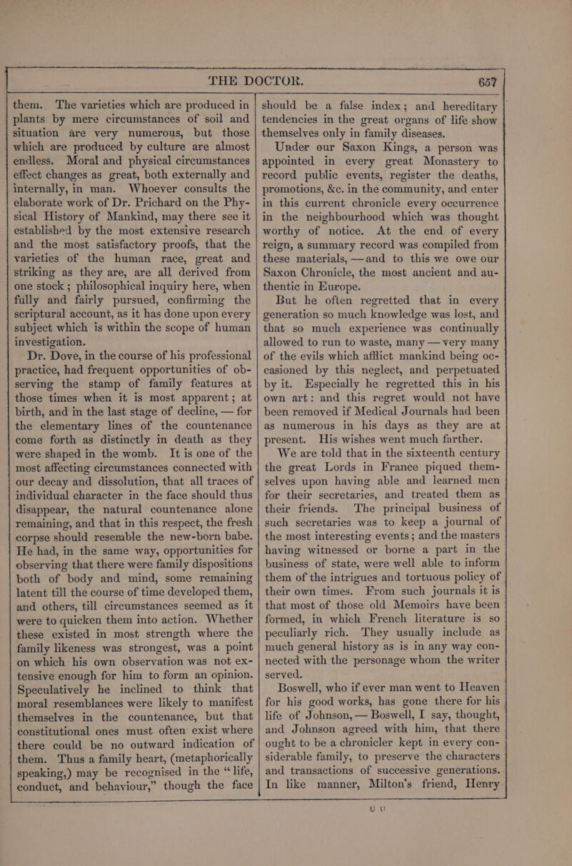 them. ‘The varieties which are produced in plants by mere circumstances of soil and situation are very numerous, but those which are produced by culture are almost endless. Moral and physical circumstances effect changes as great, both externally and internally, in man. Whoever consults the elaborate work of Dr. Prichard on the Phy- sical History of Mankind, may there see it established by the most extensive research and the most satisfactory proofs, that the varieties of the human race, great and striking as they are, are all derived from one stock ; philosophical inquiry here, when fully and fairly pursued, confirming the scriptural account, as it has done upon every subject which is within the scope of human investigation. Dr. Dove, in the course of his professional practice, had frequent opportunities of ob- serving the stamp of family features at those times when it is most apparent; at birth, and in the last stage of decline, — for the elementary lines of the countenance come forth as distinctly in death as they were shaped in the womb. It is one of the most affecting circumstances connected with our decay and dissolution, that all traces of individual character in the face should thus disappear, the natural countenance alone remaining, and that in this respect, the fresh corpse should resemble the new-born babe. | He had, in the same way, opportunities for observing that there were family dispositions both of body and mind, some remaining latent till the course of time developed them, and others, till circumstances seemed as it were to quicken them into action. Whether these existed in most strength where the family likeness was strongest, was a point on which his own observation was not ex- tensive enough for him to form an opinion. Speculatively he inclined to think that moral resemblances were likely to manifest themselves in the countenance, but that constitutional ones must often exist where there could be no outward indication of them. Thus a family heart, (metaphorically speaking,) may be recognised in the “life, conduct, and behaviour,” though the face should be a false index; and hereditary | tendencies in the great organs of life show themselves only in family diseases. Under eur Saxon Kings, a person was appointed in every great Monastery to record public events, register the deaths, premotions, &amp;c. in the community, and enter in this current chronicle every occurrence in the neighbourhood which was thought worthy of notice. At the end of every reign, a summary record was compiled from these materials, and to this we owe our Saxon Chronicle, the most ancient and au- thentic in Europe. | But he often regretted that in every | generation so much knowledge was lost, and | that se much experience was continually allowed to run to waste, many — very many of the evils which afflict mankind being oc- casioned by this neglect, and perpetuated by it. Especially he regretted this in his own art: and this regret would not have been removed if Medical Journals had been as numerous in his days as they are at present. His wishes went much farther. We are told that in the sixteenth century the great Lords in France piqued them- selves upon having able and learned men for their secretaries, and treated them as their friends. The principal business of | such secretaries was to keep a journal of the most interesting events ; and the masters having witnessed or borne a part in the business of state, were well able to inform them of the intrigues and tortuous policy of their own times. From such journals it is that most of those old Memoirs have been formed, in which French literature is so peculiarly rich. They usually include as much general history as is in any way con- nected with the personage whom the writer served. Boswell, who if ever man went to Heaven — for his good works, has gone there for his | life of Johnson, — Boswell, I say, thought, and Johnson agreed with him, that there | ought to be a chronicler kept in every con- siderable family, to preserve the characters and transactions of successive generations. In like manner, Milton’s friend, Henry UC
