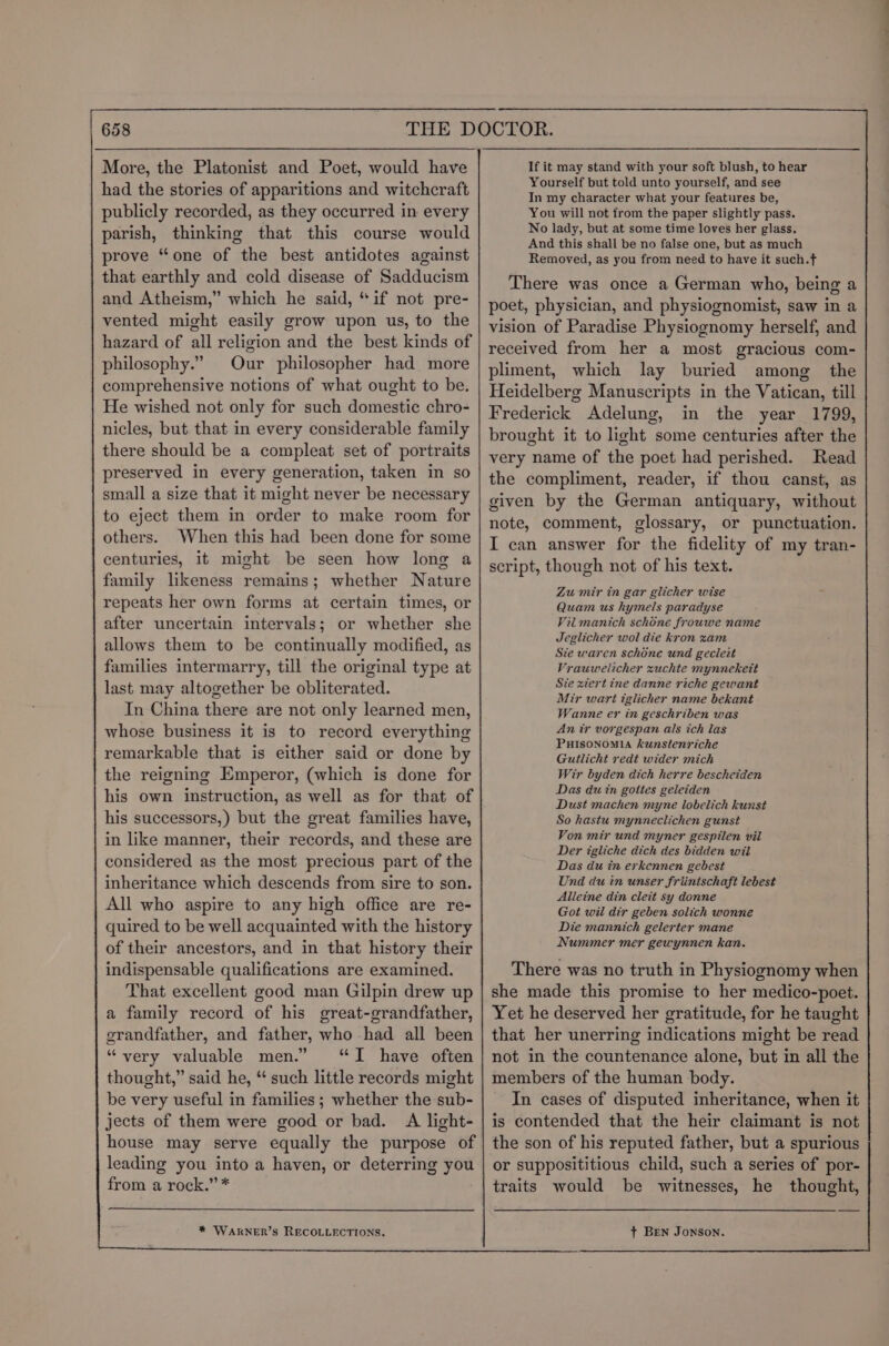 had the stories of apparitions and witchcraft publicly recorded, as they occurred in every parish, thinking that this course would prove “one of the best antidotes against that earthly and cold disease of Sadducism and Atheism,” which he said, “if not pre- vented might easily grow upon us, to the hazard of all religion and the best kinds of philosophy.” Our philosopher had more comprehensive notions of what ought to be. He wished not only for such domestic chro- nicles, but that in every considerable family there should be a compleat set of portraits preserved in every generation, taken in so small a size that it might never be necessary to eject them in order to make room for others. When this had been done for some centuries, it might be seen how long a family likeness remains; whether Nature repeats her own forms at certain times, or after uncertain intervals; or whether she allows them to be continually modified, as families intermarry, till the original type at last may altogether be obliterated. In China there are not only learned men, whose business it is to record everything remarkable that is either said or done by the reigning Emperor, (which is done for his own instruction, as well as for that of his successors,) but the great families have, in like manner, their records, and these are considered as the most precious part of the inheritance which descends from sire to son. All who aspire to any high office are re- quired to be well acquainted with the history of their ancestors, and in that history their indispensable qualifications are examined. That excellent good man Gilpin drew up a family record of his great-grandfather, erandfather, and father, who had all been “very valuable men.” “I have often thought,” said he, “ such little records might be very useful in families ; whether the sub- jects of them were good or bad. A light- house may serve equally the purpose of leading you into a haven, or deterring you from a rock.” * * WAKNER’S RECOLLECTIONS. If it may stand with your soft blush, to hear Yourself but told unto yourself, and see In my character what your features be, You will not from the paper slightly pass. No lady, but at some time loves her glass. And this shall be no false one, but as much Removed, as you from need to have it such.f There was once a German who, being a poet, physician, and physiognomist, saw in a vision of Paradise Physiognomy herself, and received from her a most gracious com- pliment, which lay buried among the Heidelberg Manuscripts in the Vatican, till Frederick Adelung, in the year 1799, brought it to light some centuries after the very name of the poet had perished. Read the compliment, reader, if thou canst, as given by the German antiquary, without note, comment, glossary, or punctuation. I can answer for the fidelity of my tran- script, though not of his text. Zu mir in gar glicher wise Quam us hymels paradyse Vil manich schone frouwe name Jeglicher wol die kron xam Sie waren schone und gecleit Vrauwelicher xuchte mynnekett Sie xiert ine danne riche gewant Mir wart iglicher name bekant Wanne er in geschriben was An ir vorgespan als ich las PHISONOMIA kunstenriche Gutlicht redt wider mich Wir byden dich herre bescheiden Das du in goites geleiden Dust machen myne lobelich kunst So hastu mynneclichen gunst Von mir und myner gespilen vil Der igliche dich des bidden wil Das du in erkennen gebest Und du in unser friintschaft lebest Alleine din cleit sy donne Got wil dir geben solich wonne Die mannich gelerter mane Nummer mer gewynnen kan. There was no truth in Physiognomy when she made this promise to her medico-poet. Yet he deserved her gratitude, for he taught that her unerring indications might be read not in the countenance alone, but in all the members of the human body. In cases of disputed inheritance, when it is contended that the heir claimant is not the son of his reputed father, but a spurious or supposititious child, such a series of por- traits would be witnesses, he thought, + Ben Jonson.