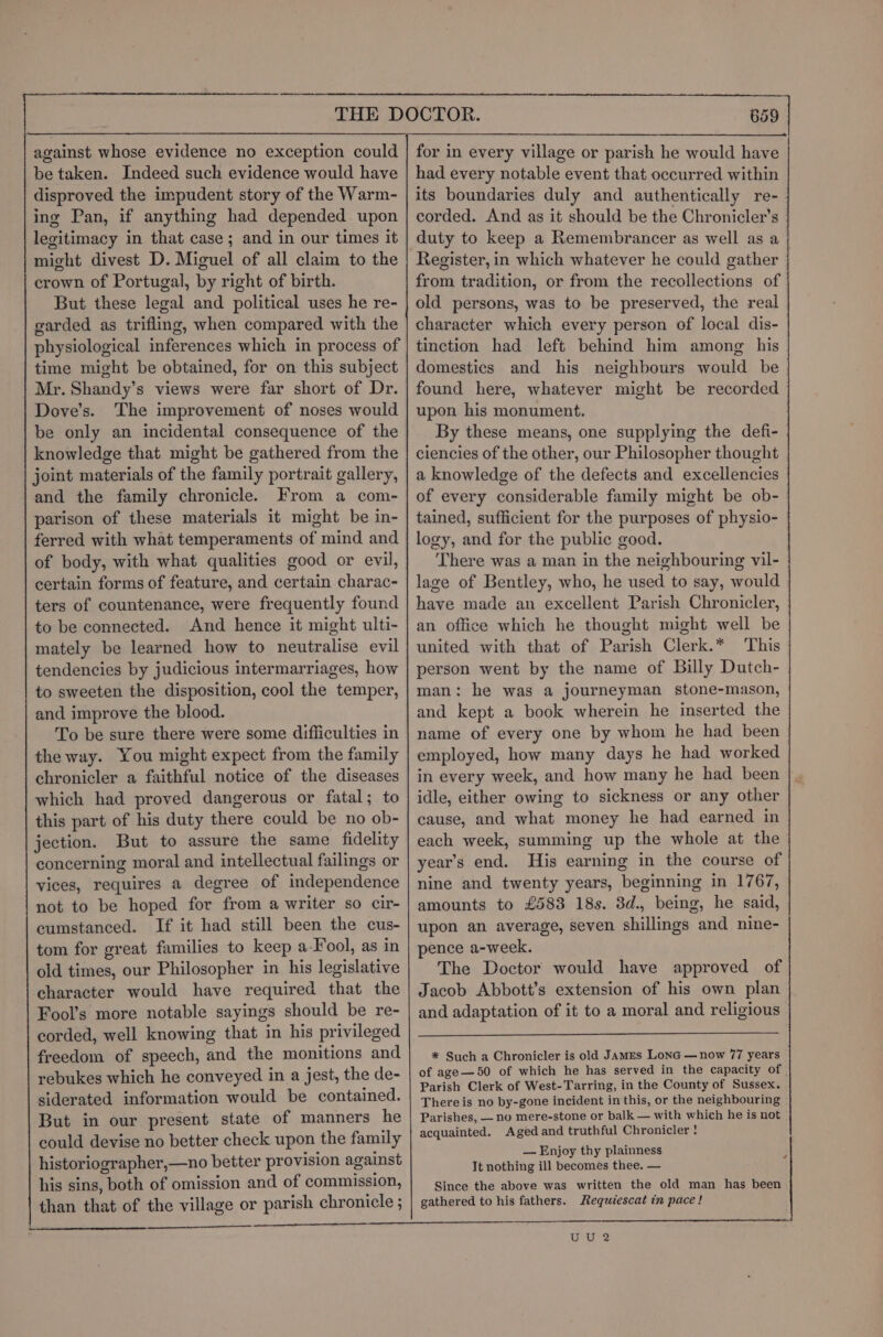 be taken. Indeed such evidence would have disproved the impudent story of the Warm- ing Pan, if anything had depended. upon legitimacy in that case ; and in our times it might divest D. Miguel of all claim to the crown of Portugal, by right of birth. But these legal and political uses he re- garded as trifling, when compared with the physiological inferences which in process of time might be obtained, for on this subject Mr. Shandy’s views were far short of Dr. Dove’s. The improvement of noses would be only an incidental consequence of the knowledge that might be gathered from the joint materials of the family portrait gallery, and the family chronicle. From a com- parison of these materials it might be in- ferred with what temperaments of mind and of body, with what qualities good or evil, certain forms of feature, and certain charac- ters of countenance, were frequently found to be connected. And hence it might ulti- mately be learned how to neutralise evil tendencies by judicious intermarriages, how to sweeten the disposition, cool the temper, and improve the blood. To be sure there were some difliculties in the way. You might expect from the family chronicler a faithful notice of the diseases which had proved dangerous or fatal; to this part of his duty there could be no ob- jection. But to assure the same fidelity concerning moral and intellectual failings or vices, requires a degree of independence not to be hoped for from a writer so cir- cumstanced. If it had still been the cus- tom for great families to keep a-Fool, as in old times, our Philosopher in his legislative character would have required that the Fool’s more notable sayings should be re- corded, well knowing that in his privileged freedom of speech, and the monitions and rebukes which he conveyed in a jest, the de- siderated information would be contained. But in our present state of manners he could devise no better check upon the family historiographer,—no better provision against his sins, both of omission and of commission, than that of the village or parish chronicle ; had every notable event that occurred within its boundaries duly and authentically re- corded. And as it should be the Chronicler’s duty to keep a Remembrancer as well as a Register, in which whatever he could gather from tradition, or from the recollections of old persons, was to be preserved, the real character which every person of local dis- tinction had left behind him among his domestics and his neighbours would be found here, whatever might be recorded upon his monument. By these means, one supplying the defi- ciencies of the other, our Philosopher thought a knowledge of the defects and excellencies of every considerable family might be ob- tained, sufficient for the purposes of physio- logy, and for the public good. ‘There was a man in the neighbouring vil- lage of Bentley, who, he used to say, would have made an excellent Parish Chronicler, an office which he thought might well be united with that of Parish Clerk.* This person went by the name of Billy Dutch- man: he was a journeyman stone-mason, and kept a book wherein he inserted the name of every one by whom he had been employed, how many days he had worked in every week, and how many he had been idle, either owing to sickness or any other cause, and what money he had earned in each week, summing up the whole at the year’s end. His earning in the course of nine and twenty years, beginning in 1767, amounts to £583 18s. 3d., being, he said, upon an average, seven shillings and nine- pence a-week. The Doctor would have approved of Jacob Abbott’s extension of his own plan and adaptation of it to a moral and religious * Such a Chronicler is old James Lona — now 77 years Parish Clerk of West-Tarring, in the County of Sussex. Thereis no by-gone incident in this, or the neighbouring Parishes, — no mere-stone or balk — with which he is not acquainted. Aged and truthful Chronicler ! — Enjoy thy plainness It nothing ill becomes thee. — Since the above was written the old man has been gathered to his fathers. Requiescat in pace! s a a eT ee EEE -