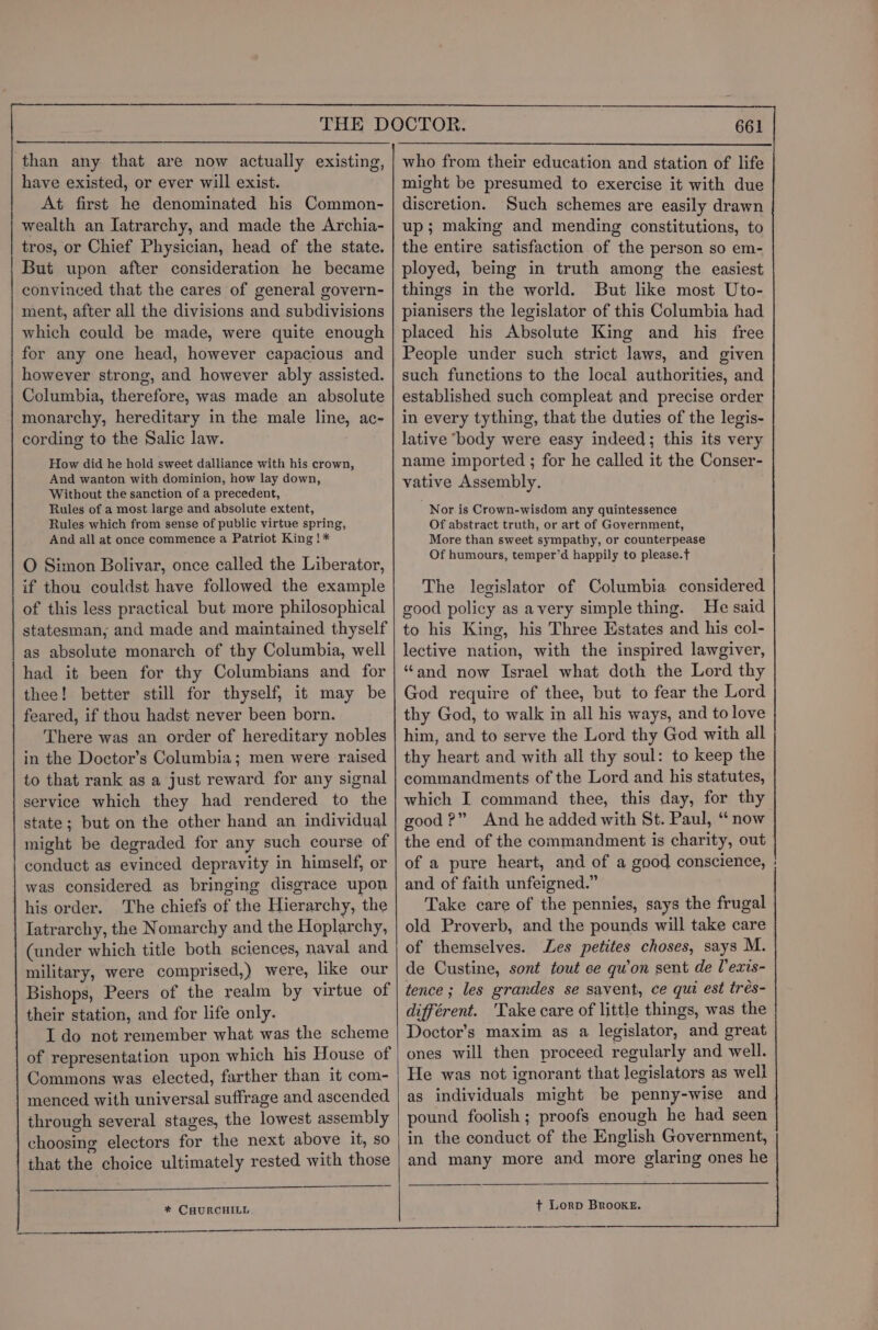 than any that are now actually existing, have existed, or ever will exist. At first he denominated his Common- wealth an Iatrarchy, and made the Archia- tros, or Chief Physician, head of the state. But upon after consideration he became convinced that the cares of general govern- ment, after all the divisions and subdivisions which could be made, were quite enough for any one head, however capacious and however strong, and however ably assisted. Columbia, therefore, was made an absolute monarchy, hereditary in the male line, ac- cording to the Salic law. How did he hold sweet dalliance with his crown, And wanton with dominion, how lay down, Without the sanction of a precedent, Rules of a most large and absolute extent, Rules which from sense of public virtue spring, And all at once commence a Patriot King ! * O Simon Bolivar, once called the Liberator, if thou couldst have followed the example of this less practical but more philosophical statesman, and made and maintained thyself as absolute monarch of thy Columbia, well had it been for thy Columbians and for thee! better still for thyself, it may be feared, if thou hadst never been born. There was an order of hereditary nobles in the Doctor’s Columbia; men were raised to that rank as a just reward for any signal service which they had rendered to the state; but on the other hand an individual might be degraded for any such course of conduct as evinced depravity in himself, or was considered as bringing disgrace upon his order. The chiefs of the Hierarchy, the Iatrarchy, the Nomarchy and the Hoplarchy, (under which title both sciences, naval and military, were comprised,) were, like our Bishops, Peers of the realm by virtue of their station, and for life only. I do not remember what was the scheme of representation upon which his House of Commons was elected, farther than it com- menced with universal suffrage and ascended through several stages, the lowest assembly choosing electors for the next above it, so that the choice ultimately rested with those * CHURCHILL might be presumed to exercise it with due discretion. Such schemes are easily drawn up; making and mending constitutions, to the entire satisfaction of the person so em- ployed, being in truth among the easiest things in the world. But like most Uto- pianisers the legislator of this Columbia had placed his Absolute King and his free People under such strict laws, and given such functions to the local authorities, and established such compleat and precise order in every tything, that the duties of the legis- lative body were easy indeed; this its very name imported ; for he called it the Conser- vative Assembly. Nor is Crown-wisdom any quintessence Of abstract truth, or art of Government, More than sweet sympathy, or counterpease Of humours, temper’d happily to please. The legislator of Columbia considered good policy as avery simple thing. He said to his King, his Three Estates and his col- lective nation, with the inspired lawgiver, “and now Israel what doth the Lord thy God require of thee, but to fear the Lord thy God, to walk in all his ways, and to love him, and to serve the Lord thy God with all thy heart and with all thy soul: to keep the commandments of the Lord and his statutes, which I command thee, this day, for thy good?” And he added with St. Paul, “now the end of the commandment is charity, out of a pure heart, and of a good conscience, and of faith unfeigned.” Take care of the pennies, says the frugal old Proverb, and the pounds will take care of themselves. Les petites choses, says M. de Custine, sont tout ce quon sent de Pexis- tence ; les grandes se savent, ce qui est trés- différent. 'Take care of little things, was the Doctor’s maxim as a legislator, and great ones will then proceed regularly and well. He was not ignorant that legislators as well as individuals might be penny-wise and pound foolish ; proofs enough he had seen in the conduct of the English Government, and many more and more glaring ones he + LorpD Brooke.