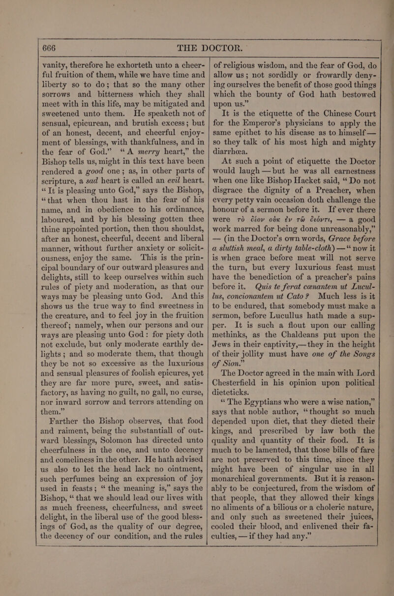 vanity, therefore he exhorteth unto a cheer- ful fruition of them, while we have time and liberty so to do; that so the many other sorrows and bitterness which they shall meet with in this life, may be mitigated and sweetened unto them. He speaketh not of sensual, epicurean, and brutish excess; but of an honest, decent, and cheerful enjoy- ment of blessings, with thankfulness, and in the fear of God.” “A merry heart,” the Bishop tells us, might in this text have been rendered a good one; as, in other parts of scripture, a sad heart is called an evil heart. “Tt is pleasing unto God,” says the Bishop, “that when thou hast in the fear of his name, and in obedience to his ordinance, laboured, and by his blessing gotten thee thine appointed portion, then thou shouldst, after an honest, cheerful, decent and liberal manner, without further anxiety or solicit- ousness, enjoy the same. ‘This is the prin- cipal boundary of our outward pleasures and delights, still to keep ourselves within such rules of piety and moderation, as that our ways may be pleasing unto God. And this shows us the true way to find sweetness in the creature, and to feel joy in the fruition thereof; namely, when our persons and our ways are pleasing unto God: for piety doth not exclude, but only moderate earthly de- lights; and so moderate them, that though they be not so excessive as the luxurious and sensual pleasures of foolish epicures, yet they are far more pure, sweet, and satis- factory, as having no guilt, no gall, no curse, nor inward sorrow and terrors attending on Farther the Bishop observes, that food and raiment, being the substantiall of out- ward blessings, Solomon has directed unto cheerfulness in the one, and unto decency and comeliness in the other. He hath advised us also to let the head lack no ointment, such perfumes being an expression of joy used in feasts; “ the meaning is,” says the Bishop, ‘ that we should lead our lives with as much freeness, cheerfulness, and sweet delight, in the liberal use of the good bless- ings of God, as the quality of our degree, the decency of our condition, and the rules of religious wisdom, and the fear of God, do allow us; not sordidly or frowardly deny-. ing ourselves the benefit of those good things which the bounty of God hath bestowed upon us.” It is the etiquette of the Chinese Court for the EKmperor’s physicians to apply the same epithet to his disease as to himself — so they talk of his most high and mighty diarrhea. At such a point of etiquette the Doctor would laugh —but he was all earnestness when one like Bishop Hacket said, “ Do not disgrace the dignity of a Preacher, when every petty vain occasion doth challenge the honour of a sermon before it. If ever there were 70 déoy obk éy 7r@ dsovTt, — a good work marred for being done unreasonably,” — (in the Doctor’s own words, G'race before a sluttish meal, a dirty table-cloth) —“ now it is when grace before meat will not serve the turn, but every luxurious feast must have the benediction of a preacher’s pains before it. Quis te ferat cenantem ut Lucul- lus, concionantem ut Cato? Much less is it to be endured, that somebody must make a sermon, before Lucullus hath made a sup- per. It is such a flout upon our calling methinks, as the Chaldeans put upon the Jews in their captivity,—they in the height of their jollity must have one of the Songs of Sion.” The Doctor agreed in the main with Lord Chesterfield in his opinion upon political dieteticks. “ The Egyptians who were a wise nation,” depended upon diet, that they dieted their kings, and prescribed by law both the quality and quantity of their food. It is much to be lamented, that those bills of fare are not preserved to this time, since they might have been of singular use in all monarchical governments. But it is reason- ably to be conjectured, from the wisdom of that people, that they allowed their kings no aliments of a bilious or a choleric nature, and only such as sweetened their juices, cooled their blood, and enlivened their fa- culties, —if they had any.” on