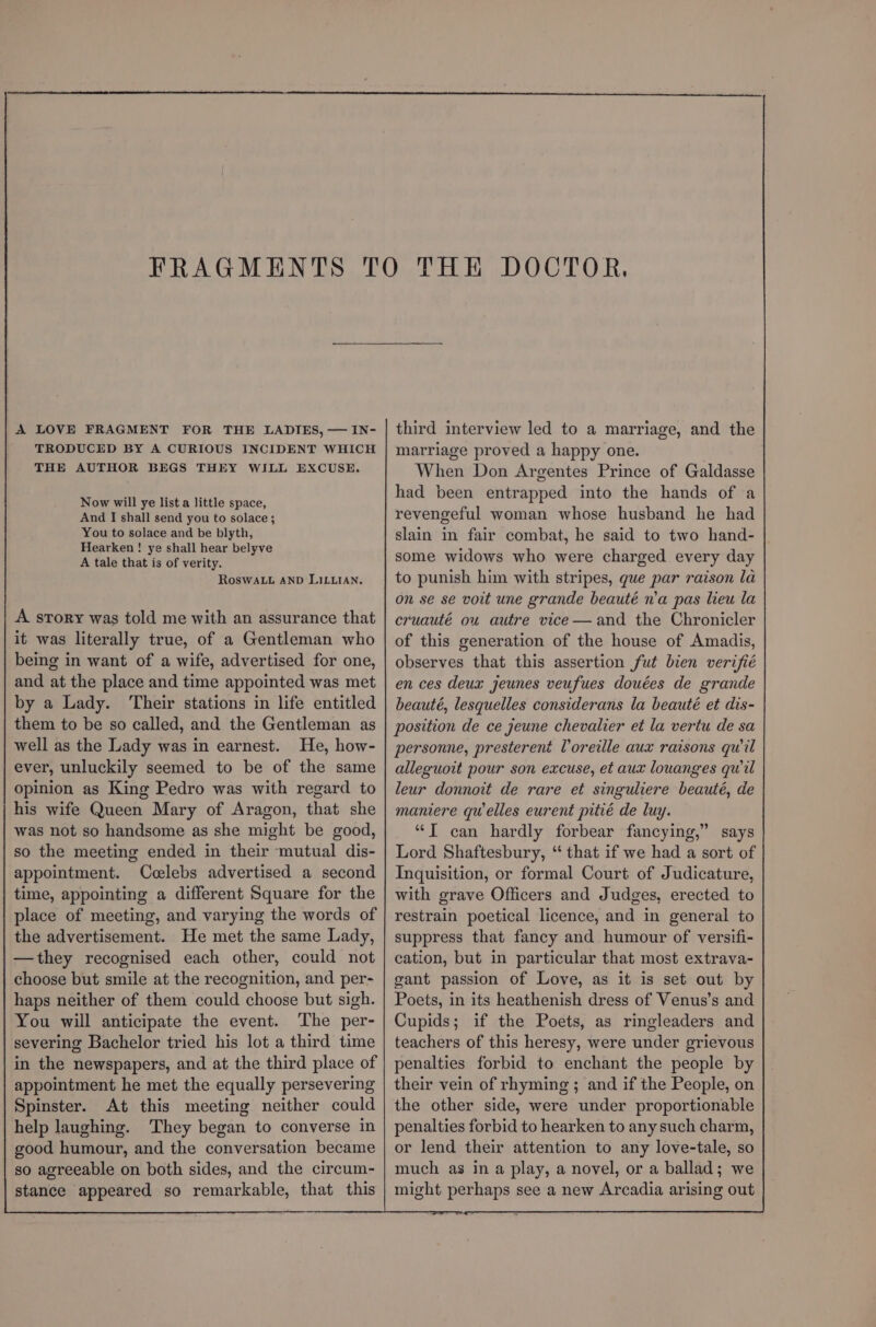 third interview led to a marriage, and the marriage proved a happy one. When Don Argentes Prince of Galdasse had been entrapped into the hands of a revengeful woman whose husband he had slain in fair combat, he said to two hand- some widows who were charged every day to punish him with stripes, gue par raison la on se se voit une grande beauté n’a pas lieu la cruauté ou autre vice—and the Chronicler of this generation of the house of Amadis, observes that this assertion fut bien verifié en ces deux jeunes veufues douées de grande beauté, lesquelles considerans la beauté et dis- position de ce jeune chevalier et la vertu de sa personne, presterent Voreille aux raisons qwil alleguoit pour son excuse, et aux louanges qwil leur donnoit de rare et singuliere beauté, de maniere qu elles eurent pitié de luy. “T can hardly forbear fancying,” says Lord Shaftesbury, “ that if we had a sort of Inquisition, or formal Court of Judicature, with grave Officers and Judges, erected to restrain poetical licence, and in general to suppress that fancy and humour of versifi- cation, but in particular that most extrava- gant passion of Love, as it is set out by Poets, in its heathenish dress of Venus’s and Cupids; if the Poets, as ringleaders and teachers of this heresy, were under grievous penalties forbid to enchant the people by their vein of rhyming ; and if the People, on the other side, were under proportionable penalties forbid to hearken to any such charm, or lend their attention to any love-tale, so much as in a play, a novel, or a ballad; we might perhaps see a new Arcadia arising out A LOVE FRAGMENT FOR THE LADIES, — IN- TRODUCED BY A CURIOUS INCIDENT WHICH THE AUTHOR BEGS THEY WILL EXCUSE. Now will ye list a little space, And I shall send you to solace; You to solace and be blyth, Hearken ! ye shall hear belyve A tale that is of verity. ROSWALL AND LILLIAN, A srory was told me with an assurance that it was literally true, of a Gentleman who being in want of a wife, advertised for one, and at the place and time appointed was met by a Lady. ‘Their stations in life entitled them to be so called, and the Gentleman as well as the Lady was in earnest. He, how- ever, unluckily seemed to be of the same opinion as King Pedro was with regard to his wife Queen Mary of Aragon, that she was not so handsome as she might be good, so the meeting ended in their mutual dis- appointment. Ccelebs advertised a second time, appointing a different Square for the place of meeting, and varying the words of the advertisement. He met the same Lady, —they recognised each other, could not choose but smile at the recognition, and per- haps neither of them could choose but sigh. You will anticipate the event. ‘The per- severing Bachelor tried his lot a third time in the newspapers, and at the third place of appointment he met the equally persevering Spinster. At this meeting neither could help laughing. They began to converse in good humour, and the conversation became so agreeable on both sides, and the circum- stance appeared so remarkable, that this