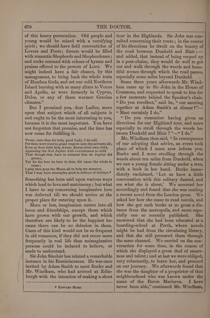 —_ EEE, Se of this heavy persecution. Old people and young would be seized with a versifying spirit; we should have field conventicles of Lovers and Poets; forests would be filled with romantic Shepherds and Shepherdesses ; and rocks resound with echoes of hymns and praises offered to the powers of Love. We might indeed have a fair chance, by this management, to bring back the whole train of Heathen Gods, and set our cold Northern Island burning with as many altars to Venus and Apollo, as were formerly in Cyprus, Delos, or any of those warmer Grecian climates.” But I promised you, dear Ladies, more upon that subject which of all subjects is and ought to be the most interesting to you, because it is the most important. You have not forgotten that promise, and the time has now come for fulfilling it. Venus, unto thee for help, good Lady, I do call, For thou wert wont to grant request unto thy servants all; Even as thou didst help always Aineas thine own child, Appeasing the God Jupiter with countenance so mild That though that Juno to torment him on Jupiter did preace, Yet for the love he bare to thee, did cause the winds to I star ee pray the Muses all to help my memory, That I may have ensamples good in defence of feminye.* Something has been said upon various ways which lead to love and matrimony ; but what I have to say concerning imaginative love was deferred till we should arrive at the proper place for entering upon it. More or less, imagination enters into all loves and friendships, except those which have grown with our growth, and which therefore are likely to be the happiest be- cause there can be no delusion in them. Cases of this kind would not be so frequent in old romances, if they did not occur more frequently in real life than unimaginative persons could be induced to believe, or made to understand. Sir John Sinclair has related a remarkable instance in his Reminiscences. He was once invited by Adam Smith to meet Burke and Mr. Windham, who had arrived at Edin- burgh with the intention of making a short * EDWARD More. tour in the Highlands. Sir John was con- sulted concerning their route ; in the course of his directions he dwelt on the beauty of the road between Dunkeld and Blair ; — and added, that instead of being cooped up in a post-chaise, they would do well to get out and walk through the woods and beau- tiful scenes through which the road passes, especially some miles beyond Dunkeld. - Some three years afterwards Mr. Wind- ham came up to Sir John in the House of Commons, and requested to speak to him for a few moments behind the Speaker’s chair. “Do you recollect,” said he, “ our meeting together at Adam Smith’s at dinner ?”— “‘ Most certainly I do.” “Do you remember haying given us directions for-our Highland tour, and more especially to stroll through the woods be- Mr. Windham then said, “ In consequence of our adopting that advice, an.event took place of which I must now inform you. Burke and I were strolling through the woods about ten miles from Dunkeld, when we saw a young female sitting under a tree, with a book in her hand. Burke imme- diately exclaimed, ‘Let us have a little conversation with this solitary damsel, and see what she is about.’ We accosted her accordingly and found that she was reading a recent novel from the London press. We asked her how she came to read novels, and how she got such books at so great a dis- tance from the metropolis, and more espe- cially one so recently published. She answered that she had been educated at a boarding-school. at Perth, where novels might be had from the circulating library, and that she still procured them ‘through the same channel. We carried on the con- versation for some time, in the course of which she displayed a great deal of smart- ness and talent; and at last we were obliged, very reluctantly, to leave her, and proceed on our journey. We afterwards found that she was the daughter of a proprietor of that neighbourhood who was known under the name of the Baron Maclaren. I have never been able,” continued Mr. Windham, a