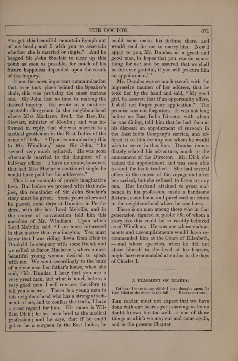“to get this beautiful mountain nymph out of my head; and I wish you to ascertain ‘| whether she is married or single.” And he begged Sir John Sinclair to clear up this point as soon as possible, for much of his future happiness depended upon the result of the inquiry. If not the most important communication that ever took place behind the Speaker’s chair, this was probably the most curious one. Sir John lost no time in making the desired inquiry. He wrote to a most re- spectable clergyman in the neighbourhood where Miss Maclaren lived, the Rev. Dr. Stewart, minister of Moulin; and was in- formed in reply, that she was married to a medical gentleman in the East Indies of the name of Dick. ‘ Upon communicating this to Mr. Windham,” says Sir John, “he seemed very much agitated. He was soon afterwards married to the daughter of a half-pay officer. I have no doubt, however, that had Miss Maclaren continued single, he would have paid her his addresses.” This is an example of purely imaginative love. But before we proceed with that sub- ject, the remainder of Sir John Sinclair's story must be given. Some years afterward he passed some days at Duneira in Perth- shire, with the late Lord Melville, and in the course of conversation told him this anecdote of Mr. Windham. Upon which Lord Melville said, “I am more interested in that matter than youimagine. You must know that I was riding down from Blair to Dunkeld in company with some friend, and we called at Baron Maclaren’s, where a most beautiful young woman desired to speak with me. We went accordingly to the bank of a river near her father’s house, when she said, ‘ Mr. Dundas, I hear that you are a very great man, and what is much better, a very good man, I will venture therefore to tell you asecret. There is a young man in this neighbourhood who has a strong attach- ment to me, and to confess the truth, I have a great regard for him. His name is Wil- liam Dick ; he has been bred to the medical profession ; and he says, that if he could get to be a surgeon in the East Indies, he 671 could soon make his fortune there, and would send for me to marry him. Now I apply to you, Mr. Dundas, as a great and good man, in hopes that you can do some- thing for us: and be assured that we shall be for ever grateful, if you will procure him an appointment.’ ”’ Mr. Dundas was so much struck with the impressive manner of her address, that he took her by the hand and said, “ My good girl, be assured that if an opportunity offers, I shall not forget your application.” The promise was not forgotten. It was not long before an East India Director with whom he was dining, told him that he had then at his disposal an appointment of surgeon in the East India Company’s service, and of- fered it to him for any one whom he would wish to serve in that line. Dundas imme- diately related his adventure, much to the amusement of the Director. Mr. Dick ob- tained the appointment, and was soon able to send for his betrothed. She had several offers in the course of the voyage and after her arrival, but she refused to listen to any one. Her husband attained to great emi- nence in his profession, made a handsome fortune, came home and purchased an estate in the neighbourhood where he was born. There is no man among those who in that generation figured in public life, of whom a story like this could be so readily believed as of Windham. He was one whose endow- ments and accomplishments would have re- commended him at the Court of Elizabeth, —and whose speeches, when he did not abase himself to the level of his hearers, might have commanded attention in the days of Charles I. A FRAGMENT ON BEARDS. Yet have I more to say which I have thought upon, for I am filled as the moon at the full! ECCLESIASTICUS. Tuer reader must not expect that we have done with our beards yet ; shaving, as he no doubt knows but too well, is one of those things at which we may cut and come again, and in the present Chapter