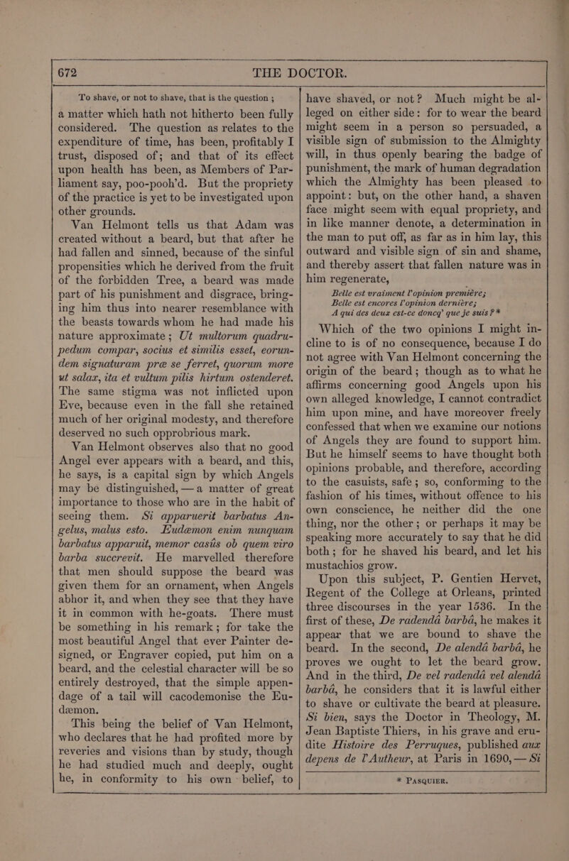 To shave, or not to shave, that is the question ; a matter which hath not hitherto been fully considered. The question as relates to the expenditure of time, has been, profitably I trust, disposed of; and that of its effect upon health has been, as Members of Par- liament say, poo-pooh’d. But the propriety of the practice is yet to be investigated upon other grounds. Van Helmont tells us that Adam was created without a beard, but that after he had fallen and sinned, because of the sinful propensities which he derived from the fruit of the forbidden Tree, a beard was made part of his punishment and disgrace, bring- ing him thus into nearer resemblance with the beasts towards whom he had made his nature approximate ; Ut multorum quadru- pedum compar, socius et similis esset, eorun- dem signaturam pre se ferret, quorum more ut salax, ita et vultum pilis hirtum ostenderet. The same stigma was not inflicted upon Eve, because even in the fall she retained much of her original modesty, and therefore deserved no such opprobrious mark. Van Helmont observes also that no good Angel ever appears with a beard, and this, he says, is a capital sign by which Angels may be distinguished,—a matter of great importance to those who are in the habit of seeing them. St apparuerit barbatus An- gelus, malus esto. Ludemon enim nunquam barbatus apparuit, memor casts ob quem viro barba succrevit. He marvelled therefore that men should suppose the beard was given them for an ornament, when Angels abhor it, and when they see that they have it in common with he-goats. There must be something in his remark; for take the most beautiful Angel that ever Painter de- signed, or Engraver copied, put him on a beard, and the celestial character will be so entirely destroyed, that the simple appen- dage of a tail will cacodemonise the Eu- dzemon, This being the belief of Van Helmont, who declares that he had profited more by reveries and visions than by study, though he had studied much and deeply, ought he, in conformity to his own ~ belief, to have shaved, or not? Much might be al- leged on either side: for to wear the beard might seem in a person so persuaded, a visible sign of submission to the Almighty will, in thus openly bearing the badge of punishment, the mark of human degradation which the Almighty has been pleased to appoint: but, on the other hand, a shaven face might seem with equal propriety, and in like manner denote, a determination in the man to put off, as far as in him lay, this outward and visible sign of sin and shame, and thereby assert that fallen nature was in him regenerate, Belle est vraiment Vopinion premiere - Belle est encores Vopinion derniére; A qui des deux est-ce doncq’ que je suis ?* Which of the two opinions I might in- cline to is of no consequence, because I do not agree with Van Helmont concerning the | origin of the beard; though as to what he affirms concerning good Angels upon his own alleged knowledge, I cannot contradict him upon mine, and have moreover freely confessed that when we examine our notions of Angels they are found to support him. But he himself seems to have thought both opinions probable, and therefore, according to the casuists, safe; so, conforming to the fashion of his times, without offence to his own conscience, he neither did the one thing, nor the other; or perhaps it may be speaking more accurately to say that he did both; for he shaved his beard, and let his mustachios grow. Upon this subject, P. Gentien Hervet, Regent of the College at Orleans, printed three discourses in the year 1536. In the first of these, De radenda barbd, he makes it appear that we are bound to shave the beard. In the second, De alenda barbd, he proves we ought to let the beard grow. And in the third, De vel radenda vel alenda barba, he considers that it is lawful either to shave or cultivate the beard at pleasure. Si bien, says the Doctor in Theology, M. Jean Baptiste Thiers, in his grave and eru- dite Histoire des Perruques, published aux depens de l Autheur, at Paris in 1690,— Si * PASQUIER.