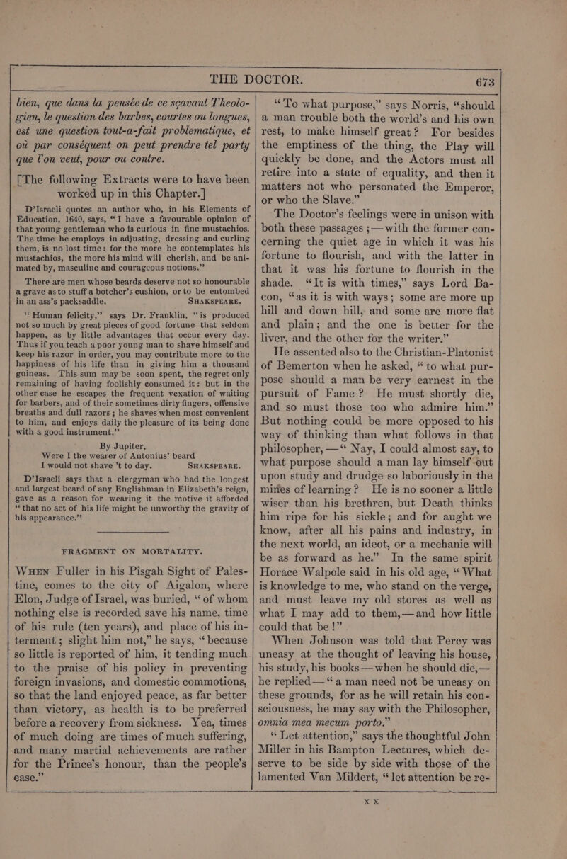 bien, que dans la pensée de ce scavant Theolo- gien, le question des barbes, courtes ou longues, est une question tout-a-fait problematique, et ou par conséquent on peut prendre tel party que l'on veut, pour ou contre. [The following Extracts were to have been worked up in this Chapter. ] D’Israeli quotes an author who, in his Elements of Education, 1640, says, “I have a favourable opinion of that young gentleman who is curious in fine mustachios, The time he employs in adjusting, dressing and curling them, is no lost time: for the more he contemplates his mustachios, the more his mind will cherish, and be ani- mated by, masculine and courageous notions.”’ There are men whose beards deserve not so honourable a grave as to stuff a botcher’s cushion, or to be entombed in an ass’s packsaddle. SHAKSPEARE. “Human felicity,’ says Dr. Franklin, “is produced not so much by great pieces of good fortune that seldom happen, as by little advantages that occur every day. Thus if you teach a poor young man to shave himself and keep his razor in order, you may contribute more to the happiness of his life than in giving him a thousand guineas. This sum may be soon spent, the regret only remaining of having foolishly consumed it: but in the other case he escapes the frequent vexation of waiting for barbers, and of their sometimes dirty fingers, offensive breaths and dull razors ; he shaves when most convenient to him, and enjoys daily the pleasure of its being done with a good instrument.”’ By Jupiter, Were I the wearer of Antonius’ beard I would not shave ’t to day. SHAKSPEARE. D’Israeli says that a clergyman who had the longest and largest beard of any Englishman in Elizabeth’s reign, gave as a reason for wearing it the motive it afforded “that no act of his life might be unworthy the gravity of his appearance.”’ FRAGMENT ON MORTALITY. Wuew Fuller in his Pisgah Sight of Pales- tine, comes to the city of Aigalon, where Elon, Judge of Israel, was buried, ‘‘ of whom nothing else is recorded save his name, time of his rule (ten years), and place of his in- terment ; slight him not,” he says, ‘* because so little is reported of him, it tending much to the praise of his policy in preventing foreign invasions, and domestic commotions, so that the land enjoyed peace, as far better than. victory, as health is to be preferred before a recovery from sickness. Yea, times of much doing are times of much suffering, and many martial achievements are rather for the Prince’s honour, than the people’s ease.” ‘To what purpose,” says Norris, “should a man trouble both the world’s and his own rest, to make himself great? For besides the emptiness of the thing, the Play will quickly be done, and the Actors must all retire into a state of equality, and then it matters not who personated the Emperor, or who the Slave.” The Doctor’s feelings were in unison with both these passages ;— with the former con- cerning the quiet age in which it was his fortune to flourish, and with the latter in that it was his fortune to flourish in the shade. “It is with times,” says Lord Ba- con, “as it is with ways; some are more up hill and down hill, and some are more flat and plain; and the one is better for the liver, and the other for the writer.” He assented also to the Christian-Platonist of Bemerton when he asked, “ to what pur- pose should a man be very earnest in the pursuit of Fame? He must shortly die, and so must those too who admire him.” But nothing could be more opposed to his way of thinking than what follows in that philosopher, —‘* Nay, I could almost say, to what purpose should a man lay himself out upon study and drudge so laboriously in the mines of learning? He is no sooner a little wiser than his brethren, but Death thinks him ripe for his sickle; and for aught we know, after all his pains and industry, in the next world, an ideot, or a mechanic will be as forward as he.” In the same spirit Horace Walpole said in his old age, “*‘ What is knowledge to me, who stand on the verge, and must leave my old stores as well as what I may add to them,—and how little could that be!” When Johnson was told that Perey was uneasy at the thought of leaving his house, his study, his books—when he should die, — he replied — “a man need not be uneasy on these grounds, for as he will retain his con- sciousness, he may say with the Philosopher, omnia mea mecum porto.” “ Let attention,” says the thoughtful John Miller in his Bampton Lectures, which de- serve to be side by side with those of the lamented Van Mildert, “ let attention be re-