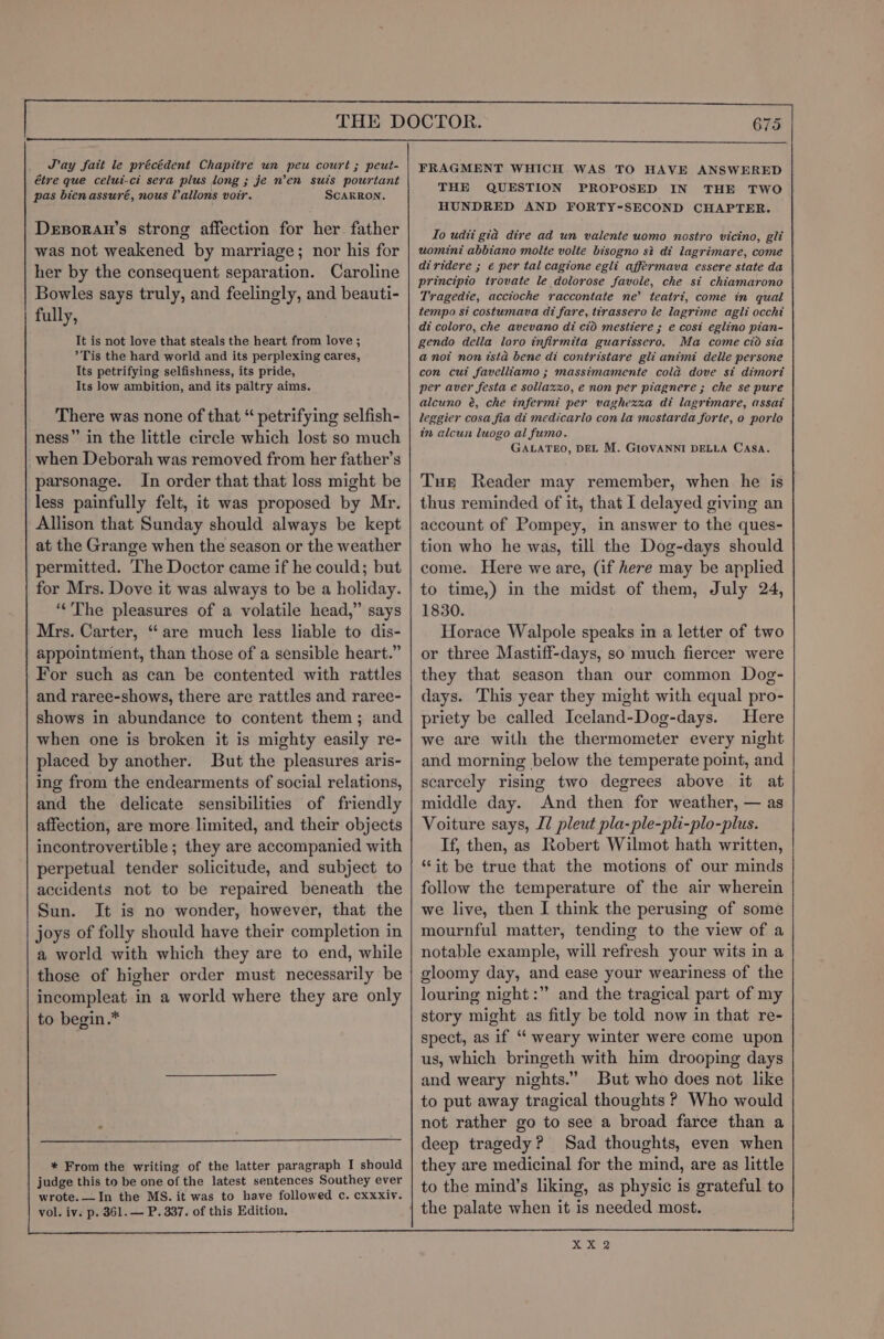 Jay fait le précédent Chapitre un peu court ; peut- étre que celui-ci sera plus long ; je n’en suis pourtant pas bien assuré, nous Vallons voir. SCARRON. Dexsoran’s strong affection for her father was not weakened by marriage; nor his for her by the consequent separation. Caroline Bowles says truly, and feelingly, and beauti- fully, It is not love that steals the heart from love ; Tis the hard world and its perplexing cares, Its petrifying selfishness, its pride, Its low ambition, and its paltry aims. There was none of that “ petrifying selfish- ness” in the little circle which lost so much when Deborah was removed from her father’s parsonage. In order that that loss might be less painfully felt, it was proposed by Mr. Allison that Sunday should always be kept at the Grange when the season or the weather permitted. The Doctor came if he could; but for Mrs. Dove it was always to be a holiday. “The pleasures of a volatile head,” says Mrs. Carter, ‘are much less liable to dis- appointment, than those of a sensible heart.” For such as can be contented with rattles and raree-shows, there are rattles and raree- shows in abundance to content them; and when one is broken it is mighty easily re- placed by another. But the pleasures aris- ing from the endearments of social relations, and the delicate sensibilities of friendly affection, are more limited, and their objects incontrovertible; they are accompanied with perpetual tender solicitude, and subject to accidents not to be repaired beneath the Sun. It is no wonder, however, that the joys of folly should have their completion in a world with which they are to end, while those of higher order must necessarily be incompleat in a world where they are only to begin .* * From the writing of the latter paragraph I should judge this to be one of the latest sentences Southey ever wrote.—In the MS. it was to have followed c. cxxxiy. vol. iv. p. 361. — P. 337. of this Edition. FRAGMENT WHICH WAS TO HAVE ANSWERED THE QUESTION PROPOSED IN THE TWO HUNDRED AND FORTY-SECOND CHAPTER. Io udti gia dire ad un valente uomo nostro vicino, gli uomini abbiano molte volte bisogno si di lagrimare, come diridere ; € per tal cagione egli affermava essere state da principio trovate le dolorose favole, che si chiamarono Tragedie, accioche raccontate ne’ teatri, come in qual tempo si costumava di fare, tirassero le lagrime agli occhi di coloro, che avevano di cid mestiere ; e cosi eglino pian- gendo della loro infirmita guarissero. Ma come cio sia a not non ista bene di contristare gli animi delle persone con cui favelliamo ; massimamente cold dove si dimort per aver festa e sollaxxo, e non per piagnere ; che se pure alcuno é, che infermi per vaghezxa di lagrimare, assat leggier cosa fia di medicarlo con la mostarda forte, o porlo in alcun luogo al fumo. GALATEO, DEL M. GIOVANNI DELLA CASA. Tur Reader may remember, when he is thus reminded of it, that I delayed giving an account of Pompey, in answer to the ques- tion who he was, till the Dog-days should come. Here we are, (if here may be applied to time,) in the midst of them, July 24, 1830. Horace Walpole speaks in a letter of two or three Mastiff-days, so much fiercer were they that season than our common Dog- days. This year they might with equal pro- priety be called Iceland-Dog-days. Here we are with the thermometer every night and morning below the temperate point, and scarcely rising two degrees above it at middle day. And then for weather, — as Voiture says, IZ pleut pla-ple-pli-plo-plus. If, then, as Robert Wilmot hath written, “it be true that the motions of our minds follow the temperature of the air wherein we live, then I think the perusing of some mournful matter, tending to the view of a notable example, will refresh your wits in a gloomy day, and ease your weariness of the louring night :” and the tragical part of my story might as fitly be told now in that re- spect, as if “‘ weary winter were come upon us, which bringeth with him drooping days and weary nights.” But who does not like to put away tragical thoughts ? Who would not rather go to see a broad farce than a deep tragedy? Sad thoughts, even when they are medicinal for the mind, are as little to the mind’s liking, as physic is grateful to XX 2