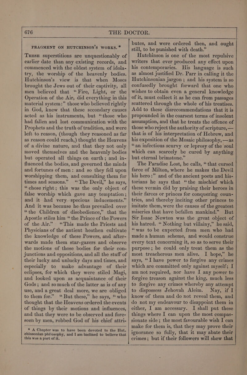 FRAGMENT ON HUTCHINSON’S WORKS. * TuEsE superstitions are unquestionably of earlier date than any existing records, and commenced with the oldest system of idola- try, the worship of the heavenly bodies. Hutchinson’s view is that when Moses brought the Jews out of their captivity, all men believed that “Fire, Light, or the Operation of the Air, did everything in this material system:” those who believed rightly in God, knew that these secondary causes acted as his instruments, but ‘those who had fallen and lost communication with the Prophets and the truth of tradition, and were left to reason, (though they reasoned as far as reason could reach,) thought the Heavens of a divine nature, and that they not only moved themselves and the heavenly bodies but operated all things on earth; and in- fluenced the bodies, and governed the minds and fortunes of men: and so they fell upon worshipping them, and consulting them for times and seasons.” ‘The Devil,” he says, “chose right ; this was the only object of false worship which gave any temptation; and it had very specious inducements.” And it was because he-thus prevailed over “the Children of disobedience,” that the Apostle stiles him “ the Prince of the Powers of the Air.” ‘This made the Priests and Physicians of the antient heathen cultivate the knowledge of these Powers, and after- wards made them star-gazers and observe the motions of those bodies for their con- junctions and oppositions, and all the stuff of their lucky and unlucky days and times, and especially to make advantage of their eclipses, for which they were stiled Magi, and looked upon as acquaintance of their Gods ; and so much of the latter as is of any use, and a great deal more, we are obliged to them for.” But these,” he says, “ who thought that the Heavens ordered the events of things by their motions and influences, and that they were to be observed and fore- seen by men, robbed God of his chief attri- butes, and were ordered then, and ought still, to be punished with death.” Hutchinson is one of the most repulsive writers that ever produced any effect upon his contemporaries. His language is such as almost justified Dr. Parr in calling it the Hutchinsonian jargon ; and his system is so confusedly brought forward that one who wishes to obtain even a general knowledge of it, must collect it as he can from passages scattered through the whole of his treatises. Add to these disrecommendations that it is propounded in the coarsest terms of insolent assumption, and that he treats the offence of those who reject the authority of scripture, — that is of his interpretation of Hebrew, and his exposition of the Mosaic philosophy, —as “tan infectious scurvy or leprosy of the soul which can scarcely be cured by anything but eternal brimstone.” The Paradise Lost, he calls, “ that cursed farce of Milton, where he makes the Devil his hero:” and of the ancient poets and his- torians he says that “the mischief which these vermin did by praising their heroes in their farces or princes for conquering coun- tries, and thereby inciting other princes to imitate them, were the causes of the greatest miseries that have befallen mankind.” But Sir Isaac Newton was the great object of his hatred. ‘ Nothing but villainy,” he said, “was to be expected from men who had made a human scheme, and would construe every text concerning it, so as to serve their purpose ; he could only treat them as the most treacherous men alive. I hope,” he says, “I have power to forgive any crimes which are committed only against myself; I am not required, nor have I any power to forgive treason against the king, much less to forgive any crimes whereby any attempt to dispossess Jehovah Aleim. Nay, if I know of them and do not reveal them, and do not my endeavour to disappoint them in either, I am accessary. I shall put these things where I can upon the most compas- sionate side; the most favourable wish I can make for them is, that they may prove their ignorance so fully, that it may abate their crimes; but if their followers will shew that