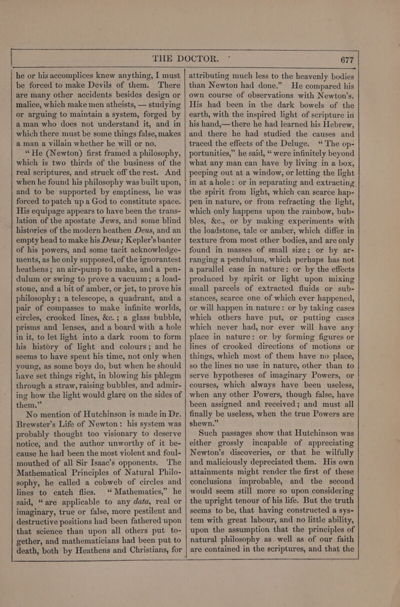 he or his accomplices knew anything, I must be forced to make Devils of them. There are many other accidents besides design or malice, which make men atheists, — studying or arguing to maintain a system, forged by aman who does not understand it, and in whivh there must be some things false, makes a man a villain whether he will or no. “He (Newton) first framed a philosophy, which is two thirds of the business of the real scriptures, and struck off the rest. And when he found his philosophy was built upon, and to be supported by emptiness, he was forced to patch up a God to constitute space. His equipage appears to have been the trans- lation of the apostate Jews, and some blind histories of the modern heathen Deus, and an empty head to make his Deus; Kepler’s banter of his powers, and some tacit acknowledge- ments, as he only supposed, of the ignorantest heathens; an air-pump to make, and a pen- dulum or swing to prove a vacuum; a load- stone, and a bit of amber, or jet, to prove his philosophy ; a telescope, a quadrant, and a pair of compasses to make infinite worlds, circles, crooked lines, &c.; a glass bubble, prisms and lenses, and a board with a hole in it, to let light into a dark room to form his history of light and colours; and he seems to have spent his time, not only when young, as some boys do, but when he should have set things right, in blowing his phlegm through a straw, raising bubbles, and admir- ing how the light would glare on the sides of them.” No mention of Hutchinson is made in Dr. Brewster’s Life of Newton: his system was probably thought too visionary to deserve notice, and the author unworthy of it be- cause he had been the most violent and foul- mouthed of all Sir Isaac’s opponents. ‘The Mathematical Principles of Natural Philo- sophy, he called a cobweb of circles and lines to catch flies. ‘‘ Mathematics,” he 677 attributing much less to the heavenly bodies than Newton had done.” He compared his own course of observations with Newton’s. His had been in the dark bowels of the earth, with the inspired light of scripture in his hand,—there he had learned his Hebrew, and there he had studied the causes and traced the effects of the Deluge. ‘ The op- portunities,” he said, “ were infinitely beyond what any man can have by living in a box, peeping out at a window, or letting the light in at ahole: or in separating and extracting the spirit from light, which can scarce hap- pen in nature, or from refracting the light, which only happens upon the rainbow, bub- bles, &c., or by making experiments with the loadstone, tale or amber, which differ in texture from most other bodies, and are only found in masses of small size; or by ar- ranging a pendulum, which perhaps has not a parallel case in nature: or by the effects produced by spirit or light upon mixing small parcels of extracted fluids or sub- stances, scarce one of which ever happened, or will happen in nature: or by taking cases which others have put, or putting cases which never had, nor ever will have any place in nature: or by forming figures or lines of crooked directions of motions or things, which most of them have no place, so the lines no use in nature, other than to serve hypotheses of imaginary Powers, or courses, which always have been useless, when any other Powers, though false, have been assigned and received; and must all finally be useless, when the true Powers are shewn.” Such passages show that Hutchinson was either grossly incapable of appreciating Newton’s discoveries, or that he wilfully and maliciously depreciated them. His own attainments might render the first of these conclusions improbable, and the second would seem still more so upon considering the upright tenour of his life. But the truth seems to be, that having constructed a sys- tem with great labour, and no little ability, upon the assumption that the principles of natural philosophy as well as of our faith are contained in the scriptures, and that the