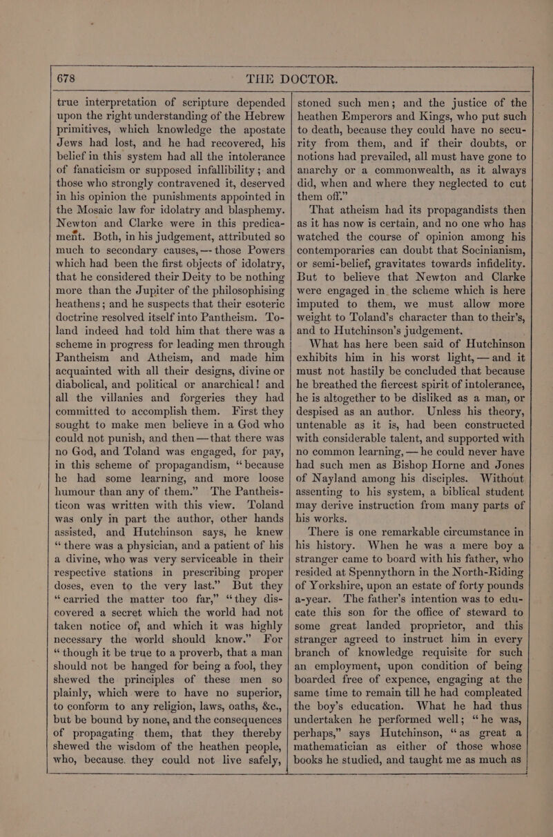 true interpretation of scripture depended upon the right understanding of the Hebrew primitives, which knowledge the apostate Jews had lost, and he had recovered, his belief in this system had all the intolerance of fanaticism or supposed infallibility ; and those who strongly contravened it, deserved in his opinion the punishments appointed in the Mosaic law for idolatry and blasphemy. Newton and Clarke were in this predica- ment. Both, in his judgement, attributed so much to secondary causes,—- those Powers which had been the first objects of idolatry, that he considered their Deity to be nothing more than the Jupiter of the philosophising heathens; and he suspects that their esoteric doctrine resolved itself into Pantheism. To- land indeed had told him that there was a scheme in progress for leading men through Pantheism and Atheism, and made him acquainted with all their designs, divine or diabolical, and political or anarchical! and all the villanies and forgeries they had committed to accomplish them. First they sought to make men believe in a God who could not punish, and then —that there was no God, and Toland was engaged, for pay, in this scheme of propagandism, ‘‘ because he had some learning, and more _ loose humour than any of them.” The Pantheis- ticon was written with this view. Toland was only in part the author, other hands assisted, and Hutchinson says, he knew “there was a physician, and a patient of his a divine, who was very serviceable in their respective stations in prescribing proper doses, even to the very last.’ But they “carried the matter too far,” “they dis- covered a secret which the world had not taken notice of, and which it was highly necessary the world should know.” For “though it be true to a proverb, that a man should not be hanged for being a fool, they shewed the principles of these men so plainly, which were to have no superior, to conform to any religion, laws, oaths, &c., but be bound by none, and the consequences of propagating them, that they thereby shewed the wisdom of the heathen people, who, because. they could not live safely, stoned such men; and the justice of the heathen Emperors and Kings, who put such to death, because they could have no secu- rity from them, and if their doubts, or notions had prevailed, all must have gone to anarchy or a commonwealth, as it always did, when and where they neglected to cut them off.” That atheism had its propagandists then as it has now is certain, and no one who has watched the course of opinion among his contemporaries can doubt that Socinianism, or semi-belief, gravitates towards infidelity. But to believe that Newton and Clarke were engaged in the scheme which is here imputed to them, we must allow more weight to Toland’s character than to their’s, and to Hutchinson’s judgement. What has here been said of Hutchinson exhibits him in his worst light, — and it must not hastily be concluded that because he breathed the fiercest spirit of intolerance, he is altogether to be disliked as a man, or despised as an author. Unless his theory, untenable as it is, had been constructed with considerable talent, and supported with no common learning, — he could never have had such men as Bishop Horne and Jones of Nayland among his disciples. Without assenting to his system, a biblical student may derive instruction from many parts of his works. There is one remarkable circumstance in his history. When he was a mere boy a stranger came to board with his father, who resided at Spennythorn in the North-Riding of Yorkshire, upon an estate of forty pounds a-yeur. The father’s intention was to edu- cate this son for the office of steward to some great landed proprietor, and this stranger agreed to instruct him in every branch of knowledge requisite for such an employment, upon condition of being boarded free of expence, engaging at the same time to remain till he had compleated the boy’s education. What he had thus undertaken he performed well; “he was, perhaps,” says Hutchinson, “as great a mathematician as either of those whose books he studied, and taught me as much as