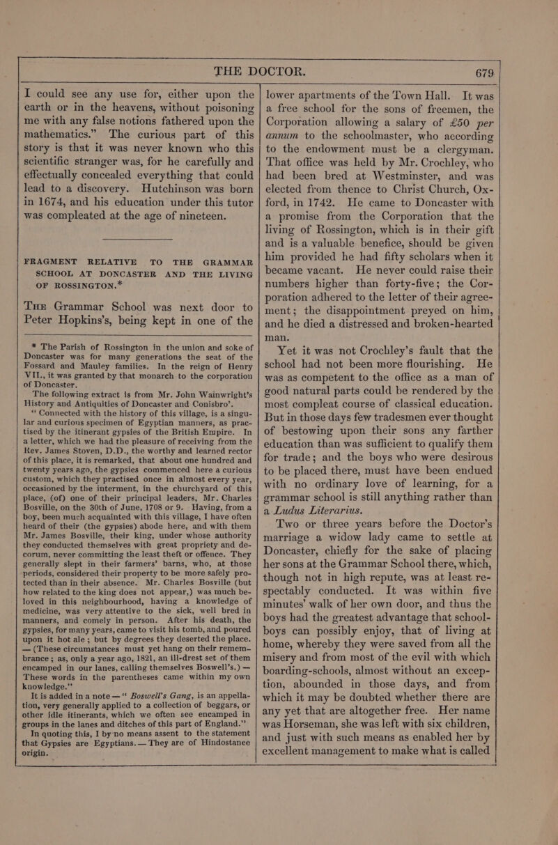 I could see any use for, either upon the earth or in the heavens, without poisoning me with any false notions fathered upon the mathematics.” The curious part of this story is that it was never known who this scientific stranger was, for he carefully and effectually concealed everything that could lead to a discovery. Hutchinson was born in 1674, and his education under this tutor was compleated at the age of nineteen. FRAGMENT RELATIVE TO THE GRAMMAR SCHOOL AT DONCASTER AND THE LIVING OF ROSSINGTON.* Tue Grammar School was next door to Peter Hopkins’s, being kept in one of the * The Parish of Rossington in the union and soke of Doncaster was for many generations the seat of the Fossard and Mauley families. In the reign of Henry VII., it was granted by that monarch to the corporation of Doncaster. The following extract is from Mr. John Wainwright’s History and Antiquities of Doncaster and Conisbro’. “* Connected with the history of this village, is a singu- lar and curious specimen of Egyptian manners, as prac- tised by the itinerant gypsies of the British Empire. In a letter, which we had the pleasure of receiving from the Rev. James Stoven, D.D., the worthy and learned rector of this place, it is remarked, that about one hundred and twenty years ago, the gypsies commenced here a curious custom, which they practised once in almost every year, occasioned by the interment, in the churchyard of this place, (of) one of their principal leaders, Mr. Charles Bosville, on the 30th of June, 1708 or 9. Having, from a boy, been much acquainted with this village, I have often heard of their (the gypsies) abode here, and with them Mr. James Bosville, their king, under whose authority they conducted themselves with great propriety and de- corum, never committing the least theft or offence. They generally slept in their farmers’ barns, who, at those periods, considered their property to be more safely pro- tected than in their absence. Mr. Charles Bosville (but how related to the king does not appear,) was much be- loved in this neighbourhood, having a knowledge of medicine, was very attentive to the sick, well bred in manners, and comely in person. After his death, the gypsies, for many years, came to visit his tomb, and poured upon it hot ale; but by degrees they deserted the place. — (These circumstances must yet hang on their remem- brance ; as, only a year ago, 1821, an ill-drest set of them encamped in our lanes, calling themselves Boswell’s.) — These words in the parentheses came within my own knowledge.”’ It is added ina note—‘“ Boswell’s Gang, is an appella- tion, very generally applied to a collection of beggars, or other idle itinerants, which we often see encamped in groups in the lanes and ditches of this part of England.” In quoting this, I by-no means assent to the statement that Gypsies are Egyptians. They are of Hindostanee origin. 679 lower apartments of the Town Hall. It was a free school for the sons of freemen, the Corporation allowing a salary of £50 per annum to the schoolmaster, who according to the endowment must be a clergyman. That office was held by Mr. Crochley, who had been bred at Westminster, and was elected from thence to Christ Church, Ox- ford, in 1742. He came to Doncaster with a promise from the Corporation that the living of Rossington, which is in their gift and is a valuable benefice, should be given him provided he had fifty scholars when it became vacant. He never could raise their numbers higher than forty-five; the Cor- poration adhered to the letter of their agree- ment; the disappointment preyed on him, and he died a distressed and broken-hearted man. Yet it was not Crochley’s fault that the school had not been more flourishing. He was as competent to the office as a man of good natural parts could be rendered by the most compleat course of classical education. But in those days few tradesmen ever thought of bestowing upon their sons any farther education than was sufficient to qualify them for trade; and the boys who were desirous to be placed there, must have been endued with no ordinary love of learning, for a grammar school is still anything rather than a Ludus Literarius. Two or three years before the Doctor’s marriage a widow lady came to settle at Doncaster, chiefly for the sake of placing her sons at the Grammar School there, which, though not in high repute, was at least re- spectably conducted. It was within five minutes’ walk of her own door, and thus the boys had the greatest advantage that school- boys can possibly enjoy, that of living at home, whereby they were saved from all the misery and from most of the evil with which boarding-schools, almost without an excep- tion, abounded in those days, and from which it may be doubted whether there are any yet that are altogether free. Her name was Horseman, she was left with six children, and just with such means as enabled her by excellent management to make what is called