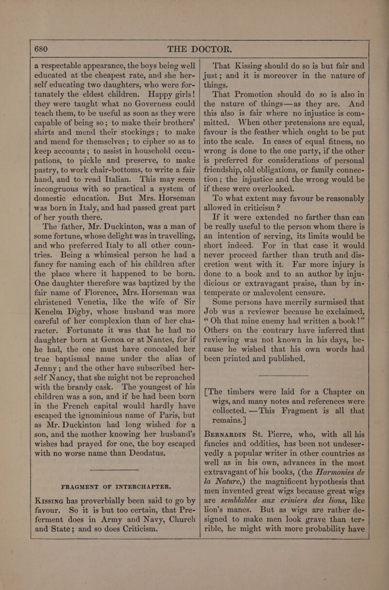educated at the cheapest rate, and she her- self educating two daughters, who were for- tunately the eldest children. Happy girls! they were taught what no Governess could teach them, to be useful as soon as they were capable of being so; to make their brothers’ shirts and mend their stockings; to make and mend for themselves; to cipher so as to keep accounts; to assist in household occu- pations, to pickle and preserve, to make pastry, to work chair-bottoms, to write a fair hand, and to read Italian. This may seem incongruous with so practical a system of domestic education. But Mrs. Horseman was born in Italy, and had passed great part of her youth there. The father, Mr. Duckinton, was a man of some fortune, whose delight was in travelling, and who preferred Italy to all other coun- tries. Being a whimsical person he had a fancy for naming each of his children after the place where it happened to be born. One daughter therefore was baptized by the fair name of Florence, Mrs. Horseman was christened Venetia, lke the wife of Sir Kenelm Digby, whose husband was more careful of her complexion than of her cha- racter. Fortunate it was that he had no daughter born at Genoa or at Nantes, for if he had, the one must have concealed her true baptismal name under the alias of Jenny; and the other have subscribed her- self Nancy, that she might not be reproached with the brandy cask. The youngest of his children was a son, and if he had been born in the French capital would hardly have escaped the ignominious name of Paris, but as Mr. Duckinton had long wished for a son, and the mother knowing her husband’s wishes had prayed for one, the boy escaped with no worse name than Deodatus. FRAGMENT OF INTERCHAPTER. favour. So it is but too certain, that Pre- ferment does in Army and Navy, Church and State; and so does Criticism. That Kissing should do so is but fair and just; and it is moreover in the nature of things. That Promotion should do so is also in the nature of things—as they are. And this also is fair where no injustice is com- mitted. When other pretensions are equal, favour is the feather which ought to be put into the scale. In cases of equal fitness, no wrong is done to the one party, if the other is preferred for considerations of personal friendship, old obligations, or family connec- tion; the injustice and the wrong would be if these were overlooked. To what extent may favour be reasonably allowed in criticism ? If it were extended no farther than can be really useful to the person whom there is an intention of serving, its limits would be short indeed. For in that case it would never proceed farther than truth and dis- cretion went with it. Far more injury is done to a book and to an author by inju- dicious or extravagant praise, than by in- temperate or malevolent censure. Some persons have merrily surmised that Job was a reviewer because he exclaimed, ‘Oh that mine enemy had written a book!” Others on the contrary have inferred that reviewing was not known in his days, be- cause he wished that his own words had been printed and published. [The timbers were laid for a Chapter on wigs, and many notes and references were collected. —This Fragment is all that remains. | Brrnarpin St. Pierre, who, with all his fancies and oddities, has been not undeser- vedly a popular writer in other countries as well as in his own, advances in the most extravagant of his books, (the Harmonies de la Nature,) the magnificent hypothesis that men invented great wigs because great wigs are semblables aux criniers des lions, like lion’s manes. But as wigs are rather de- signed to make men look grave than ter- rible, he might with more probability have