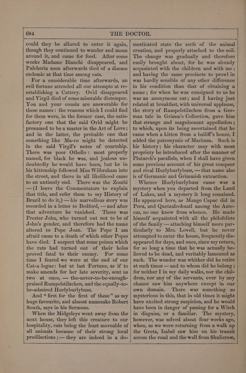 could they be allured to enter it again, though they continued to wander and moan around it, and came for food. After some weeks Madame Bianchi disappeared, and Pulcheria soon afterwards died of a disease endemic at that time among cats. For a considerable time afterwards, an evil fortune attended all our attempts at re- establishing a Cattery. Ovid disappeared and Virgil died of some miserable distemper. You and your cousin are answerable for these names: the reasons which I could find for them were, in the former case, the satis- factory one that the said Ovid might be presumed to be a master in the Art of Love; and in the latter, the probable one that something like Ma-ro might be detected in the said Virgil’s notes of courtship. There was poor Othello: most properly named, for black he was, and jealous un- doubtedly he would have been, but he in his kittenship followed Miss Wilbraham into the street, and there in all likelihood came to an untimely end. There was the Zombi —(I leave the Commentators to explain that title, and refer them to my History of Brazil to do it,) — his marvellous story was recorded in a letter to Bedford, — and after that adventure he vanished. ‘There was Prester John, who turned out not to be of John’s gender, and therefore had the name altered to Pope Joan. The Pope I am afraid came to a death of which other Popes have died. I suspect that some poison which the rats had turned out of their holes proved fatal to their enemy. For some time I feared we were at the end of our Cat-a-logue: but at last Fortune, as if to make amends for her late severity, sent us two at once, — the-never-to-be-enough- praised Rumpelstilzchen, and the equally-to- be-admired Hurlyburlybuss. And “ first for the first of these” as my huge favourite, and almost namesake Robert South, says in his Sermons. When the Midgeleys went away from the next house, they left this creature to our hospitality, cats being the least moveable of all animals because of their strong local predilections ;— they are indeed in a do- creation, and properly attached to the soil. | The change was gradually and therefore easily brought about, for he was already acquainted with the children and with me ; and having the same precincts to prowl in was hardly sensible of any other difference in his condition than that of obtaining a name; for when he was consigned to us he was an anonymous cat; and I having just related at breakfast, with universal applause, the story of Rumpelstilzchen from a Ger- man tale in Grimm’s Collection, gave him that strange and magnisonant appellation ; to which, upon its being ascertained that he came when a kitten from a bailiff’s house, I added the patronymic of Macbum. Such is his history; his character may with most propriety be introduced after the manner of Plutarch’s parallels, when I shall have given some previous account of his great compeer and rival Hurlyburlybuss, — that name also is of Germanic and Grimmish extraction. Whence Hurlyburlybuss came was a mystery when you departed from the Land of Lakes, and a mystery it long remained. He appeared here, as Mango Capac did in Peru, and Quetzalcohuatl among the Azte- cas, no one knew from whence. He made himself acquainted with all the philofelists of the family — attaching himself more par- ticularly to Mrs. Lovell, but he never attempted to enter the house, frequently dis- appeared for days, and once, since my return, for so long a time that he was actually be- lieved to be dead, and veritably lamented as such. The wonder was whither did he retire at such times — and to whom did he belong ; for neither I in my daily walks, nor the chil- dren, nor any of the servants, ever by any chance saw him anywhere except in our own domain. There was something so mysterious in this, that in old times it might have excited strong suspicion, and he would have been in danger of passing for a Witch in disguise, or a familiar. The mystery, however, was solved about four weeks ago, when, as we were returning from a walk up the Greta, Isabel saw him on his transit across the road and the wall from Shulicrow,