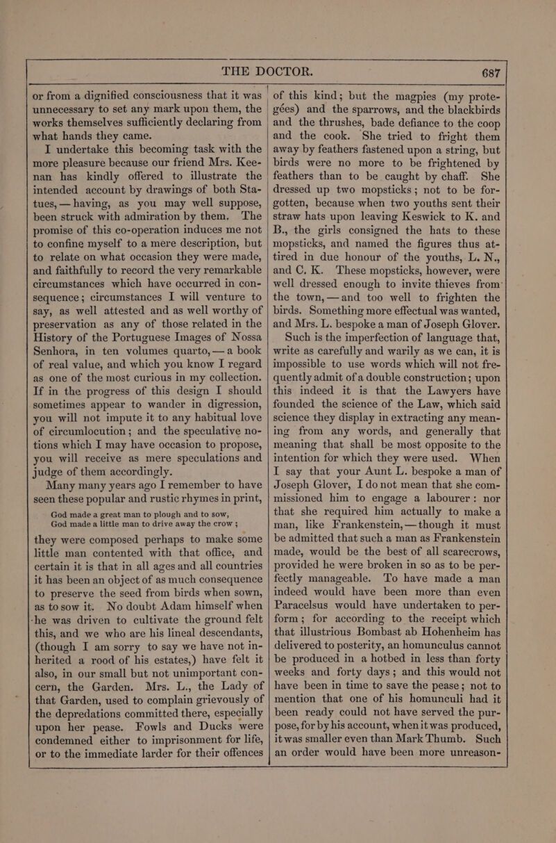 or from a dignified consciousness that it was unnecessary to set any mark upon them, the works themselves sufficiently declaring from what hands they came. I undertake this becoming task with the more pleasure because our friend Mrs. Kee- nan has kindly offered to illustrate the intended account by drawings of both Sta- tues, — having, as you may well suppose, been struck with admiration by them. The promise of this co-operation induces me not to confine myself to a mere description, but to relate on what occasion they were made, and faithfully to record the very remarkable circumstances which have occurred in con- sequence; circumstances I will venture to say, as well attested and as well worthy of preservation as any of those related in the History of the Portuguese Images of Nossa Senhora, in ten volumes quarto, — a book of real value, and which you know I regard as one of the most curious in my collection. If in the progress of this design I should sometimes appear to wander in digression, you will not impute it to any habitual love of circumlocution; and the speculative no- tions which I may have occasion to propose, you will receive as mere speculations and judge of them accordingly. Many many years ago I remember to have seen these popular and rustic rhymes in print, God made a great man to plough and to sow, God made a little man to drive away the crow ; as tosow it. No doubt Adam himself when -he was driven to cultivate the ground felt this, and we who are his lineal descendants, (though I am sorry to say we have not in- herited a rood of his estates,) have felt it also, in our small but not unimportant con- cern, the Garden. Mrs. L., the Lady of that Garden, used to complain grievously of the depredations committed there, especially upon her pease. Fowls and Ducks were condemned either to imprisonment for life, or to the immediate larder for their offences 687 of this kind; but the magpies (my prote- gées) and the sparrows, and the blackbirds and the thrushes, bade defiance to the coop and the cook. She tried to fright them away by feathers fastened upon a string, but birds were no more to be frightened by feathers than to be caught by chaff. She dressed up two mopsticks; not to be for- gotten, because when two youths sent their straw hats upon leaving Keswick to K. and B., the girls consigned the hats to these mopsticks, and named the figures thus at- tired in due honour of the youths, L. N., and C. K. These mopsticks, however, were well dressed enough to invite thieves from’ the town,—and too well to frighten the birds. Something more effectual was wanted, and Mrs. L. bespoke a man of Joseph Glover. Such is the imperfection of language that, write as carefully and warily as we can, it is impossible to use words which will not fre- quently admit of a double construction; upon this indeed it is that the Lawyers have founded the science of the Law, which said science they display in extracting any mean- ing from any words, and generally that meaning that shall be most opposite to the intention for which they were used. When I say that your Aunt L. bespoke a man of Joseph Glover, I do not mean that she com- missioned him to engage a labourer: nor that she required him actually to make a man, like Frankenstein,—though it must be admitted that such a man as Frankenstein made, would be the best of all scarecrows, provided he were broken in so as to be per- fectly manageable. To have made a man indeed would have been more than even Paracelsus would have undertaken to per- form; for according to the receipt which that illustrious Bombast ab Hohenheim has delivered to posterity, an homunculus cannot be produced in a hotbed in less than forty weeks and forty days; and this would not have been in time to save the pease; not to mention that one of his homunculi had it been ready could not have served the pur- pose, for by his account, when it was produced, itwas smaller even than Mark Thumb. Such an order would have been more unreason-