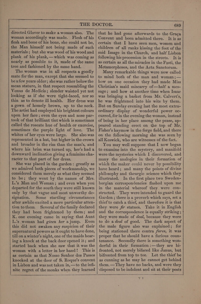 directed Glover to make a woman also. The woman accordingly was made. Flesh of his flesh and bone of his bone, she could not be, the Man himself not being made of such materials ; but she was wood of his wood and plank of his plank,— which was coming as nearly as possible to it, made of the same tree and fashioned by the same hand. The woman was in all respects a goodly mate for the man, except that she seemed to be afew years older; she was rather below the mean stature, in that respect resembling the Venus de Medicis; slender waisted yet not looking as if she were tight-laced, nor so thin as to denote ill health. Her dress was a gown of homely brown, up to the neck. The artist had employed his brightest colours upon her face ; even the eyes and nose par- took of that brilliant tint which is sometimes called the roseate hue of health or exercise, sometimes the purple light of love. The whites of her eyes were large. She also was represented in a hat, but higher in the crown and broader in the rim than the man’s, and where his brim was turned up, her’s had a downward inclination giving a feminine cha- racter to that part of her dress. She was placed in the garden: greatly as we admired both pieces of workmanship, we considered them merely as what they seemed to be; they went by the names of Mrs. L.’s Man and Woman; and even when you departed for the south they were still known only by that vague and most unworthy de- signation. Some startling circumstances after awhile excited a more particular atten- tion tothem. Several of the family declared they had been frightened by them; and K. one evening came in saying that Aunt L.’s woman had given her ajump. Even this did not awaken any suspicion of their supernatural powers as it ought to have done, till on a winter’s night, one of the maids hear- ing a knock at the back door opened it; and started back when she saw that it was the woman with a letter in her hand! This is as certain as that Nosso Senhor dos Passos knocked at the door of S. Roque’s convent in Lisbon and was not taken in, —to the infi- nite regret of the monks when they learned that he had gone afterwards to the Graca Convent and been admitted there. It is as certain that I have seen men, women and children of all ranks kissing the foot of the said Image in the Church, and half Lisbon following his procession in the streets. It is as certain as all the miracles in the Fasti, the Metamorphoses, and the Acta Sanctorum. Many remarkable things were now called to mind both of the man and woman ;— how on one occasion they had made Miss Christian’s maid miscarry of—half a mes- sage; and how at another time when Isaac was bringing a basket from Mr. Calvert’s, he was frightened into his wits by them. But on Sunday evening last the most extra- ordinary display of wonderful power oc- curred, for in the evening the woman, instead of being in her place among the pease, ap- peared standing erect on the top of Mr. Fisher’s haymow in the forge field, and there on the following morning she was seen by all Keswick, who are witnesses of the fact. You may well suppose that I now began to examine into the mystery, and manifold were the mysteries which I discovered, and many the analogies in their formation. of which the maker could never by possibility have heard; and many the points of divine philosophy and theurgic science which they illustrated. In the first place two Sweden- borgian correspondencies flashed upon me in the material whereof they. were con- structed. They were intended to guard the Garden ; there is a proverb which says, set a thief to catch a thief, and therefore it is that they were fir statues. Take it in English and the correspondence is equally striking ; they were made of deal, because they were to do adeal of good. The dark aspect of the male figure also was explained; for being stationed there contra fures, it was proper that he should have a furious coun- tenance. Secondly there is something won- derful in their formation :—they are bi- fronted, not merely bifaced like Janus, but bifronted from top to toe. Let the thief be as cunning as he may he cannot get behind them.— They have no backs, and were they ‘disposed to be indolent and sit at their posts