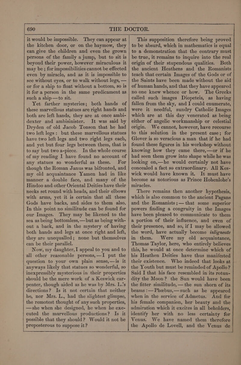it would be impossible. They can appear at the kitchen door, or on the haymow, they can give the children and even the grown persons of the family a jump, but to sit is beyond their power, however miraculous it may be ; for impossibilities cannot be effected even by miracle, and as it is impossible to see without eyes, or to walk without legs, — or for a ship to float without a bottom, so is it for a person in the same predicament as such a ship—to sit. Yet farther mysteries; both hands of these marvellous statues are right hands and both are left hands, they are at once ambi- dexter and ambisinister. It was said by Dryden of old Jacob Tonson that he had two left legs: but these marvellous statues have two left legs and two right legs each, and yet but four legs between them, that is to say but twoa-piece. In the whole course of my reading I have found no account of any statues so wonderful as these. For though the Roman Janus was bifronted, and my old acquaintance Yamen had in like manner a double face, and many of the Hindoo and other Oriental Deities have their necks set round with heads, and their elbows with arms, yet it is certain that all these Gods have backs, and sides to them also. In this point no similitude can be found for our Images. They may be likened to the sea as being bottomless, — but as being with- out a back, and in the mystery of having both hands and legs at once right and left, they are unequalled; none but themselves ean be their parallel. Now, my daughter, I appeal to you and to all other reasonable persons,—I put the question to your own plain sense,—is it anyways likely that statues so wonderful, so inexpressibly mysterious in their properties should be the mere work of a Keswick car- penter, though aided as he was by Mrs. L.’s directions? Is it not certain that neither he, nor Mrs. L., had the slightest glimpse, the remotest thought of any such properties, —she when she designed, he when he exe- cuted the marvellous productions? Is it | possible that they should? Would it not be | preposterous to suppose it ? tnt ne ee A sn pe sy nytt ers yen st psy pneu en pn sepennpnnrennyeennneene This supposition therefore being proved to be absurd, which in mathematics is equal to a demonstration that the contrary must be true, it remains to inquire into the real origin of their stupendous qualities. Both the ancient Heathens and the Romanists teach that certain Images of the Gods or of the Saints have been made without the aid of human hands, and that they have appeared no one knew whence or how. The Greeks called such images Diopeteis, as having fallen from the sky, and I could enumerate, were it needful, sundry Catholic Images which are at this day venerated as being either of angelic workmanship or celestial origin. We cannot, however, have recourse to this solution in the present case; for Glover is so veracious a man that if he had found these figures in his workshop without knowing how they came there,—or if he had seen them grow into shape while he was looking on,—he would certainly not have concealed a fact so extraordinary. All Kes- wick would have known it. It must have become as notorious as Prince Hohenlohe’s miracles. There remains then another hypothesis, which is also common to the ancient Pagans and the Romanists ;— that some superior powers finding a congruity in the Images have been pleased to communicate to them a portion of their influence, and even of their presence, and so, if I may be allowed the word, have actually become inligneate in them. Were my old acquaintance, Thomas Taylor, here, who entirely believes this, he would at once determine which of his Heathen Deities have thus manifested their existence. Who indeed that looks at the Youth but must be reminded of Apollo? Said I that his face resembled in its rotun- dity the Moon? the Sun would have been the fitter similitude,— the sun shorn of its beams :— Phceebus,—such as he appeared when in the service of Admetus. And for his female companion, her beauty and the admiration which it excites in all beholders, identify her with no less certainty for Venus. We have named them therefore the Apollo de Lovell, and the Venus de