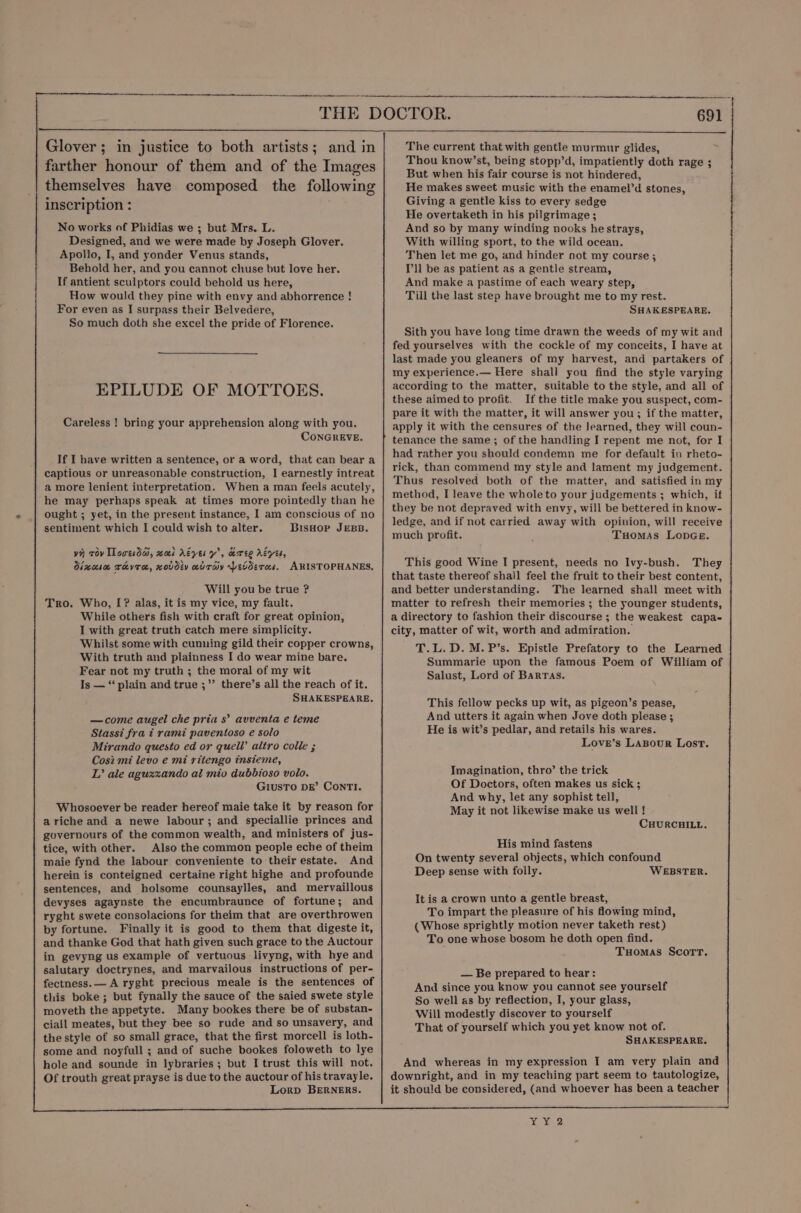 Glover ; in justice to both artists; and in farther honour of them and of the Images themselves have composed the following inscription : No works of Phidias we ; but Mrs. L. Designed, and we were made by Joseph Glover. Apollo, I, and yonder Venus stands, Behold her, and you cannot chuse but love her. If antient sculptors could behold us here, How would they pine with envy and abhorrence ! For even as I surpass their Belvedere, So much doth she excel the pride of Florence. EPILUDE OF MOTTOES. Careless ! bring your apprehension along with you. CONGREVE. If I have written a sentence, or a word, that can bear a captious or unreasonable construction, I earnestly intreat a more lenient interpretation. When a man feels acutely, he may perhaps speak at times more pointedly than he ought ; yet, in the present instance, I am conscious of no sentiment which I could wish to alter. BisHor Jess. vy rov Tlovesdai, zoek Ayes y’, eeree AéyEs, dinnsa rhvra, xovdev adTay Levderas. ARISTOPHANES, Will you be true ? Tro. Who, [? alas, it is my vice, my fault. While others fish with craft for great opinion, I with great truth catch mere simplicity. Whilst some with cunning gild their copper crowns, With truth and plainness I do wear mine bare. Fear not my truth ; the moral of my wit Is — “‘ plain and true ;”’ there’s all the reach of it. SHAKESPEARE. —come augel che pria s’ avventa e teme Stassi fra t rami paventoso e solo Mirando questo ed or quell’ altro colle ; Cos2 mi levo e mi ritengo insieme, L’ ale aguzxzando al mio dubbioso volo. GIUSTO DE’ ConrTI. Whosoever be reader hereof maie take it by reason for ariche and a newe labour; and speciallie princes and governours of the common wealth, and ministers of jus- tice, with other. Also the common people eche of theim maie fynd the labour conveniente to their estate. And herein is conteigned certaine right highe and profounde sentences, and holsome counsaylles, and mervaillous devyses agaynste the encumbraunce of fortune; and ryght swete consolacions for theim that are overthrowen by fortune. Finally it is good to them that digeste it, and thanke God that hath given such grace to the Auctour in gevyng us example of vertuous livyng, with hye and salutary doctrynes, and marvailous instructions of per- fectness.— A ryght precious meale is the sentences of this boke ; but fynally the sauce of the saied swete style moveth the appetyte. Many bookes there be of substan- ciall meates, but they bee so rude and so unsavery, and the style of so small grace, that the first morcell is loth- some and noyfull ; and of suche bookes foloweth to lye hole and sounde in lybraries; but I trust this will not. Of trouth great prayse is due to the auctour of his travayle. Lorp BERNERS. The current that with gentle murmur glides, Thou know’st, being stopp’d, impatiently doth rage ; But when his fair course is not hindered, He makes sweet music with the enamel’d stones, Giving.a gentle kiss to every sedge He overtaketh in his pilgrimage; And so by many winding nooks hestrays, With willing sport, to the wild ocean. Then let me go, and hinder not my course ; Pll be as patient as a gentle stream, And make a pastime of each weary step, Till the last step have brought me to my rest. SHAKESPEARE, Sith you have long time drawn the weeds of my wit and fed yourselves with the cockle of my conceits, I have at last made you gleaners of my harvest, and partakers of my experience.— Here shall you find the style varying according to the matter, suitable to the style, and all of these aimed to profit. If the title make you suspect, com- pare it with the matter, it will answer you; if the matter, apply it with the censures of the learned, they will coun- tenance the same; of the handling I repent me not, for I had rather you should condemn me for default in rheto- rick, than commend my style and lament my judgement. Thus resolved both of the matter, and satisfied in my method, I leave the wholeto your judgements ; which, if they be not depraved with envy, will be bettered in know- ledge, and if not carried away with opinion, will receive much profit. Tuomas LopGe. This good Wine I present, needs no Ivy-bush. They that taste thereof shall feel the fruit to their best content, and better understanding. The learned shall meet with matter to refresh their memories ; the younger students, a directory to fashion their discourse ; the weakest capa- city, matter of wit, worth and admiration. T.L.D.M.P’s. Epistle Prefatory to the Learned Summarie upon the famous Poem of William of Salust, Lord of Barras. This fellow pecks up wit, as pigeon’s pease, And utters it again when Jove doth please ; He is wit’s pedlar, and retails his wares. Love’s Lasour Lost. Imagination, thro’ the trick Of Doctors, often makes us sick ; And why, let any sophist tell, May it not likewise make us well ! CHURCHILL. His mind fastens On twenty several objects, which confound Deep sense with folly. WEBSTER. It is a crown unto a gentle breast, To impart the pleasure of his flowing mind, (Whose sprightly motion never taketh rest) To one whose bosom he doth open find. Tuomas Scott. — Be prepared to hear: And since you know you cannot see yourself So well as by reflection, I, your glass, Will modestly discover to yourself That of yourself which you yet know not of. SHAKESPEARE. And whereas in my expression I am very plain and downright, and in my teaching part seem to tautologize, it should be considered, (and whoever has been a teacher