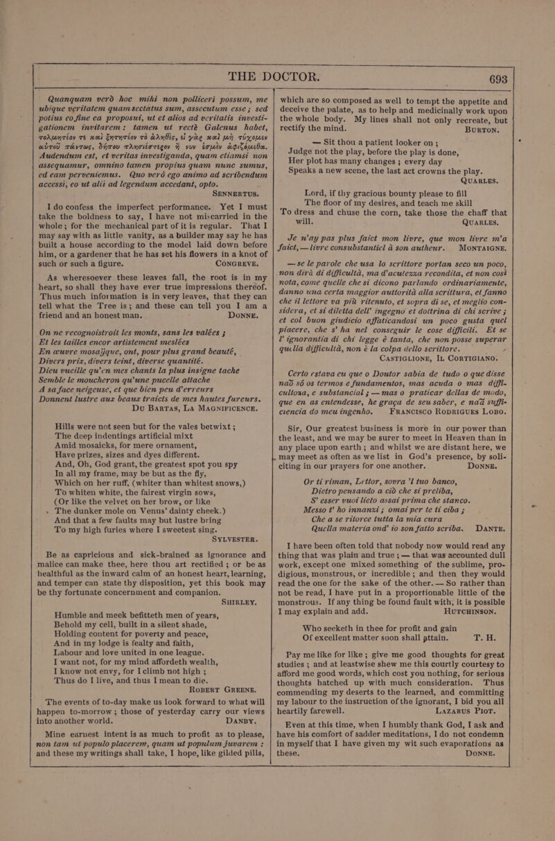 Quanquam verd hoc mihi non polliceri possum, me ubique veritatem quam sectatus sum, assecutum esse; sed potius eo fine ea proposut, ut et alios ad veritatis investi- gationem invitarem: tamen ut recté Galenus habet, rorpnrioy te nol Enrnréoy 7d cAnbis, cl yao wold for rixopeey avr rhkyrws, Oyrov TANoLOTEGOY 4 yuv Ermey aGiSouEboe. Audendum est, et veritas investiganda, quam etiamst non assequamur, omnino tamen propius quam nunc sumus, ed eam perveniemus. Quo verd ego animo ad scribendum access?, eo ut aliz ad legendum accedant, opto. SENNERTUS. I do confess the imperfect performance. Yet I must take the boldness to say, I have not miscarried in the whole; for the mechanical part of itis regular. That I may say with as little vanity, as a builder may say he has built a house according to the model laid down before him, or a gardener that he has set his flowers in a knot of such or such a figure. CONGREVE. As wheresoever these leaves fall, the root is in my heart, so shall they have ever true impressions thereof. Thus much information is in very leaves, that they can tell what the Tree is; and these can tell you I am a friend and an honest man. Donne, On ne recognoistrott les monts, sans les valées ; Et les tailles encor artistement meslées En ceuvre mosaijque, ont, pour plus grand beauté, Divers prix, divers teint, diverse quantité. Dieu vueille qu’en mes chants la plus insigne tache Semble le moucheron qu'une pucelle attache A sa face netgeuse, et que bien peu derreurs Donnent lustre aux beaux traicts de mes hautes fureurs. Du Barras, La MAGNIFICENCE. Hills were not seen but for the vales betwixt ; The deep indentings artificial mixt Amid mosaicks, for mere ornament, Have prizes, sizes and dyes different. And, Oh, God grant, the greatest spot you spy In all my frame, may be but as the fly, Which on her ruff, (whiter than whitest snows,) To whiten white, the fairest virgin sows, (Or like the velvet on her brow, or like » The dunker mole on Venus’ dainty cheek.) And that a few faults may but lustre bring To my high furies where I sweetest sing. SYLVESTER. Be as capricious and sick-brained as ignorance and malice can make thee, here thou art rectified ; or be as healthful as the inward calm of an honest heart, learning, and temper can state thy disposition, yet this book may be thy fortunate concernment and companion. SHIRLEY, Humble and meek befitteth men of years, Behold my cell, built in a silent shade, Holding content for poverty and peace, And in my lodge is fealty and faith, Labour and love united in one league. I want not, for my mind affordeth wealth, I know not envy, for I climb not high ; Thus do I live, and thus I mean to die. RoBERT GREENE. The events of to-day make us look forward to what will happen to-morrow ; those of yesterday carry our views into another world. DANBY. Mine earnest intent is as much to profit as to please, non tam ut populo placerem, quam ut popyulum juvarem : and these my writings shall take, I hope, like gilded pills, which are so composed as well to tempt the appetite and deceive the palate, as to help and medicinally work upon the whole body. My lines shall not only recreate, but rectify the mind. BurRTON. — Sit thou a patient looker on; Judge not the play, before the play is done, Her plot has many changes ; every day Speaks a new scene, the last act crowns the play. QUARLES. Lord, if thy gracious bounty please to fill The floor of my desires, and teach me skill To dress and chuse the corn, take those the chaff that will. QUARLES, Je way pas plus faict mon livre, que mon livre m’a JSaict, — livre consubstantiel a son autheur. MONTAIGNE. — se le parole che usa lo scrittore portan seco un poco, nota, come quelle che st dicono parlando ordinariamente, danno una certa maggior auttorita alla scrittura, el fanno che 7 letiore va pin ritenuto, et sopra di se, et meglio con- stdera, et st diletta dell’ ingegno et doltrina di chi scrive ; et col buon giudicio affaticandost un poco gusta quel piacere, che s’ ha nel conseguir le cose difficili. Et se L ignorantia di chi legge é tanta, che non posse superar quella difficulta, non é la‘colpa dello scrittore. } ’ CASTIGLIONE, IL CORTIGIANO. Certo estava eu que o Doutor sabia de tudo o que disse nao sé os termos e fundamentos, mas acuda o mas diffi- cultoza, e substancial ; —mas o praticar dellas de modo, que en as entendesse, he gracga de seu saber, e naa suffi- ceencia do meu ingenho. FRANCISCO RODRIGUES LOBO. Sir, Our greatest business is more in our power than the least, and we may be surer to meet in Heaven than in any place upon earth; and whilst we are distant here, we may meet as often as we list in God’s presence, by soli- citing in our prayers for one another. DOoNNE. Or ti riman, Letior, sovra ’l tuo banco, Dietro pensando a cio che st preliba, S’ esser vuoi lieto assat prima che stanco. Messo t’ ho innanxi ; omat per te ti ciba ; Che a se ritorce tutta la mia cura Quella materia ond’ i0.son fatio scriba. DANTE. I have been often told that nobody now would read any thing that was plain and true ; — that was accounted dull work, except one mixed something of the sublime, pro- digious, monstrous, or incredible; and then they would read the one for the sake of the other. — So rather than not be read, I have put in a proportionable little of the monstrous. If any thing be found fault with; it is possible I may explain and add. HUTCHINSON. Who seeketh in thee for profit and gain Of excellent matter soon shall attain. My s If Pay me like for like ; give me good thoughts for great studies ; and at leastwise shew me this courtly courtesy to afford me good words, which cost you nothing, for serious thoughts hatched up with much consideration. Thus commending my deserts to the learned, and committing my labour to the instruction of the ignorant, I bid you all heartily farewell. Lazarus PIior. Even at this time, when I humbly thank God, I ask and have his comfort of sadder meditations, Ido not condemn in myself that I have given my wit such evaporations as these. DONNE.