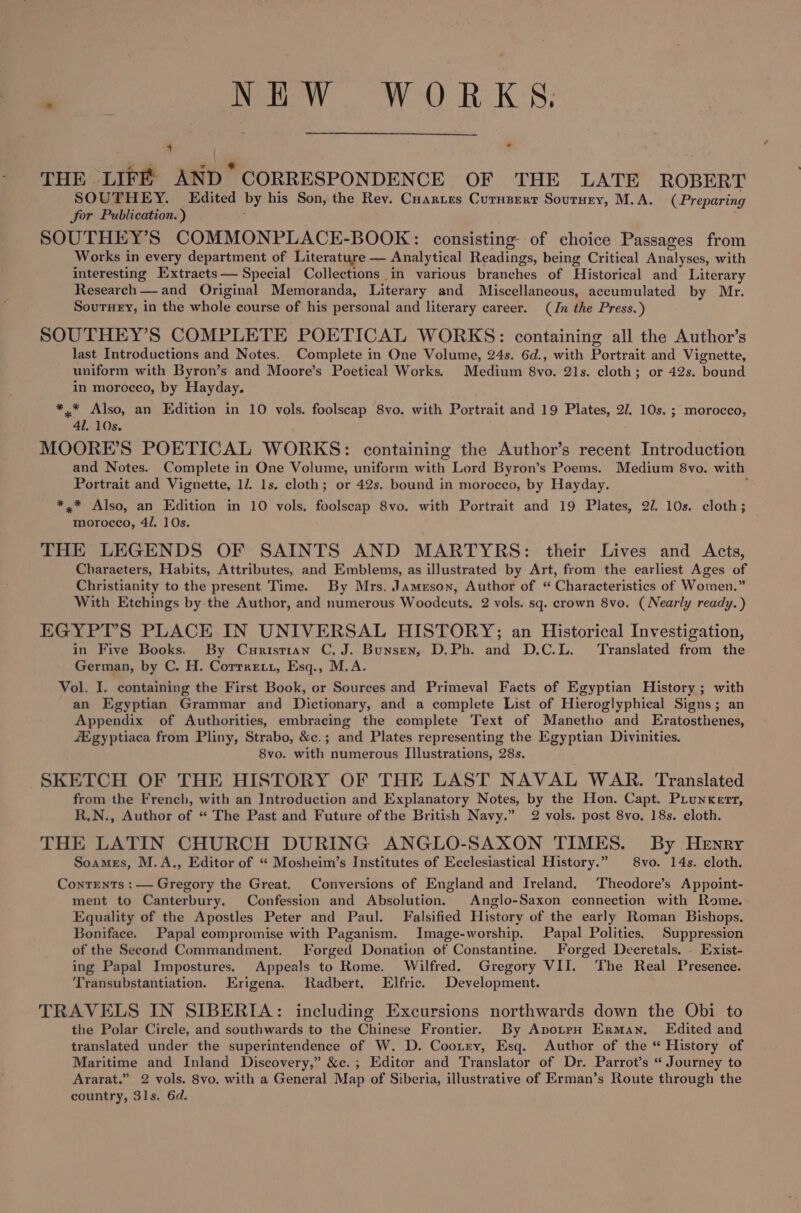 . eww, WORKS: 4 \ ¥ ae . 6 : ‘ THE LIFE AND CORRESPONDENCE OF THE LATE ROBERT SOUTHEY. Edited by his Son, the Rey. Cuartes Curnsertr Sourney, M.A. (Preparing for Publication.) SOUTHEY’S COMMONPLACE-BOOK: consisting of choice Passages from Works in every department of Literature — Analytical Readings, being Critical Analyses, with interesting Extracts— Special Collections in various branches of Historical and Literary Research — and Original Memoranda, Literary and Miscellaneous, accumulated by Mr. Soutey, in the whole course of his personal and literary career. (Jn the Press.) SOUTHEY’S COMPLETE POETICAL WORKS: containing all the Author’s last Introductions and Notes. Complete in One Volume, 24s. 6d., with Portrait and Vignette, uniform with Byron’s and Moore’s Poetical Works. Medium 8vo. 21s. cloth; or 42s. bound in morocco, by Hayday, *.* Also, an Edition in 10 vols. foolscap 8vo. with Portrait and 19 Plates, 2/. 10s. ; morocco, 41. 10s. / MOORE’S POETICAL WORKS: containing the Author’s recent Introduction and Notes. Complete in One Volume, uniform with Lord Byron’s Poems. Medium 8vo. with Portrait and Vignette, 1. 1s. cloth; or 42s. bound in morocco, by Hayday. : *,* Also, an Edition in 10 vols. foolscap 8vo. with Portrait and 19 Plates, 2/. 10s. cloth; morocco, 4/. 10s. THE LEGENDS OF SAINTS AND MARTYRS: their Lives and Acts, Charaeters, Habits, Attributes, and Emblems, as illustrated by Art, from the earliest Ages of Christianity to the present Time. By Mrs. Jameson, Author of “ Characteristics of Women.” With Etchings by the Author, and numerous Woodcuts. 2 vols. sq. crown 8vo. (Nearly ready.) EGYPT’S PLACE IN UNIVERSAL HISTORY; an Historical Investigation, in Five Books. By Curistian C, J. Bunsen, D.Ph. and D.C.L. Translated from the German, by C. H. Corrrett, Esq., M.A. Vol. I. containing the First Book, or Sources and Primeval Facts of Egyptian History ; with an Egyptian Grammar and Dictionary, and a complete List of Hieroglyphical Signs; an Appendix of Authorities, embracing the complete Text of Manetho and Eratosthenes, fEgyptiaca from Pliny, Strabo, &amp;c.; and Plates representing the Egyptian Divinities. 8vo. with numerous Illustrations, 28s. SKETCH OF THE HISTORY OF THE LAST NAVAL WAR. Translated from the French, with an Introduction and Explanatory Notes, by the Hon. Capt. Piunkert, R,N., Author of “ The Past and Future of the British Navy.” 2 vols. post 8vo, 18s. cloth. THE LATIN CHURCH DURING ANGLO-SAXON TIMES. By Henry Soames, M.A., Editor of “ Mosheim’s Institutes of Ecclesiastical History.” 8vo. 14s. cloth. Contrents : — Gregory the Great. Conversions of England and Ireland. Theodore’s Appoint- ment to Canterbury. Confession and Absolution. Anglo-Saxon connection with Rome. Equality of the Apostles Peter and Paul. Falsified History of the early Roman Bishops. Boniface. Papal compromise with Paganism. Image-worship, Papal Politics. Suppression of the Second Commandment. Forged Donation of Constantine. Forged Decretals. . Exist- ing Papal Impostures. Appeals to Rome. Wilfred. Gregory VII. ‘The Real Presence. Transubstantiation. Erigena. Radbert, Elfric. Development. TRAVELS IN SIBERIA: including Excursions northwards down the Obi to the Polar Circle, and southwards to the Chinese Frontier. By ApotpH Erman. Edited and translated under the superintendence of W. D. Cooxiry, Esq. Author of the “ History of Maritime and Inland Discovery,” &amp;c.; Editor and Translator of Dr. Parrot’s “ Journey to Ararat.” 2 vols. 8vo, with a General Map of Siberia, illustrative of Erman’s Route through the country, 31s, 6d.