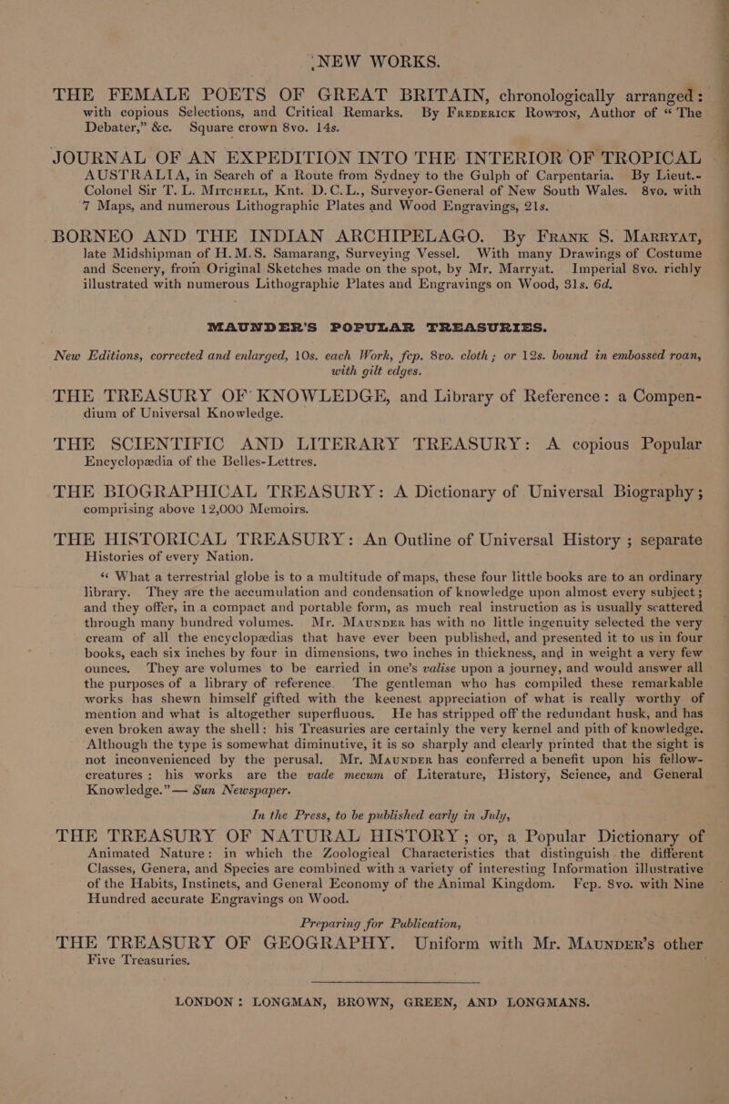 ‘NEW WORKS. THE FEMALE POETS OF GREAT BRITAIN, chronologically arranged: with copious Selections, and Critical Remarks. By Freprrick Rowton, Author of “ The Debater,” &amp;c. Square crown 8vo. 14s. JOURNAL OF AN EXPEDITION INTO THE INTERIOR OF TROPICAL AUSTRALIA, in Search of a Route from Sydney to the Gulph of Carpentaria. By Lieut.- Colonel Sir T. L. Mircuett, Knt. D.C.L., Surveyor-General of New South Wales. 8vo. with 7 Maps, and numerous Lithographic Plates and Wood Engravings, 21s. BORNEO AND THE INDIAN ARCHIPELAGO. By Franx S. Marryat, late Midshipman of H.M.S. Samarang, Surveying Vessel. With many Drawings of Costume and Scenery, from Original Sketches made on the spot, by Mr. Marryat. Imperial 8vo. richly illustrated with numerous Lithographic Plates and Engravings on Wood, 31s. 6d. MAUNDER’S POPULAR TREASURIES. New Editions, corrected and enlarged, 10s. each Work, fcp. 8vo. cloth; or 12s. bound in embossed roan, with gilt edges. THE TREASURY OF KNOWLEDGE, and Library of Reference: a Compen- dium of Universal Knowledge. THE SCIENTIFIC AND LITERARY TREASURY: A copious Popular Encyclopedia of the Belles- Lettres, THE BIOGRAPHICAL TREASURY: A Dictionary of Universal Biography ; comprising above 12,000 Memoirs. THE HISTORICAL TREASURY: An Outline of Universal History ; separate Histories of every Nation. ‘« What a terrestrial globe is to a multitude of maps, these four little books are to an ordinary library. They are the accumulation and condensation of knowledge upon almost every subject ; and they offer, in.a compact and portable form, as much real instruction as is usually scattered through many bundred volumes. Mr. Maunoper has with no little ingenuity selected the very cream of all the encyclopedias that have ever been published, and presented it to us in four books, each six inches by four in dimensions, two inches in thickness, and in weight a very few ounces. They are volumes to be earried in one’s valise upon a journey, and would answer all the purposes of a library of reference. The gentleman who has compiled these remarkable works has shewn himself gifted with the keenest appreciation of what is really worthy of mention and what is altogether superfluous. He has stripped off the redundant husk, and has even broken away the shell: his Treasuries are certainly the very kernel and pith of knowledge. Although the type is somewhat diminutive, it is so sharply and clearly printed that the sight is not inconvenienced by the perusal. Mr. Maunoper has conferred a benefit upon his fellow- creatures: his works are the vade mecum of Literature, History, Science, and General Knowledge.” — Sun Newspaper. In the Press, to be published early in July, THE TREASURY OF NATURAL HISTORY ; or, a Popular Dictionary of Animated Nature: in which the Zoological Characteristics that distinguish the different Classes, Genera, and Species are combined with a variety of interesting Information illustrative of the Habits, Instinets, and General Economy of the Animal Kingdom. Fcp. 8vo. with Nine Hundred accurate Engravings on Wood. Preparing for Publication, THE TREASURY OF GEOGRAPHY. Uniform with Mr. Maunprr’s other Five Treasuries. LONDON : LONGMAN, BROWN, GREEN, AND LONGMANS.