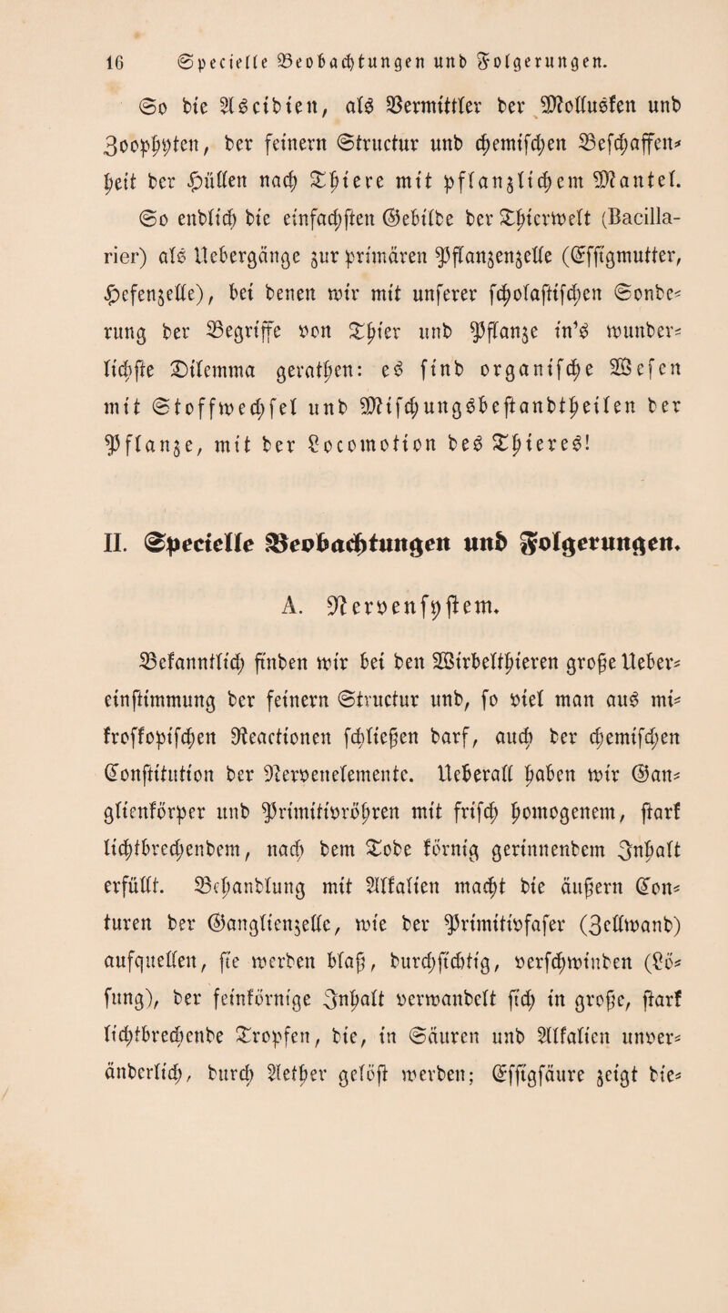 @o bte 51 leibten, atd Vermittler ber BfoEudfen unb 3oo^ten, ber fernem ©tructur unb chemtfd;en Befd;affen* ptit ber £üEen nad) £{uere mit ftan§Xtcf>em Hantel. ©o enbtid) bte einfad)ften ©ebttbe ber Sdncrttelt (Bacilla- rier) ald Uebergänge jur primären ^flan^en^eEe (©fftgmutter, ^efen^eEe), bet benen nur mit nuferer fcf)o(afttfd;en ©onbe^ rung ber Begriffe tton gfiter unb $flan$e udd wunber^ tiefte Dtiemtna geraden: ed ftnb organtfe^e Sefen mit ©toffn>ect>fet unb BHfd;ungdbeftanbtf>eüen ber ^3ftartge, mit ber Socomotton bed^ptered! II. (Specielle Vepfeadjtuitgen unb gfolgetmtaem A. 9?errenft)fknn Befannfltd) ftnben mir bet beit BStrbeftfneren grofje Ueber* etnfttmmung ber fetnern ©tructur unb, fo ntel man aud rnt* froffoiptfcben 9ieacttonen fddtegen barf, auch ber d)emtfd;en (£ünftttulton ber Dlemnelemente. UeberaE haben mir @an* gftenfbrper unb ^rtmtttnrb^ren mtt frtfeh homogenem, ftarf Itchfbred;enbem, nach bem £obe fbrnt'g gerinnendem 3nbalt erfüEt. Behandlung mtt 5Ufa(ien macht bte äußern (ton* turen ber ®angtien$eEe, rote ber ^rtmitrofafer (3eEroanb) aufqueEen, fte werben blaft, burd;ftcbiig, rerfchwinben (£b* fung), ber fetnfbrntge Inhalt nermanbett fich in grofjc, ftarf Itchibredmtbe tropfen, bte, in ©ditren unb Sllfalten unner* änberltch, durch 5iefher getöft werben; (ürffigfäure geigt die*