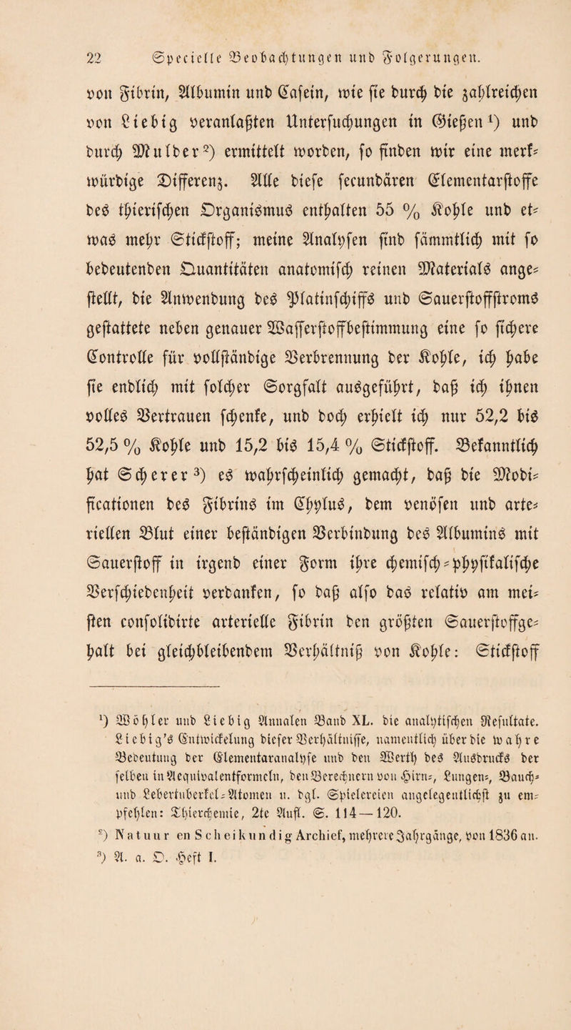 von gibrtn, Albumin unb @afetn, mie fte burcg bie jaglretcgen von 2tebig veranlagten Unterfucgungen in (Stegen1) unb burcg 2)htlber2) ermittelt morben, fo gnben mir eine nterf* mtrbtge 3)ifferen$. Stile biefe fecunbdren ©lementarftoffe beS tgiertfcgen DrganiSmuS entgalten 55 % $ogle unb et* maS megr ©tidftoff; meine Slnafyfen gnb fämmtlicg mit fo bebeutenben Quantitäten anatomifd; reinen Materials ange* (teilt, bie Slmvenbung beS ^piatinfcgiffS unb ©auerftoffftromS geglättete neben genauer VSafferftoffbeftimmung eine fo ftc^ere Kontrolle für vollgänbtge Verbrennung ber $ogle, icg gäbe ge enblicg mit folcger ©orgfalt auSgefügrt, bag icg ignen volles Vertrauen fcgenfe, unb bod; ergielt icg nur 52,2 bis 52,5 % $ogle unb 15,2 bt'S 15,4 % ©ticfftoff. Vefanntlicg gat ©cgerer3) tvagrfcgeinlicg gemacgt, bag bie Sttobt* gcationen beS gibrt'nS im (JgpluS, bem venöfen unb arte* riellen Vlut einer beglaubigen Verbinbung beS SllbumtnS mit ©auergoff in irgenb einer gorm igre (gemifcg^g^filalifcge Verfcgiebengetl verbanfen, fo bag alfo bas relativ am mei* gen confolibirte arterielle gibrin ben grögten ©auerftoffge* galt bei gleidjbletbenbem Vergältnig von Jbogle: ©ticfftoff T y x) SÖbfyler unb £tebig Qlnualen Q3anb XL. bie analtyttfrijen Stefuttate. fiicbig’ö (E'ntlüicfelung btcfer ©erlj<niffe, namentlich über bie mal) re 33ebeutung ber (Elementaranalpfe unb ben SB er tfy be3 Sluöbrucfö ber fetbeu tu 51equibalentformcln, ben33erecfcnern von <£urn;, Hungens, 53aucfjs unb £ebertuberW;51tümen u. bgl. «Spielereien augelegeutlicbft ju enu Pfeilen: Xpierch ernte, 2tc 5lufT. S. 114—120. s) N a t u u r en S c h ei k u n d i g Archief, mehrere ^agrgänge, ben 1836 an. 3) 51. a. 0. £eft I.