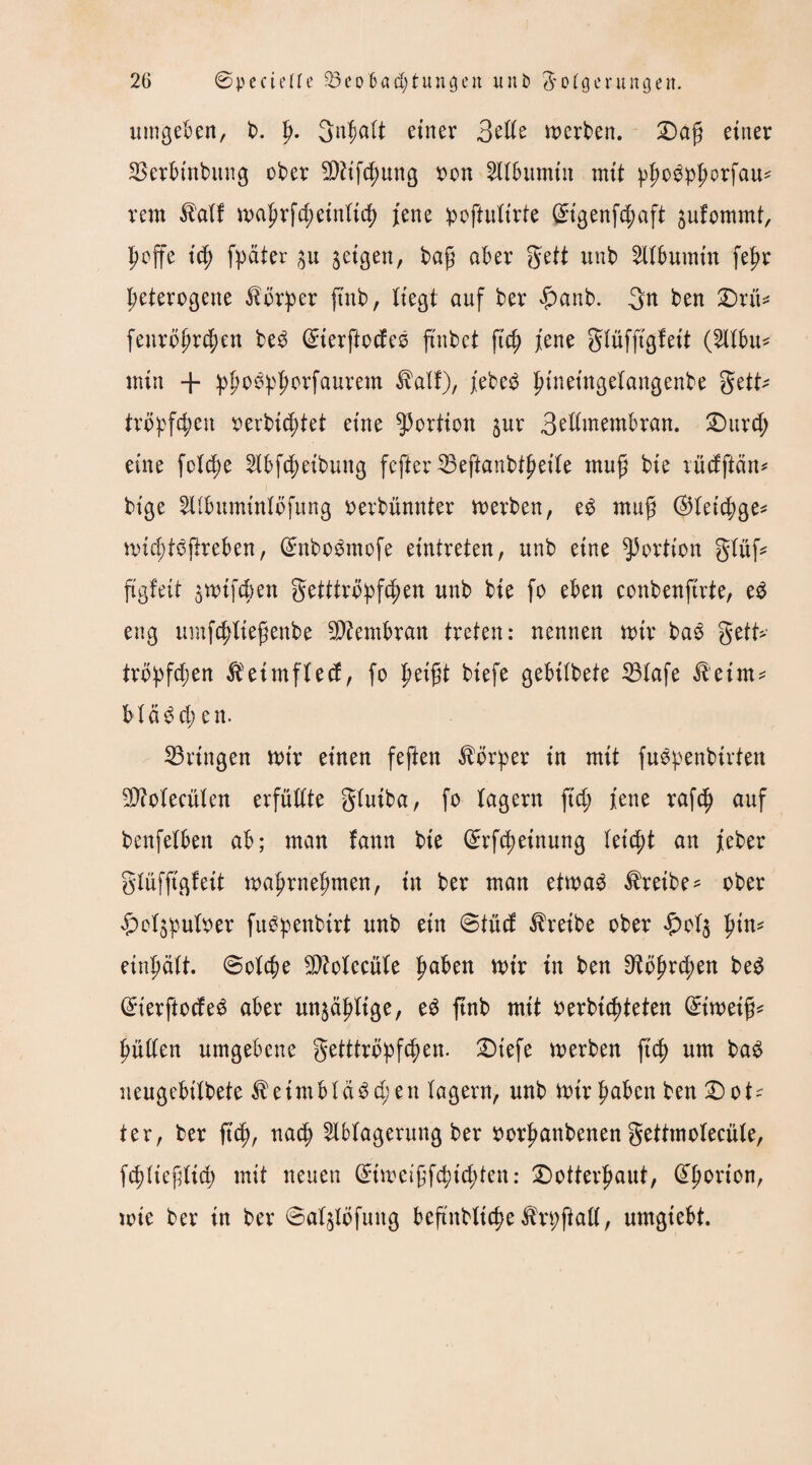 umgeben, b. p. Snljalt einer 3elle werben. £>afj einer SSetbinbung ober 9)ftf$ung oon Albumin mit ^o^orfau^ rem Kalf wahrfchetnlid) jene poftulirte (£igenf<haft $ufommt, hoffe ich fpater 31t jeigen, bag aber gett unb ^Ubumtn fej>r heterogene Körper ftnb, liegt auf ber £anb. gn ben £)rü* fenröhrchen beö (£ierftocfeS ftnbet ftch jene glüfftgf eit (SlXbit^ min + phoöpfwrfaurem Kalf), jebeö ptnetngelangenbe gett* tropften oerbicptet eine Portion $ur 3ellmembran. SDurch eine foIcf>e Abfcpeibung fefter 23eftanbtheile muß bie vücfftän^ bige Albumtnlöfung oerbünnter werben, eö rnufj @leichge* wichtöftreben, (üntboömofe etntreten, unb eine Portion glüf* ftgfeit jwtfcben getttröpfd;en unb bie fo eben conbenftrte, eS eng umfchtiefjenbe Membran treten: nennen wir baS gett- tröpfelen Keimflecf, fo pti$t biefe gebilbete 23lafe Keim* Manchen. bringen wir einen feften Körper in mit fuSpenbtrten SD?olecülen erfüllte gluiba, fo lagern ftd> jene rafch auf benfelben ab; man fann bie (£rfcheinung leicht an jeber glüffigleit wahrnehmen, in ber man etwas Kreibe* ober ^cljpuloer fuspenbirt unb ein ©tücf treibe ober #ol$ hin* einhält, ©olche sDMecüle pobm wir tu ben ^öjjrchen beS ßrierftocfeS aber unzählige, eö ftnb mit oerbiepteten Eiweiß* hüllen umgebene getttröpfepen. £)iefe werben fiep um baS neugebilbete Keimbläsch en lagern, unb Wir haben ben Dot¬ ter, ber fiep, nach Ablagerung ber oorpanbenen gettmolecüle, fcpltefdtcp mit neuen (£iwetjjfcptcpten: ®otterhaut, (^h°rton, wie ber in ber ©aljlofuitg beftnblicfje Krpftall, umgiebt.