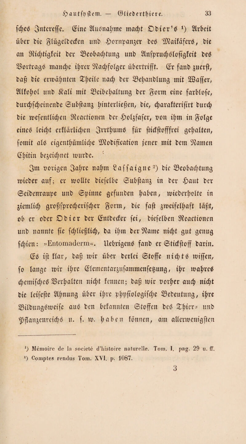 fd;es Qntereffe. Sine Ausnahme macht £)bter*$ *) Arbeit über bie glügelbecfen unb £ornpanzer be£ ^atfdfer^, bte an Nt'djtigfeit ber Beobachtung unb 2lnfprud;S(oftgfeit beS Bortrage manche ihrer Nachfolger übertrtfft. Sr fanb zuerft, bafj bte erwähnten Zpeile nach ber Behanblung mit 2Baffer, 2llfohol unb $ali mtt Beibehaltung ber gorm eine farblofe, burcbfchetnenbe Subftanz pinterließen, bte, charafterifirt burch bte wefentltchen Neactionen ber £>olzfafer, ron ihm in golge eines (eicht erflärlichett SrrthumS für ftidftofffrei gehalten, fomit als eigentümliche Btobiftcation jener mit bem Namen Shittn bezeichnet mürbe. 3m vorigen 3afwe nahm £affaigtte2) bte Beobachtung wteber auf; er wollte btefelbe Subftanz in ber £aut ber Seibenraupe unb (Spinne gefunben Imben, wieberholte in ziemlich grofffprechenfcher gönn, bie faft zweifelhaft läßt, ob er ober Dbier ber Sntbecfer fei, biefelben Neacttonen unb nannte fie fd;ltefjlich, ba ihm ber Name nicht gut genug fd;ten: »Entomaderm«. UebrigenS fanb er Sticfftojf barttt. SS ift Kar, bafj mir über berlei Stoffe nichts miffen, fo lange wtr t'hre Slementarzufammenfefjung, ipx mähret chemtft^ Berhalten nicht fennen; bafi mir rorher auch nicht bie (eifefte 2lhnun3 übtx ipxc phpftologifche Bebeutung, ihre BilbungSweife aus ben befannten Stoffen beS Zpkx* unb Pflanzenreichs u. f. w. hö&en tonnen, am allermenigften 1) Memoire de la societe d’histoire naturelle. Tom. I. pag. 29 u. ff. *) Comptes rendus Tom. XVI. p. 1087. 3
