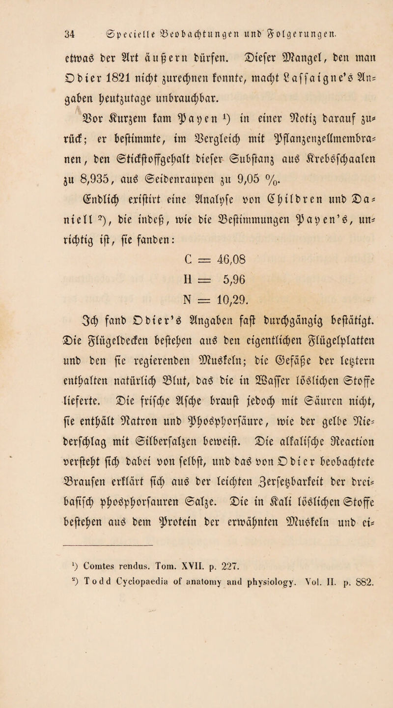 etma$ ber 2lrt äußern bürfett, tiefer fanget, ben man Dbter 1821 nicht ^urec^nen fonnte, macht £affaigne*e 21n* gaben heutzutage unbrauchbar. Bor kurzem fam $apen l) tu einer 9?otiz barauf zu* xixd; er beftimmte, im Bergleicb mit $flan$enzettmembra* nen, ben Sttcfjioffgehalt biefev Subftanz au6 $rebsfcbaalen Zu 8,935, au£ Seibenraupen ju 9,05 %. Grnbltcb erifltrt eine 2lnalpfe von (J^ttbren unb Da* niell 2), bie inbcg, mte bie Beftimmungen ^apen’6, un* richtig ijl, fte fanben: C == 46,08 H = 5,96 N = 10,29. 3d; fanb Dbier’3 Angaben fajl burcbgängig betätigt. Die glügelbecfen hefteten au6 ben eigentlichen Flügelplatten unb ben fte regterenben SÄuSfeln; bie ©efäfje ber (extern enthalten natürlich Blut, ba<3 bie in SBaffer löblichen Stoffe lieferte. -Die frtfd;e Slfc^e brauft febocb mit Säuren nicht, fte enthält Patron unb g3^o0pporfdure, mte ber gelbe 9ite* berfcblag mit Silberfalzen bemeift. Die alfalifc^e 9teaetton verfielt ftch habet von fetbft, unb bag von Dbter beobachtete Traufen erflärt ftch au£ ber leichten B^fet^barfeit ber brei* baftfch photfphorfauren Salze. Die tn $ali (belieben Stoffe befielen au3 bem Protein ber ermähnten Sftuefeln unb ei* 1) Comtes rendus. Tom. XVII. p. 227. 2) Todd Cyciopaedia of anatomy and physiology. Vol. II. p. 882.