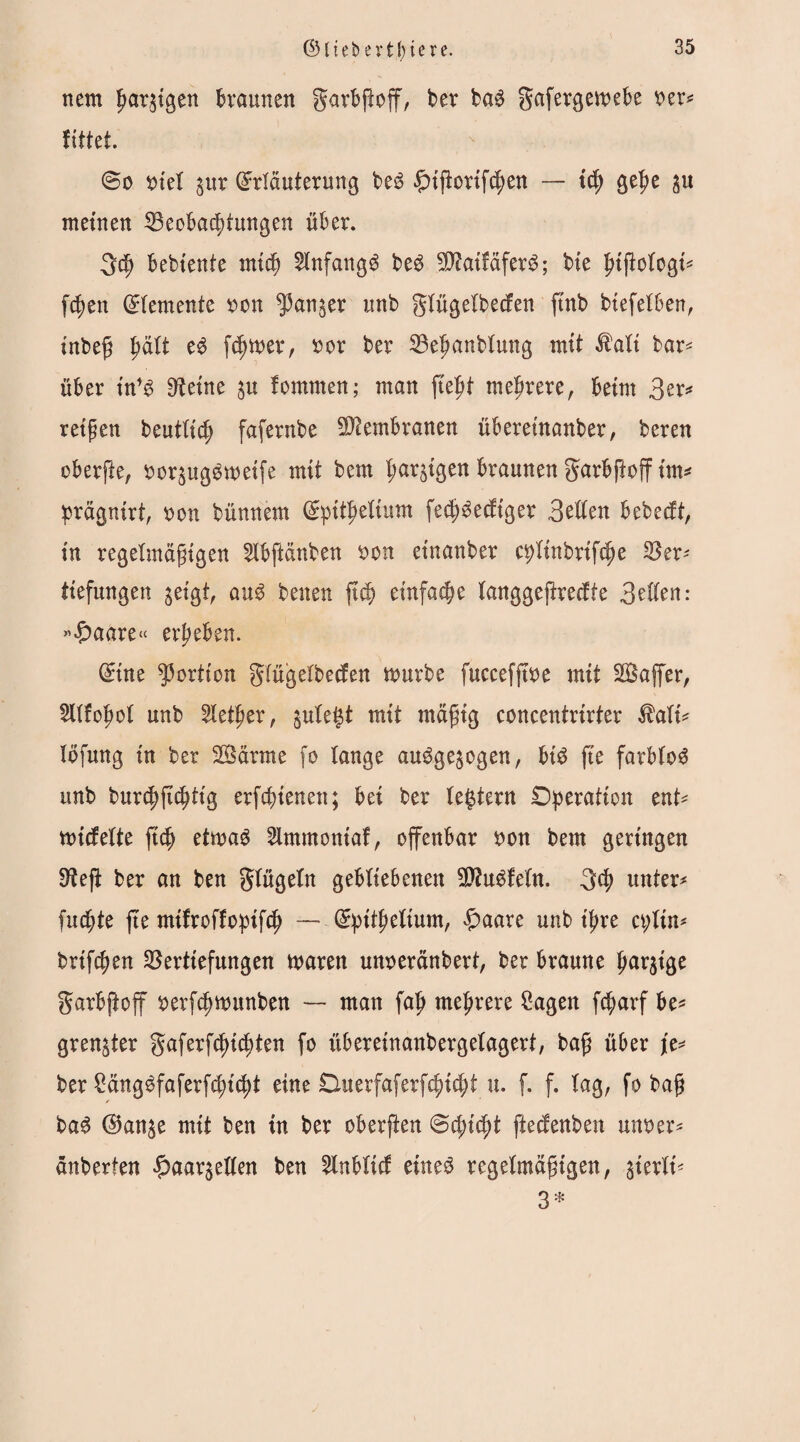 nem ßar^igen braunen garbßoff, ber ba£ gafergemebe rer* littet. @o siel jur Erläuterung be6 £tßortfcßen — td) gel?e ^u meinen Veobacfdwtgen über. gdj bebiente mtcb Anfangs be$ ^aifäfer$; bie ßtßotogi* fcfyen Elemente ron ^anjer unb gtügetbeden ftnb biefetben, tnbeß ßätt e3 ferner, ror ber Veßanbtung mit $att bar* über in*$ Steine ju fomrnen; man fießt mehrere, beim 3er* reifen beutttc^ fafernbe Membranen übereinanber, beren oberfte, roqugSwetfe mit bem farbigen braunen garbftoff tm* prägnirt, ron bünnem Epttßetium fecf)lediger 3etten bebedt, in regelmäßigen 2tbftänben ron etnanber c^tinbrifcße S3er- tiefungen geigt, au$ benen ft$ einfache tanggeftredte 3etten: »£>aare<< ergeben. Eine Portion gtügetbeden mürbe fuccefjtre mit SBajfer, SItfoßot unb 2tetßer, gule^t mit mäßig concentrirter $ati* löfurtg in ber SÖärme fo lange augge^ogen, bt$ fte farblos unb bur^ji^ttg crfc^ienen; bei ber (extern Operation ent* midette ftcfj etmag 2lmmontaf, offenbar ron bem geringen Steß ber an ben gtügetn gebliebenen SttuSfetn. gd? unter* fucßte fte mifroffopifd) — Epttßettum, £aare unb ifre a;tin* brtfcßen Vertiefungen mären unreränbert, ber braune farbige garbftoff rerfdjmunben — man faß mehrere 2agen fcßarf be* gren^ter gaferfcßtcßten fo überetnanbergetagert, baß über je* ber 2äng3faferfcßicßt eine Duerfaferfcßicßt u. f. f. tag, fo baß /• ba£ E5an$e mit ben tn ber oberßen 0cßicßt ftecfenben unoer* änberten $aar§etten ben 5lnbltd ewe$ regelmäßigen, gterXt* 3*