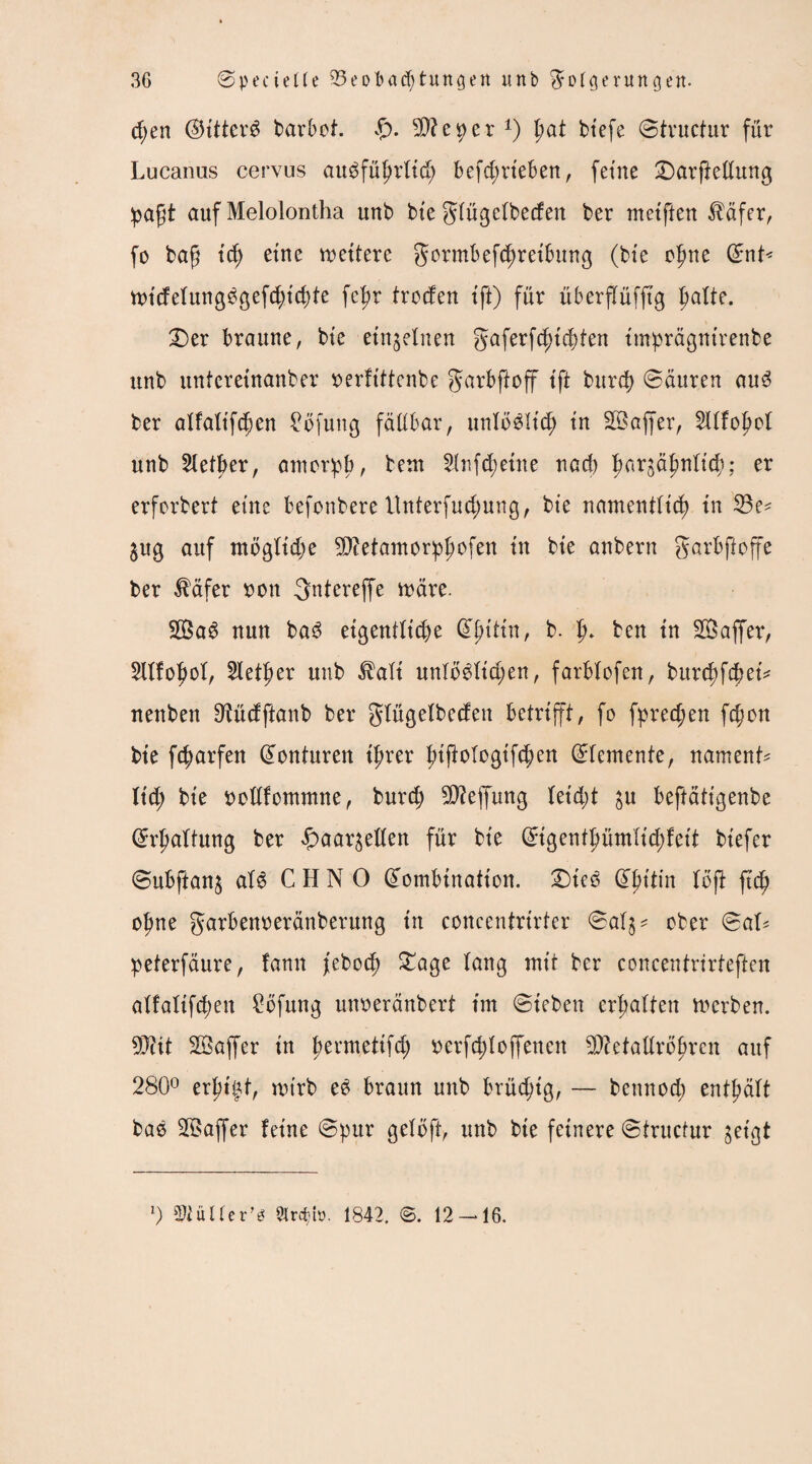 d;en ®ittcrb barbof. £). SDfeper1) pat btefe Structur für Lucanas cervus aubfüfjrftd) betrieben, feine £>arftedung paft auf Melolontha unb bie giügefbecfen ber metften $dfer, fo baf id) eine nettere gormbefcfjreibung (bte ofme Snt< ttndefungbgefd;t'd)te fcfir trcden ift) für überjTüfjtg fialte. £)er braune, bte einzelnen gaferfd)id)ten imprägntrenbe unb unfcretnanber rerftttenbe garbftoff tft burd) Sauren aub ber alfaltfd)en £öfuug fällbar, unfobHdj in SBaffer, 2lffoj?of unb Selber, antorpb, beut 2lnfd;etne nad) f>argäfmft$; er erfordert eine fcefonbere llnterfudmng, bte namentlich tu 23e* $ug auf mögliche SDietamorphofen tu bte anbern garbjfoffe ber $äfer ren gnterejfe märe. 2Bab nun bab eigentliche ^tttn, b. Jj. ben tn ÜBaffer, 2ttfof>of, Slet|>er unb $afi unfobfid;en, farbfofen, burd)fcbei* nenben 9tüdftanb ber gtügefbeden betrifft, fo fpredjen fdjon bte fc^arfen Konturen ihrer fttjiologtfc^en Elemente, nament* ltd; bte ttotlfommne, burd; $?effung (etd)t $u beftattgenbe (Erhaltung ber £>aar$eden für bte Stgentpmltd;fett btefer Subftan^ alb C H N 0 (Eombination. £)teb (Ehttin foft ftd? ohne garbenreränberung tu concentrirter Saf$* ober Saf* peterfäure, fann feboef) £age lang mit ber concentnrteften affaftfehen £öfung unoeränbert tm Stehen erhalten Serben. 9Diit SBaffer tn permettfc^ oerfddoffenen 5D?etadro^ren auf 280° erfu^t, nu'rb eb braun unb brüd;tg, — bettnod) enthält bab SBaffer fetne Spur geloft, unb bte feinere Structur jetgt l) 5>iül(er's 9lrc^b. 1842. ©. 12-16.