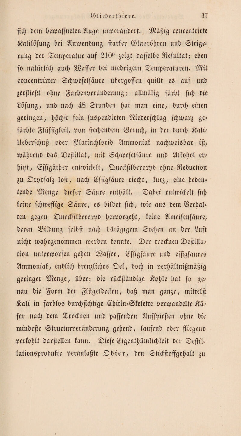 ftd; bem bewaffneten s2luge unseränbert. Sftäjjig concentrirte ^afitofung bet 2lnwenbung ftarfer ©fabropren unb ©tetge* rung ber Temperatur auf 210° jetgt baffetbe Dtefuftat; eben fo natürlich auep Sföaffer bet niebrtgern Temperaturen. sDtit concentrirter ©cpwefetfäure übergoffeit qutltt eb auf unb ^erfliegt opne garbem>eränberung; altmälig färbt fid; bie £öfung, unb nach 48 ©tunben pat man eine, burd; einen geringen, pocpjt fein fubpenbirten -ftteberfdjtag fd;war3 ge* färbte glüfjtgfeit, Don fteepenbem ©eruep, in ber burep &alt* Ueberfcpuj? ober sJHatincpfortb 2lmmontaf naepweibbar ift, wäprenb bab Deftittat, mit ©cpwefeffäure unb 2Ufopol er* pi£t, ©ffigätper entwiefeü, Ouedfttberorpb opne Otebuction 3U Drpbfatj (oft, naep ©fftgfäure ried;t, furgr eine bebeu* tenbe Stenge bt'efer ©äure entpäft. £>abei entwickelt fiep feine fcpwefltge ©äure, eb btlbet fiep, wie aub bem SSerpal^ ten gegen DuedfÜberorpb peroorgept, feine 2ltneifenfäure, beren 23tlbung felbft naep 14tägigem ©tepen an ber £uft niept waprgenommen werben fonnte. T)er troefnen T)eftitta* tion unterworfen gepen SSaffer, ©fftgfäure unb efjtgfaureb 2lmmontaf, enbftcp brenjficpeb Def, boep in Derpättnifmäfig geringer 2)?enge, über; bie rücfftänbige Äopfe pat fo ge* nau bie gorrn ber gtügefbeden, ba$ man gan$e, mittefft $alt tn farblob burd;jupttge @pitin*©fetette DerwanbeUe ftä* fer naep bem Trodnen unb paffenben 2tuffpie£en opne bie minbefte ©tructun>eränberung gepenb, taufenb ober fliegenb Derfoptt barjMen famt. T)iefe ©igentpümfid;fett ber Teftit* tationbprobufte oerantagte Dbier, ben ©tidftoffgepaü 31t