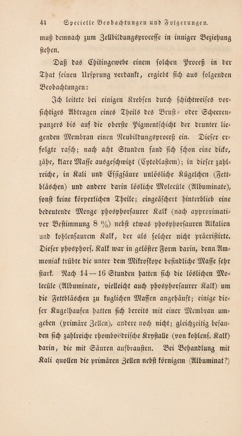 mup bemnacp jum BellbtlbungSproceffe in inniger Beziehung fielen. £>ap baS @hitingewebe einem folgen ^roeep in bev feinen Urfprung verbanft, ergiebt fich auS folgenben Beobachtungen: 34) leitete bei einigen Hrebfen burd; fdu'chtmeifeS x>or- fichtigeS Abträgen eines ^peit^ beS Bruft* ober ©d)eeren* panjerS bis auf bie oberfte ^igmentfchicht ber brunter lie- genben Btembran einen 9teubilbungSprocep ein. tiefer er¬ folgte rafd); nad; acf)t ©tunben fanb p'ch fd)on eine btcfe, jä^e, flareBtaffe auSgefchwi£t (Cüptoblaftem); in btefer %apU reiche, in Hali unb ©fjtgfäure unlösliche Kügelchen (gett- bläScben) unb anbere bann lösliche Btolecüle (2llbuminate), fonjt feine förderlichen Zptile; eingeäfchert ptnferblteb eine bebeutenbe Beenge ^J>o6^^orfaurer Half (nach approximati¬ ver Befttmmung 8 %) nebft etwas phoSphorfauren 2llfalien unb fohlenfaurem Half, ber als fold;er nicht präeriftirte. tiefer phoSphorf. Half mar in gelöfter gorm barin, benn 2lm= moniaf trübte bie unter bem Bftfroffope beftnbliche Btaffe fepr jtarf. 9tad) 14— 16 ©tunben hatten fich bie löslichen 3tto* lecüle (5llbuminate, vielleicht auch phoSphorfaurer Half) um bie gettbläSchen ju fugltchen Btaffen angehäuft; einige bte* fer Hugelhaufen hatten fich bereits mit einer Btembran um¬ geben (primäre Bellen), anbere nod; nicht; gleichzeitig befan* ben fich oah^eiche rhomboebrtfd;e Hrpftalle (von fohlenf. Half) bartn, bie mit ©äuren aufbrauften. Bei Behanblung mit Hali quollen bie primären Bellen nebft förnigem (^llbumtnat?)