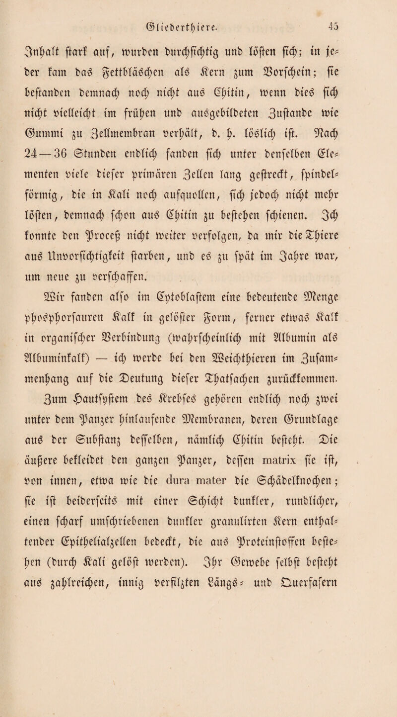 3nfjalt ftor! auf, würben burd)ftc(jtig unb (offen ft$; in fe^ ber fam bad gettB(ädd;en a(d ton ^urn SSorft^etn; fte Beftanben bemnad; nod; nid;t aud (üjjtttn, wenn bied ftd) nicpt oiedeidjt tm frühen unb audgeBKbeten 3uftanbe wie ®ummi $u Betfwembran oerljält, b. p. (öd(td) tff. 9iadj 24 — 36 ©tunben enb(t'd) fanben fid; unter benfetBen Gto menten oiele biefer primären 3eden lang geftredt, fptnberi förmig, bie in tot nod) aufqucden, ftcf) jebod; nia;t mtpx (offen, bemnad) fd;on aud QKjitin $u Beffchen fd;ienen. gd; fonnte ben fßrocefj nidd Weiter oerfolgen, ba mir bie Giriere aud Unoorftcfytigfeit ftarBen, unb ed ju fpät im gafwe war, um neue &U oerfd;affen. Sßtr fanben a(fo im dptoBfaftem eine Bebeutenbe $?enge pfwdpfwrfauren tof in getöfter gönn, ferner etwad tof in organifdjer ^erBinbung (waprfd;ein(t'4) mit 2l(Bumin a(d 2UBuminfa(f) — icp Werbe Bei ben 2£eicf)t(jieren int 3uföw* menfjang auf bie Deutung biefer DIjatfad;en ^urüdfommen. 3um #autft;ftem bed toBfed gehören enbtic^) nod; £Wei unter bem ^an^er ptnlanfenbe Membranen, beren ©runbtage aud ber ©uBfkn$ beffefBen, näm(tcf) dpitin Beftefd. Die äufjere BeKeibet ben ganzen sJ}an$er, beffen matrix fte ift, oon innen, etwa wie bie dura mater bie ©cfmbe(fnod;en ; fte ift Betberfctfd mit einer ©d;id;t bunKer, runb(id;er, ettten fcparf umfcfwieBenen bunKer gramdirten ton enffmK fenber ©pitpelta^eden Bebedt, bie aud ^roteinffoffen Beffe* pen (burcj) tot gefoft werben). gfjr ©eweBe felBft BefteBt aud ga^Breic^en, innig i>erft(gten 2ängd* unb Duerfafertt