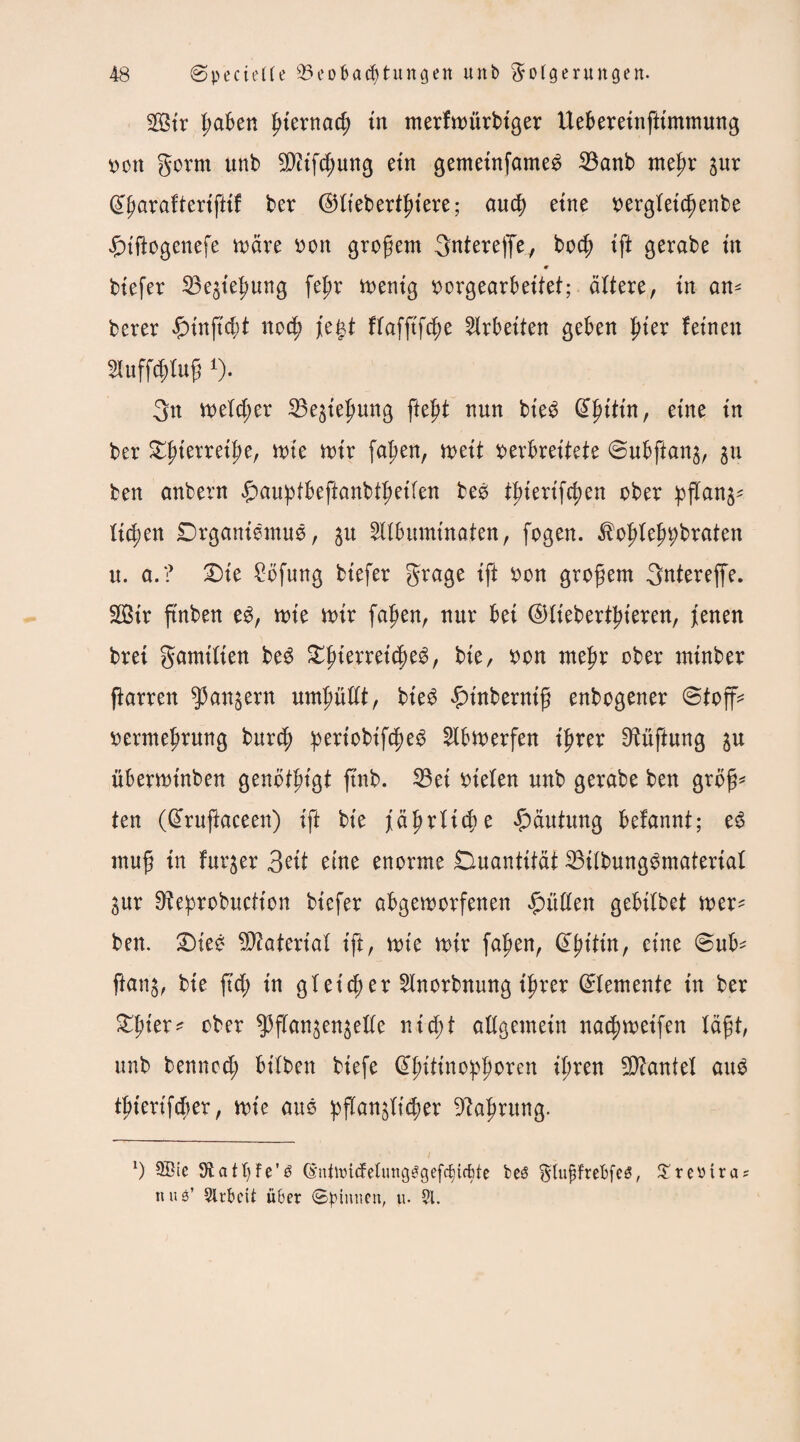 SQStr ßaben ßternad; tn merfmürbtger Ueberetnfttmmung von gorm unb 2ß?tfcßung etn gemetnfame^ 23anb meßr 3ur (£ßaraftertfttf ber ©llebertßtere; aueß etne vergletcßenbe £nftogenefe märe von großem gntereffe, boeß tft gerabe tn * btefer S3egie|>ung feßr mentg vorgearbeltet; ältere, in an* berer #tnß'cßt noeß Je$t flafftfcße Arbeiten geben {der feinen Huffcßluß 1). 3n tveldjer 23e3teßung fteßt nun bteö dßtttn, etne tn ber £ßterretße, rote n>tr faßen, mit verbreitete ©ubftanj, 311 ben anbern £>auptbeftanbtßetlen beö tptertfe^en ober ßflan3* ließen Drganlemuö, 31t 5llbumtnaten, fegen, ^oßleßßbraten u. a.? £)le £bfung btefer Frage tft von großem 3ntereffe. SÖtr ftnben e$, tote nur faßen, nur bet ©llebertßteren, Jenen brei gamtlten be$ £ßterrelcße3, bte, von meßr ober mtnber ßarrett Mausern umßüllt, bte$ £tnbernlß enbogener ©toff* Vermehrung bureß ^ert'obtfc^e^ Slbmerfen Ißrer Lüftung 3U übermtnben genotßlgt ftnb. 33et vielen unb gerabe ben groß* ten (ßruftaceen) tft bte Jährliche Häutung befannt; e3 muß tn furger 3elt eme enorme Duantität 23llbung6materlal 3ur Ofeprobuctton btefer abgemorfenen füllen gebtlbet mer^ ben. £)tee Material tft, tote mir faßen, Qtßt'tln, etne @ub* ftan3, bte fteß tn gletcßer 2lnorbnung Ißrer Elemente tn ber £ßler* ober ^3f]fangengelle ntd;t allgemein nacßmelfen läßt, unb bennoeß btlben btefe @ßltlnopßoren Ißren Hantel aug tßterlfcßer, rote auö ^»flanglt^er -iftaßrung. *) 5®ic Statßfe’ö (EnUüidelungggef^tffete beö Ftußfrebfeg, £reotra? ttus’ Sirbctt über (Spinnen, u. 51.