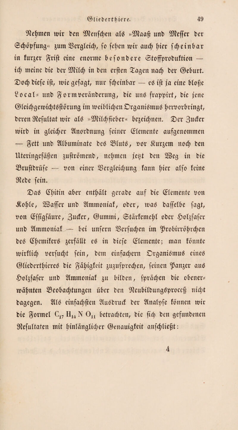 Nehmen mir ben SDfettfchen afg »SDhag unb Keffer ber ©chbpfung« gum Bergfetch, fo fegen mir auch frier fcgetnbar tn furger griff eine enorme befonbere ©toffprobuftion — ich meine bte ber Bltfd) in ben erften £agen nach ber (Geburt. £>ocg btefe tft, nrie gefaxt, nur fcgetnbar — eg ift jEa eine Möge £ocaf* unb gorntoeränberung, bte ung frappirt, bte jene (Srietdjgemichtgftbrung tm metbftchenDrgantgmug herttorbringt, bereit ^efnltat mir afg »Btifchfteber« begeidmen. £)er 3uto mtrb in gleicher 2lnorbnung feiner ©femente aufgenommen — gett unb 2lfbuminate beg Bfutg, oor Burgern nocf) ben Uteringefäfen guftrömenb, nehmen fegt ben 2öeg in bie Bruftbrüfe — tton einer Bergfetdjung fann frier alfo feine 9^ebe fein. £)ag 0f)tttn aber enthält gerabe auf bie (Zemente oon ibofrie, Saffer unb 2lmmontaf, ober, mag baffelbe fagt, »on ©fftgfdure, 3ucfer, ©ummi, ©tärfemefri ober £ofgfafer unb Slmmontaf — bet unfern Berfuchen im ^robtrrb^rcften beg Qffmmiferg gerfädt eg in btefe Elemente; man fönnte mirfficg oerfucgt fein, bem einfachem Drganigmug eineg (SHt'ebertjriereg bte gäfrigfett gugufprecgen, feinen ganger aug £ofgfafer unb 2lmmontaf gu bitten, fpräcgen bte ebener* mäfmten Beobachtungen über ben 9teubilbunggprocc§ ntd;t bagegen. 2lfg etnfachften 2lugbrucf ber Sfnafpfe fönnen mir bie gormef C17 H14 N On betradrien, bte ft cg ben gefuttbenen Sdefuftaten mit hinlänglicher ©enauigfeit anfcfriiejjt: 4