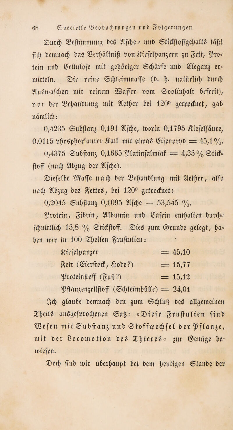 £)urd; 23eftmimung be6 2lf$e* unb ©tidftoffgefmltS lägt ftd; bernnad) ba3 $erl;ältni£ oon $iefelpan$ern $u gett, $ro* teilt unb dellulofe mit gehöriger ©cfjärfe unb ©legan$ er* mittein. £>te reine ©djleimmaffe (b. fy. natürlid) burd; $lu$maf$en mit reinem ^Baffer x>m ©oolinf)alt befreit), 50 o r ber 25el)anblung mit 2Ietf>er bei 120° getrodnet, gab nämlicb: 0,4235 ©ubftanj 0,191 21fd;e, mortn 0,1795 ^iefelfaure, 0,0115 pfrnSplmrfaurer $alf mit eimag (£ifenor*)b == 45,1%. 0y4375 ©ubftan^ 0,1665 ^3IatinfaXmiaf = 4,35%©ttd* ftoff (nad; 2lb$ug ber 2lfd;e). Dtefelbe fOTaffe nach ber 23eljanblung mit Sletper, alfo nad> 21bjug beg geltet, bei 120° getrodnet: 0,2045 ©ubftonj 0,1095 Slf^e — 53,545 %. Protein, gtbrüt, Albumin unb @afetn enthalten burcf)* fdjniftlicb 15,8 % ©tidftoff. £>ieg jurn ©runbe gelegt, pa* ben mir tu 100 fetten gruftufien: ß’iefelpatt&er = 45,10 gett (©ierftod, £obe?) = 15,77 sj3roteinftoff (gug?) = 15,12 93jTanjen$ellfloff (©d)letml)Me) = 24,01 3$ glaube bemna$ ben §um ©djluf? beg allgemeinen XpdU auggefproebenen ©a$: »Diefe gru ft ulten ftnb $Befen mit ©ubftan^ unb © t off medj fei ber flanke, mit ber £ocomotion beg ^piere^« $ur (Genüge be* mtefen. £>od? ftnb mir überhaupt bei bem heutigen ©taube ber