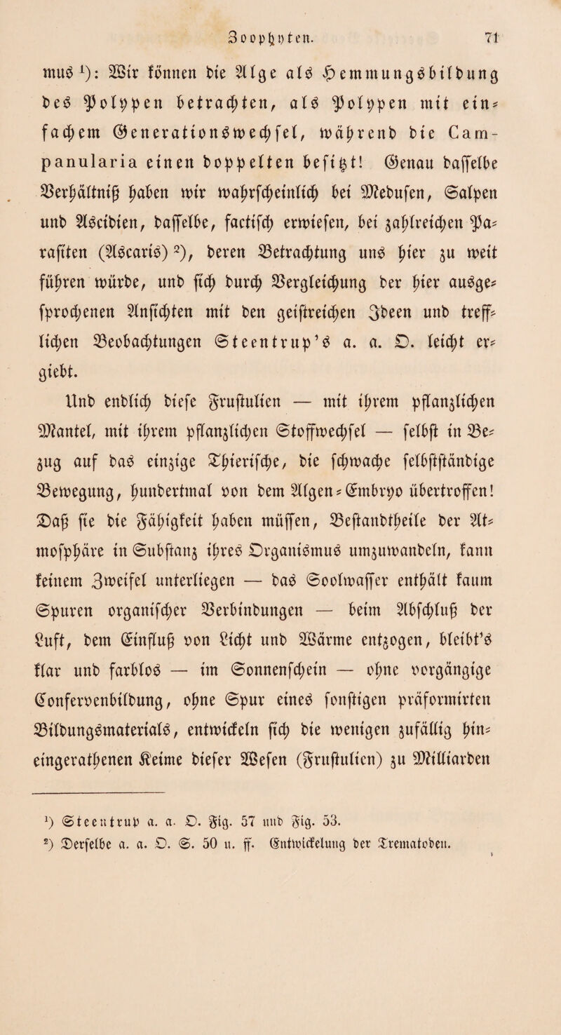 muö A): B>tr fönnen t>te (3e al$ $ emmung^bilbung be3 $olppen betrachten, at$ ^olppen mit ein* * fasern ©enerattonSwecpfel, wäprenb bic Cam- panularia einen hoppelten heftet! ®enau baffelbe Berhältntfi pdben wir wahrfcpeinltch bei 5D?ebufen, ©alpen unb 5l3ctbien, baffelbe, factifcp erwtefett, bet ja^lretcpen tya* raftten (5l$cari$)2), beten Betrachtung un£ fyiex ju mit führen würbe, unb fiep burcp Bergletcpung ber pier au£ge* fprocpenen 5lnftcpten mit ben geiftreicpen 3been unb treffe licpen Beobachtungen ©teentrup’3 a. a. 0. letcpt ex* gtebt. Unb enbltcp biefe gruffulien — nut ihrem pflanzlichen Btantel, nut ihrem pffanjltcpen ©toffwecpfel — felbff in Be^ 3ug auf ba$ einige ^tenfc^e, bte fcpwacpe felbftftänbige Bewegung, punberttnal oon bem Ulgen*(£mbrpo übertroffen! ©afj fte bte gäptgfett haben müffen, Beftanbthetle ber 5lt* mofphäre in ©ubffattj tpres 0rgani$mue umzuwanbeln, famt feinem 3wetfel unterliegen — ba$ ©oolwaffet enthält fattrn ©puren organifcper Berbtnbuitgen — beim 5lbfcplufj ber £uft, bem Hinflug oon £tcpt unb B5ärme entzogen, bleibt^ flar unb farblos — im ©onnenfcpetn — ohne oorgängtge @onfetoenbtlbung, ohne ©pur eüte£ fonftt'gen präformirten Bilbung£material3, entwicfeln fiep bte wenigen zufällig tyin* eingerathenen Meinte biefer Sefen (gruftulien) zu $?illiarben *) «Steentrup a. a. £>. gtg. 57 unb gig. 53. *) iDerfelbe a. a. £>. ©. 50 u. ff. (Sntuncfelutig bet Xtematobeu. }