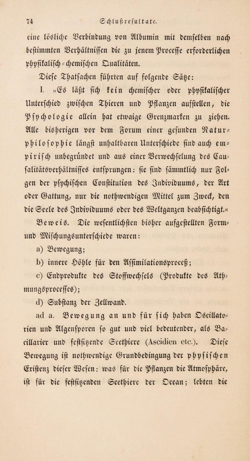 eine lMtd;e 5krbt’nbung oon Albumin mit bemfelben na$ befiünmten 23erhältnlffen t>te ju jenem ^roceffe erforberltchen phhftfallfch - d;emlfcf)en Dualitäten. Dlefe Dlmtfadjen führten auf folgende Sage: I. »(B lägt ftd? fein d;emlfcf)er ober pf^ftfaltfcher tlnterfdjteb 3Wtfchen ^^ieven unb ^jTan^en aufftellen, ble 53f^)cf)ologte allein Ijat etwaige (^ren^marfen $u flehen. 5ll(e bisherigen oor bem gorum einer gefunben ^atur^ :phllofo:pIm längft unhaltbaren Unterfchlebe ftnb auch ein- ptrlfcf) unbegrünbet unb au£ einer 23erwed;felung bee @au^ falltätSoerhältnlffeS entsprungen: fte flnb fämmtllch nur gob gen ber pfpchlfdjen (Bnftltutlon be£ gnblolbuum^, ber 5Irt ober (Gattung, nur bte nothwenblgen Mittel jum 3wed, ben ble (Seele beS gnblolbuum^ ober be£ SSeltgan^en beabftchtlgt.« 23ewelS. Die wefentllchften bleuer aufgeftellten gorm* unb $?tfd)ung3unterfchlebe waren: a) Bewegung; b) Innere |>bhle für ben 5lfftmllattong:proceg; c) (Bbprobufte be$ «StoffwechfeB 03robufte be£ 5lth^ mungSproceffee); d) Subftanj ber 3edwanb. ad a. Bewegung an unb für fleh ha^en C)^ct'(lato- rten unb 5llgenfporen fo gut unb olel bebeutenber, al$ 53a* clllarler unb fefijtijenbe (Scet^lere (Ascidien etc.). Dt'efe Bewegung tft nothwenblge ©runbbeblngung ber phvftfd;en (£rtjbn$ blefer 3Bcfen: was für ble ^flan^en ble 5ltmofphdre, Ift für ble feftft'eenben ©eethlerc ber Dcean; lebten ble