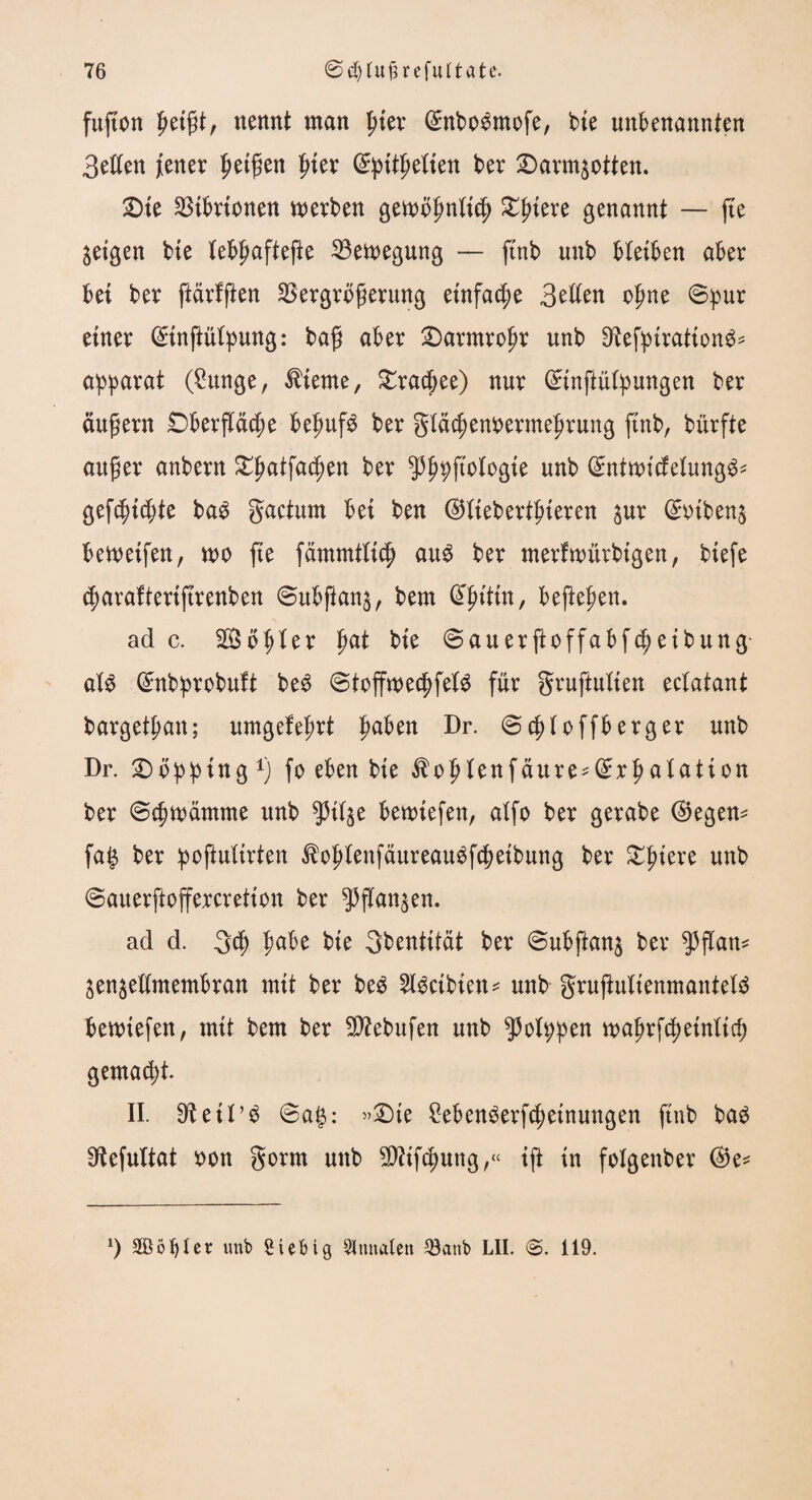 fußen ßeißt, nennt man pier (£nboömofe, bie unbenannten Betten jener petzen ßter ©pitßetien ber 2)arm$otten. 2>ie Vibrionen werben gewöfmtieß £ßtere genannt — fte geigen bte tebßafteße Vewegung — ftnb unb bleiben aber bei ber ftärfßen Vergrößerung einfache Betten oßne ©pur einer ©inftütpung: baß aber £>armroßr unb 9?efpiration£* apparat (Sunge, diente, £rac(jee) nur ©tnßütpungen ber äußern £)berßäcße beßufg ber gtäcßenoermefjrung finb, bürfte außer anbern £ßatfad)en ber ^ßpßotogie unb ©ntwicfetung^* gefegte bag gactum bei ben ©tiebertßieren ^ur ©otben$ bewetfen, wo fte fämmttid) au$ ber merfwürbigen, biefe (ßarafiertftrenben ©ubßan$, bem (Hnltn, beßeßen. ade. 28ötjter fwt bie ©auerftoffabfeßetbung- at$ ©nbprobuft be$ ©toffwecßfet$ für gruftutien ectatant bargetßan; umgefeßrt ßaben Dr. ©eßtoffberger unb Dr. £)öpping r) fo eben bie $oßtenfäure*©rßatation ber ©eßwämme urtb ^3itge betriefen, atfo ber gerabe ©egen* faß ber poßuttrten $o£lenfäureau$f$eibung ber £ßiere unb ©auerftoffercretion ber $ßan$en. ad d. 3cß ßabe bie Qbentität ber ©ubftan$ ber $ßan* jenjettmembran mit ber beg 2lgcibien* unb- grußultenmantetä bewiefen, mit bem ber Slttebufen unb ^JJotppen waßrfcßeinttß) gemalt. II. D^eit^ ©ag: »£)te £eben$erfcßeinungen ftnb ba$ Sftefultat oon gorm unb $?tfcßung,« iß tn fotgenber ©e* l) Söt)ter unb Stetig Slmtalen Q3atib LII. 119.