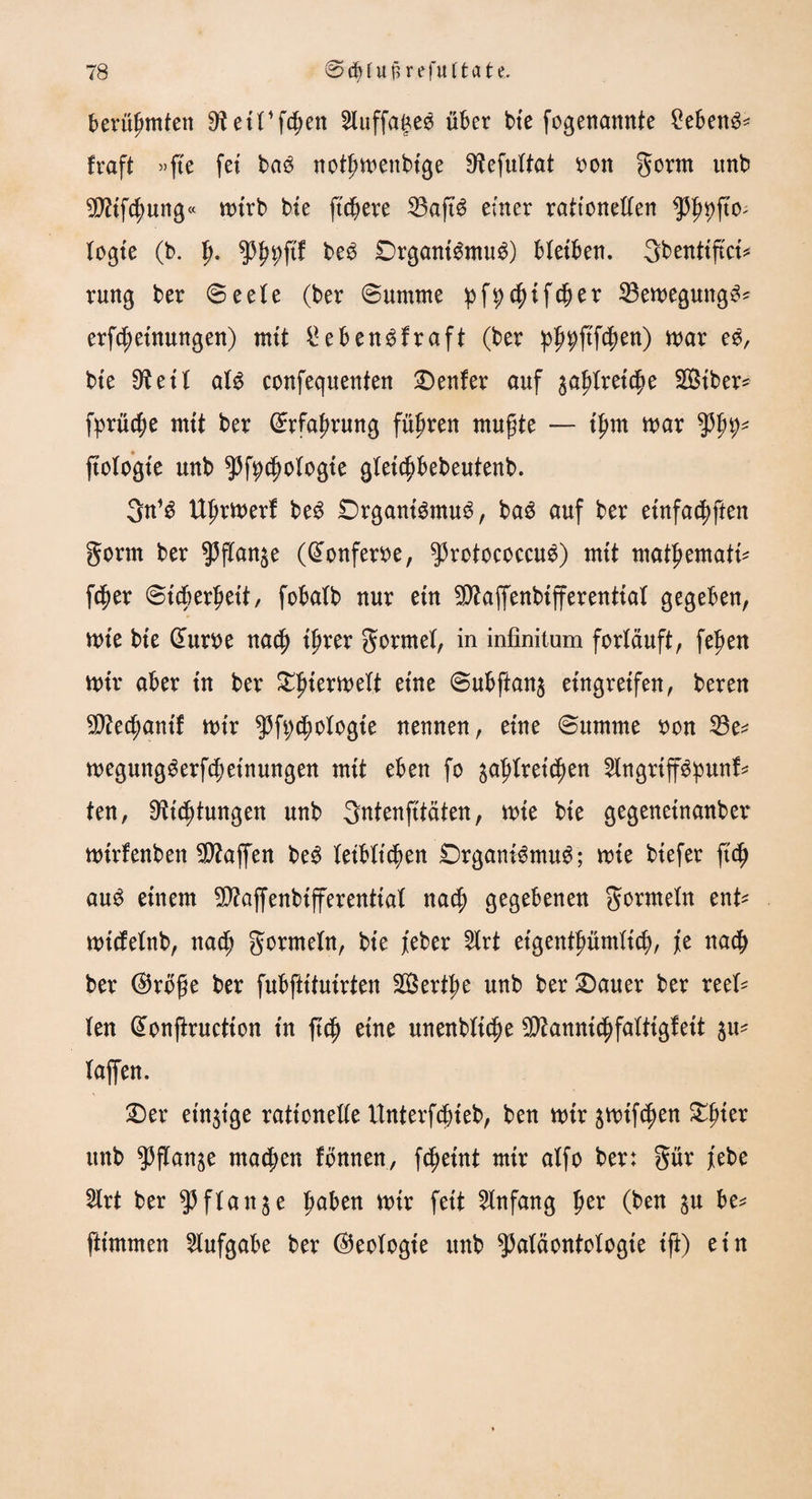 berühmten ^etTfcpn 2luffa£es über bte fogenannte £eben3< fraft »fte fet ba$ notljwenbtge 9?efultat oon gorm unb 5D?tfc^>ung« n>trb bie (teuere 33aft$ einer rationellen PhP0' logie (b. f>. ppftf be$ Organismus) bleiben. gbentifici* rmtg ber ©eete (ber ©umme pfpcfyifdjer 23ewegungS* erfdjeinungen) mit £ebenSfraft (ber p^ftfefjen) war eS, bie 9? e 11 als confequenten Genfer auf zaptxätyc Siber* fprücp mtt ber ©rfafwung führen mufjte — tfjm war typp* ftcXoßte unb pfycfwlogte gletcpebeutenb. 3n’S Ulwwerf beS Organismus, baS auf ber entfachten gorm ber gjftan^e (@onferoe, protococeuS) mit matpmatU f$er ©i$er£eit, fobatb nur ein SEftaffenbifferentiat gegeben, wie bte dum na$ ifjrer gormet, in infinitum fortduft, fejjen wir aber in ber Tierwelt eine ©ubftan$ eingretfen, bereu $?e$antf wtr pfycptogie nennen, eine ©umme oon 23e* wegungSerfd?etnungen mtt eben fo yfylxiitytxi 2lngrtffS:punf* ten, Eichungen unb gntenfttäten, wie bte gegenetnanber wirfenben Waffen beS leiblichen Organismus; wie btefer ft<$ auS einem 9D?ajfenbifferenttal naef) gegebenen gormeln ent* wtcfetnb, nad^ gormeln, bie feber 5Xrt eigentpümXic^), j[e nad[> ber ®ro£e ber fubftttuirten SBert^e unb ber Dauer ber reet* len donftruction tn ftdjj eine unenbltche ^anni^faltigleit $u* taffen. Der einzige rationelle Unterfdjieb, ben wir jwif^en Xpitx unb ^fXange machen fonnen, fetjeint mir alfo ber: gür febe 2lrt ber Pflanze pben wtr feit Anfang ptx (ben $u be* ftimmen Aufgabe ber Ideologie unb Paläontologie ift) ein